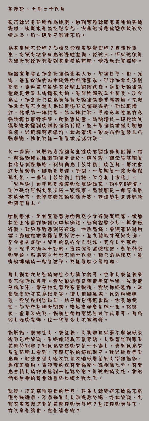 七月二十六日

最近都以看新聞作為娛樂，回到家裡都開著電視的新聞頻道。娛樂本是為放鬆身心，沒想我這項娛樂卻教我心情忐忑，好一段日子都睡不好。

為甚麼睡不好呢？心情又好像有點鬱悶呢？直接說出來，大家大概會以為我陳腔濫調，說我土，所以我還是先跟大家說說我看到甚麼樣的新聞，覺得如此震撼吧。

歐盟宣佈禁止加拿大海豹產品入口，包括皮毛、肉、油脂，甚至從海豹油中提煉的保健產品，引起加拿大強烈反對，事件甚至最終可能鬧上國際法庭。加拿大的海豹獵殺是世界上規模最大的，每年約獵殺三十萬隻。迄今為止，加拿大已成為世界最大的海豹商業捕殺國。不過加拿大有不少獵人仍以原始方式捕殺海豹，即以棍棒打，務求第一棒打昏，第二棒打死，手法多年來為許多動物權益團體抨擊，向歐盟施壓。新聞播放一段紀錄片攝製隊拍攝到的捕殺海豹片段，數十隻海豹被獵人圍困岸邊，以棍棒窮追猛打，血濺當場。因為海豹在陸上行動遲緩，結果只能一隻隻被活活打死。

另一邊廂，以動物表演聞名全球的美國玲玲馬戲團，被一個動物權益組織偷拍並發放一段片段，顯示馬戲團員在後台訓練期間，利用稱為「公牛鉤」的工具，屢次虐打大象頭部、腳部及身體。期間，一名團員一邊大聲喝罵大象，一邊用「公牛鉤」打牠，下令其「退後」。「公牛鉤」由手柄及頂端的金屬鉤組成，約4至8磅重，用力敲打可對大象造成一定損害。馬戲團是一個充滿歡笑的地方，但原來觀眾的開懷大笑，就建築在表演動物的痛苦身上。

回到香港，早前震驚香港的援交少女碎屍案開審，被告在庭上冷靜詳細講述碎屍過程，如何捏斃少女，再把她碎屍，部分屍體遭剁成碎塊，沖進馬桶；骨頭棄於豬肉檔；頭髗被被告攜著乘搭巴士，至九龍城才棄屍大海，至今並未尋回。兇手的惡行令人髮指，更令人心寒的是，兇手不過二十四歲，應該還是滿懷理想、朝氣勃勃的年齡，而遇害少女也不過十六歲，卻已淪為援交，最後好端端的一個女孩子，只能尋回少量肉塊。

有人對初次見面的陌生少女痛下殺手，也有人對至親骨肉不惜施以毒手。狠父因與懷孕病妻爭床午睡，先把妻子踹下床，妻子扭大電視音量報復，狠父即時發作，三歲無辜幼子成為出氣袋，遭人用腳猛踢，以致內臟爆裂，狠父被判囚兩年，幼子雖已傷癒出院，但長期受虐，心智存在極大問題，陰影恐怕會長伴一生。俗語說，虎毒不吃兒，對親生骨肉竟然可以下此毒手，有時候人性的恐怖，比一切更令人不寒而慄。

對動物、對陌生人、對至親，人類都可以毫不遲疑地表現自己的兇殘，有時候我真不禁要想，人和蓄牲到底有甚麼分別呢？別以為兇殘的只是一小撮人，也別以為只有在新聞上看到，廖廖可數的極端例子。就以飲食節目為例，那些主持人臉不紅氣不喘地看著別人宰殺動物，再嚐其鮮肉，電視旁的你可曾動過一點惻隱之心，可曾為主持人的行為感到一點點心寒？是我們的文化，把我們對生命的尊重都置於口腹之欲之下。

無疑，這是弱肉強食的世界，許多人都覺得不能動不動便心軟難過，不過如果人人都硬起心腸，冷血兇殘，大家可有想過這會是甚麼樣的世界呢？在這樣的世界下，你又會是弱肉，還是強食呢？