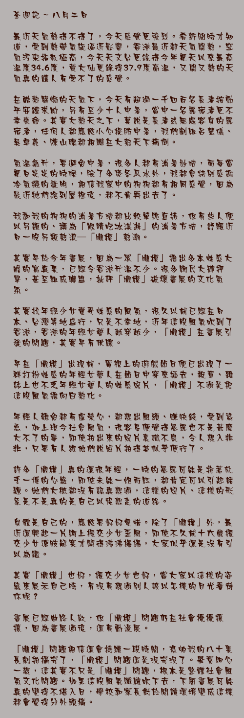 八月二日

最近天氣熱得不得了，今天感覺更強烈。看新聞時才知道，受到熱帶氣旋逼近影響，香港最近都天氣悶熱，空氣污染指數極高，今天天文台更錄得今年夏天以來最高溫度34.6度，黃大仙更錄得37.9度高溫，又悶又熱的天氣真的讓人有受不了的感覺。

在酷熱翳焗的天氣下，今天有超過一千四百名長者按動平安鐘求助，另有至少十人中暑，當中一名露宿者更不幸喪命。其實大熱天之下，莫說是長者或無處容身的露宿者，任何人都應該小心提防中暑，我們劇組呂慧儀、吳卓羲、陳山聰都相繼在大熱天下病倒。

氣溫急升，要避免中暑，很多人都有消暑妙法，而每當夏日炎炎的時候，除了多煲冬瓜水外，我都會特別感謝冷氣機的發明，相信我家中的狗狗都有相同感覺，因為最近牠們跑到屋裡後，都不肯再出去了。

我和我的狗狗的消暑方法都比較單純直接，但有些人便以另類的、稱為「眼睛吃冰淇淋」的消暑方法，紓緩近日一股另類熱浪──「𡃁模」熱潮。

其實早於今年書展，因為一眾「𡃁模」推出多本性感大膽的寫真集，已經令香港升溫不少。很多網民大肆抨擊，甚至組成聯盟，批評「𡃁模」破壞書展的文化氣氛。

其實找年輕少女賣弄性感的風氣，很久以前已經在日本、台灣等地盛行，只是不幸地，近年這股風氣吹到了香港，香港的年輕女藝人越穿越少，「𡃁模」在書展引發的問題，其實早有伏線。

早在「𡃁模」出現前，電視上的遊戲節目便已出現了一群打扮性感的年輕女藝人在節目中穿來插去，報章、雜誌上也不乏年輕女藝人的性感照片，「𡃁模」不過是把這股風氣推向白熱化。

年輕人難免都有虛榮心，都想出風頭、賺快錢，受到慫恿，加上現今社會風氣，很容易便覺得暴露也不是甚麼大不了的事，即使拍出來的照片意識不良，令人想入非非，只要有人跟他們說照片拍得美似乎便行了。

許多「𡃁模」真的還很年輕，一時的暴露可能是抱著放手一博的心態，即使未能一炮而紅，都肯定可以引起話題。她們大概都沒有認真想過，這樣的照片、這樣的形象是不是真的是自己以後想走的道路。

身體是自己的，應該要好好愛惜。除了「𡃁模」外，最近還興起一片網上援交少女歪風，即使不久前十六歲援交少女遭肢解案才鬧得沸沸揚揚，大家似乎還是沒有引以為鑑。

其實「𡃁模」也好，援交少女也好，當大家以這樣的姿態來展示自己時，有沒有想過別人該以怎樣的目光看待你呢？

書展已經曲終人散，但「𡃁模」問題仍在社會擾擾攘攘，因為書展過後，還有動漫展。

「𡃁模」問題相信還會持續一段時間，恐怕我的八十集長劇拍攝完了，「𡃁模」問題還是沒完沒了。畢竟細心一想，這其實不只是「𡃁模」問題，根本是整體社會風氣文化問題。如果這股風氣繼續吹下去，下屆書展可能真的變得不堪入目，學校和家長對於閱讀環境變成這樣都會覺得分外頭痛。