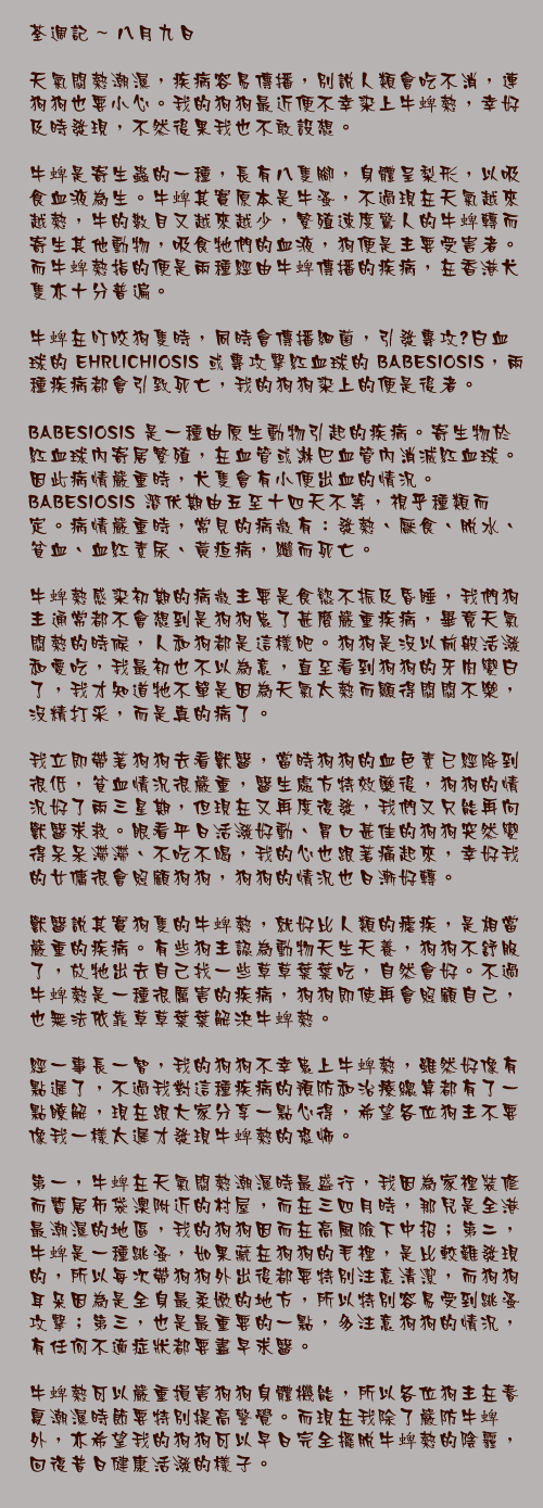 八月九日

天氣悶熱潮濕，疾病容易傳播，別說人類會吃不消，連狗狗也要小心。我的狗狗最近便不幸染上牛蜱熱，幸好及時發現，不然後果我也不敢設想。

牛蜱是寄生蟲的一種，長有八隻腳，身體呈梨形，以吸食血液為生。牛蜱其實原本是牛蚤，不過現在天氣越來越熱，牛的數目又越來越少，繁殖速度驚人的牛蜱轉而寄生其他動物，吸食牠們的血液，狗便是主要受害者。而牛蜱熱指的便是兩種經由牛蜱傳播的疾病，在香港犬隻亦十分普遍。

牛蜱在叮咬狗隻時，同時會傳播細菌，引發專攻撀白血球的 EHRLICHIOSIS 或專攻擊紅血球的 BABESIOSIS，兩種疾病都會引致死亡，我的狗狗染上的便是後者。

BABESIOSIS 是一種由原生動物引起的疾病。寄生物於紅血球內寄居繁殖，在血管或淋巴血管內消滅紅血球。因此病情嚴重時，犬隻會有小便出血的情況。 BABESIOSIS 潛伏期由五至十四天不等，視乎種類而定。病情嚴重時，常見的病徵有：發熱、厭食、脫水、貧血、血紅素尿、黃疸病，繼而死亡。

牛蜱熱感染初期的病徵主要是食慾不振及昏睡，我們狗主通常都不會想到是狗狗患了甚麼嚴重疾病，畢竟天氣悶熱的時候，人和狗都是這樣吧。狗狗是沒以前般活潑和愛吃，我最初也不以為意，直至看到狗狗的牙肉變白了，我才知道牠不單是因為天氣太熱而顯得悶悶不樂，沒精打采，而是真的病了。

我立即帶著狗狗去看獸醫，當時狗狗的血色素已經降到很低，貧血情況很嚴重，醫生處方特效藥後，狗狗的情況好了兩三星期，但現在又再度復發，我們又只能再向獸醫求救。眼看平日活潑好動、胃口甚佳的狗狗突然變得呆呆滯滯、不吃不喝，我的心也跟著痛起來，幸好我的女傭很會照顧狗狗，狗狗的情況也日漸好轉。

獸醫說其實狗隻的牛蜱熱，就好比人類的瘧疾，是相當嚴重的疾病。有些狗主認為動物天生天養，狗狗不舒服了，放牠出去自己找一些草草葉葉吃，自然會好。不過牛蜱熱是一種很厲害的疾病，狗狗即使再會照顧自己，也無法依靠草草葉葉解決牛蜱熱。

經一事長一智，我的狗狗不幸患上牛蜱熱，雖然好像有點遲了，不過我對這種疾病的預防和治療總算都有了一點瞭解，現在跟大家分享一點心得，希望各位狗主不要像我一樣太遲才發現牛蜱熱的恐怖。

第一，牛蜱在天氣悶熱潮濕時最盛行，我因為家裡裝修而暫居布袋澳附近的村屋，而在三四月時，那兒是全港最潮濕的地區，我的狗狗因而在高風險下中招；第二，牛蜱是一種跳蚤，如果藏在狗狗的毛裡，是比較難發現的，所以每次帶狗狗外出後都要特別注意清潔，而狗狗耳朵因為是全身最柔嫩的地方，所以特別容易受到跳蚤攻擊；第三，也是最重要的一點，多注意狗狗的情況，有任何不適症狀都要盡早求醫。

牛蜱熱可以嚴重損害狗狗身體機能，所以各位狗主在春夏潮濕時節要特別提高警覺。而現在我除了嚴防牛蜱外，亦希望我的狗狗可以早日完全擺脫牛蜱熱的陰霾，回復昔日健康活潑的樣子。