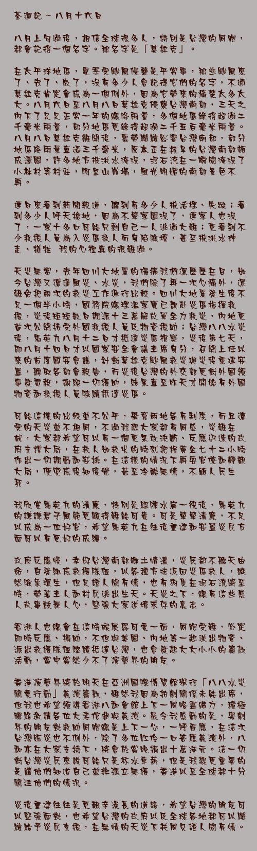 八月十六日

八月上旬過後，相信全球很多人，特別是台灣的同胞，都會記得一個名字。那名字是「莫拉克」。

在太平洋地區，夏季受颱風侵襲是平常事，那些颱風來了、去了、散了，沒有多少人會記得它們的名字，不過莫拉克肯定會成為一個例外，因為它帶來的痛楚太多太大。八月六日至八月八日莫拉克侵襲台灣南部，三天之內下了足足正常一年的總降雨量，多個地區錄得超過二千毫米雨量，部分地區更錄得超過二千五百毫米雨量。八月八日莫拉克離開後，雲帶繼續影響台灣南部，部分地區降雨量直逼三千毫米，原本正在抗旱的台灣南部頓成澤國，許多地方被洪水淹沒，泥石流在一瞬間淹沒了小林村等村莊，阿里山崩塌，風光明媚的南部景色不再。

連日來看到新聞報道，聽到有多少人被活埋、失蹤；看到多少人呼天搶地，因為不單家園沒了，連家人也沒了，一家十多口可能只剩自己一人逃過大難；更看到不少救援人員為入災區救人而身陷險境，甚至被洪水沖走、犧牲……我的心裡真的很難過。

天災無常，去年四川大地震的傷痛我們還歷歷在目，如今台灣又遭逢風災、水災，我們除了再一次心痛外，還難免把兩次的救災工作進行比較。四川大地震發生後不足一個半小時，國務院總理溫家寶已親赴災區指揮救援，災後短短數日調派十三萬解放軍全力救災，內地更首次公開接受外國救援人員及物資援助；台灣八八水災後，馬英九八月十二日才抵達災區視察，災後第七天，即八月十四日才以國家安全會議主席身分，召開上任以來的首度國安會議，針對莫拉克颱風救災與災後重建安置，聽取各部會報告，而災後台灣的外交部更對外國領事發電報，謝絕一切援助，結果直至昨天才開始有外國物資和救援人員陸續抵達災區。

可能這樣的比較並不公平，畢竟兩地各有制度，而且遭受的天災並不相同，不過我想大家都有同感，災難在前，大家都希望可以有一個更果敢決斷、反應迅速的政府支撐大局，在救人如救火的時刻把握黃金七十二小時作出一切調動和安排。在這樣的情況下再耍官僚和靜觀大局，便變成後知後覺，甚至冷酷無情，不顧人民生死。

我欣賞馬英九的清廉，特別是經陳水扁一役後，馬英九的謙謙君子風範更顯得難能可貴。可是單單清廉，不足以成為一位好官，希望馬英九在往後重建和安置災民方面可以有更好的成績。

政府反應慢，幸好台灣南部鄉土情濃，災民都不聽天由命，自發組成救援隊伍，以各種方法返回災區救人，縱然險象環生，但足證人間有情，也有狗隻在泥石流將至時，帶著主人和村民逃出生天。天災之下，總有這些感人故事鼓舞人心，堅強大家逆境求存的意志。

香港人也總會在這時候展露可愛一面，同胞受難，必定即時反應、捐助，不但與美國、內地等一起送出物資、派出救援隊伍陸續抵達台灣，也會發起大大小小的籌款活動，當中當然少不了演藝界的朋友。

香港演藝界將於明天在亞洲國際博覽館舉行「八八水災關愛行動」義演籌款，雖然我因為拍劇關係未能出席，但我也希望領導香港八和會館上下一同略盡綿力，積極聯絡邀請各位大老倌參與義演。最令我感動的是，粵劇界的朋友對救助同胞總是上下一心，一呼百應，在這次台灣賑災也不例外，除了多位紅伶一口答應義演外，八和亦在大家支持下，將會於當晚捐出十萬港元。這一切對台灣災民來說可能只是杯水車薪，但是我想更重要的是讓他們知道自己並非孤立無援，香港以至全球都十分關注他們的情況。

災後重建往往是更艱辛漫長的道路，希望台灣的朋友可以堅強面對，也希望台灣的政府以及全球各地都可以繼續給予災民支援，在無情的天災下共同見證人間有情。