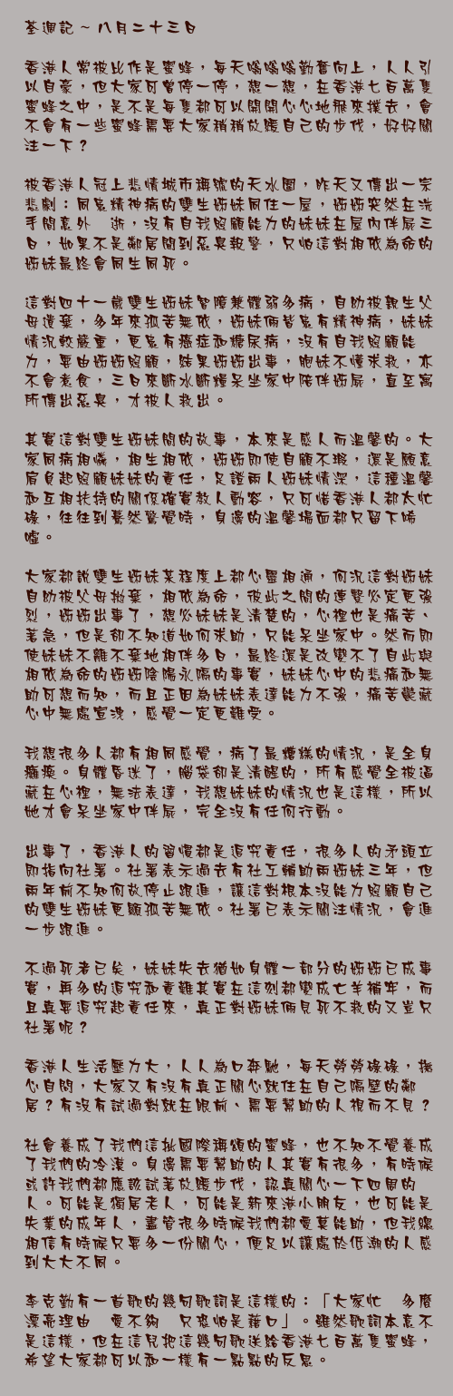 八月二十三日

香港人常被比作是蜜蜂，每天嗡嗡嗡勤奮向上，人人引以自豪，但大家可曾停一停，想一想，在香港七百萬隻蜜蜂之中，是不是每隻都可以開開心心地飛來撲去，會不會有一些蜜蜂需要大家稍稍放緩自己的步伐，好好關注一下？

被香港人冠上悲情城市稱號的天水圍，昨天又傳出一宗悲劇：同患精神病的雙生姊妹同住一屋，姊姊突然在洗手間意外猝逝，沒有自我照顧能力的妹妹在屋內伴屍三日，如果不是鄰居聞到惡臭報警，只怕這對相依為命的姊妹最終會同生同死。

這對四十一歲雙生姊妹智障兼體弱多病，自幼被親生父母遺棄，多年來孤苦無依，姊妹倆皆患有精神病，妹妹情況較嚴重，更患有癌症和糖尿病，沒有自我照顧能力，要由姊姊照顧，結果姊姊出事，胞妹不懂求救，亦不會煮食，三日來斷水斷糧呆坐家中陪伴姊屍，直至寓所傳出惡臭，才被人救出。

其實這對雙生姊妹間的故事，本來是感人而溫馨的。大家同病相憐，相生相依，姊姊即使自顧不瑕，還是願意肩負起照顧妹妹的責任，足證兩人姊妹情深，這種溫馨和互相扶持的關係確實教人動容，只可惜香港人都太忙碌，往往到驀然驚覺時，身邊的溫馨場面都只留下唏噓。

大家都說雙生姊妹某程度上都心靈相通，何況這對姊妹自幼被父母拋棄，相依為命，彼此之間的連繫必定更強烈，姊姊出事了，想必妹妹是清楚的，心裡也是痛苦、著急，但是卻不知道如何求助，只能呆坐家中。然而即使妹妹不離不棄地相伴多日，最終還是改變不了自此與相依為命的姊姊陰陽永隔的事實，妹妹心中的悲痛和無助可想而知，而且正因為妹妹表達能力不強，痛苦鬱藏心中無處宣洩，感覺一定更難受。

我想很多人都有相同感覺，病了最糟糕的情況，是全身癱瘓。身體昏迷了，腦袋卻是清醒的，所有感覺全被逼藏在心裡，無法表達，我想妹妹的情況也是這樣，所以她才會呆坐家中伴屍，完全沒有任何行動。

出事了，香港人的習慣都是追究責任，很多人的矛頭立即指向社署。社署表示過去有社工輔助兩姊妹三年，但兩年前不知何故停止跟進，讓這對根本沒能力照顧自己的雙生姊妹更顯孤苦無依。社署已表示關注情況，會進一步跟進。

不過死者已矣，妹妹失去猶如身體一部分的姊姊已成事實，再多的追究和責難其實在這刻都變成亡羊補牢，而且真要追究起責任來，真正對姊妹倆見死不救的又豈只社署呢？

香港人生活壓力大，人人為口奔馳，每天勞勞碌碌，撫心自問，大家又有沒有真正關心就住在自己隔壁的鄰居？有沒有試過對就在眼前、需要幫助的人視而不見？

社會養成了我們這批國際稱頌的蜜蜂，也不知不覺養成了我們的冷漠。身邊需要幫助的人其實有很多，有時候或許我們都應該試著放緩步伐，認真關心一下四周的人。可能是獨居老人，可能是新來港小朋友，也可能是失業的成年人，盡管很多時候我們都愛莫能助，但我總相信有時候只要多一份關心，便足以讓處於低潮的人感到大大不同。

李克勤有一首歌的幾句歌詞是這樣的：「大家忙　多麼漂亮理由　愛不夠　只恐怕是藉口」。雖然歌詞本意不是這樣，但在這兒把這幾句歌送給香港七百萬隻蜜蜂，希望大家都可以和一樣有一點點的反思。