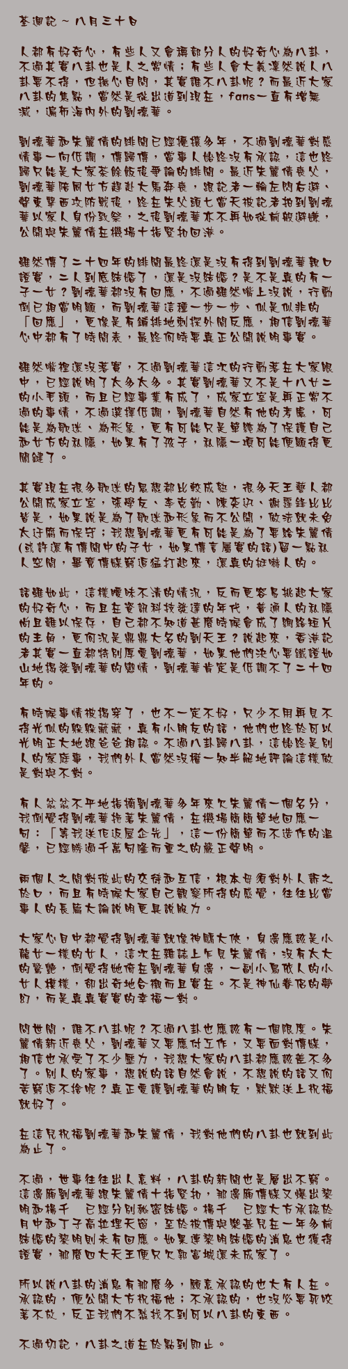 八月三十日

人都有好奇心，有些人又會稱部分人的好奇心為八卦，不過其實八卦也是人之常情；有些人會大義凜然說人八卦要不得，但撫心自問，其實誰不八卦呢？而最近大家八卦的焦點，當然是從出道到現在，fans一直有增無減，遍佈海內外的劉德華。

劉德華和朱麗倩的緋聞已經擾攘多年，不過劉德華對感情事一向低調，傳歸傳，當事人始終沒有承認，這也終歸只能是大家茶餘飯後爭論的緋聞。最近朱麗倩喪父，劉德華陪同女方趕赴大馬奔喪，跟記者一輪左閃右避、聲東擊西攻防戰後，終在朱父頭七當天被記者拍到劉德華以家人身份致祭，之後劉德華亦不再如從前般避嫌，公開與朱麗倩在機場十指緊扣回港。

雖然傳了二十四年的緋聞最終還是沒有得到劉德華親口證實，二人到底結婚了，還是沒結婚？是不是真的有一子一女？劉德華都沒有回應，不過雖然嘴上沒說，行動倒已相當明顯，而劉德華這種一步一步、似是似非的「回應」，更像是有鋪排地刺探外間反應，相信劉德華心中都有了時間表，最終何時要真正公開說明事實。

雖然嘴裡還沒落實，不過劉德華這次的行動落在大家眼中，已經說明了太多太多。其實劉德華又不是十八廿二的小毛頭，而且已經事業有成了，成家立室是再正常不過的事情，不過選擇低調，劉德華自然有他的考慮，可能是為歌迷、為形象，更有可能只是單純為了保護自己和女方的私隱，如果有了孩子，私隱一項可能便顯得更關鍵了。

其實現在很多歌迷的思想都比較成熟，很多天王藝人都公開成家立室，張學友、李克勤、陳奕迅、謝霆鋒比比皆是，如果說是為了歌迷和形象而不公開，做法就未免太迂腐而保守；我想劉德華更有可能是為了要給朱麗倩(或許還有傳聞中的子女，如果傳言屬實的話)留一點私人空間，畢竟傳媒窮追猛打起來，還真的挺嚇人的。

話雖如此，這樣曖昧不清的情況，反而更容易挑起大家的好奇心，而且在資訊科技發達的年代，普通人的私隱尚且難以保存，自己都不知道甚麼時候會成了網絡短片的主角，更何況是鼎鼎大名的劉天王？說起來，香港記者其實一直都特別厚愛劉德華，如果他們決心要鐵證如山地揭發劉德華的戀情，劉德華肯定是低調不了二十四年的。

有時候事情被揭穿了，也不一定不好，只少不用再見不得光似的躲躲藏藏，真有小朋友的話，他們也終於可以光明正大地跟爸爸相認。不過八卦歸八卦，這始終是別人的家庭事，我們外人當然沒權一知半解地評論這樣做是對與不對。

有人忿忿不平地指摘劉德華多年來欠朱麗倩一個名分，我倒覺得劉德華拖著朱麗倩，在機場簡簡單地回應一句：「等我送佢返屋企先」，這一份簡單而不造作的溫馨，已經勝過千萬句隆而重之的嚴正聲明。

兩個人之間對彼此的交待和互信，根本毋須對外人訴之於口，而且有時候大家自己觀察所得的感覺，往往比當事人的長篇大論說明更具說服力。

大家心目中都覺得劉德華就像神鵰大俠，身邊應該是小龍女一樣的女人，這次在雜誌上乍見朱麗倩，沒有太大的驚艷，倒覺得她倚在劉德華身邊，一副小鳥依人的小女人模樣，卻出奇地合襯而且實在。不是神仙眷侶的夢幻，而是真真實實的幸福一對。

問世間，誰不八卦呢？不過八卦也應該有一個限度。朱麗倩新近喪父，劉德華又要應付工作，又要面對傳媒，相信也承受了不少壓力，我想大家的八卦都應該差不多了。別人的家事，想說的話自然會說，不想說的話又何苦窮追不捨呢？真正愛護劉德華的朋友，默默送上祝福就好了。

在這兒祝福劉德華和朱麗倩，我對他們的八卦也就到此為止了。

不過，世事往往出人意料，八卦的新聞也是層出不窮。這邊廂劉德華跟朱麗倩十指緊扣，那邊廂傳媒又爆出黎明和楊千嬅已經分別秘密結婚。楊千嬅已經大方承認於月中和丁子高拉埋天窗，至於被傳與樂基兒在一年多前結婚的黎明則未有回應。如果連黎明結婚的消息也獲得證實，那麼四大天王便只欠郭富城還未成家了。

所以說八卦的消息有那麼多，願意承認的也大有人在。承認的，便公開大方祝福他；不承認的，也沒必要死咬著不放，反正我們不愁找不到可以八卦的東西。

不過切記，八卦之道在於點到即止。