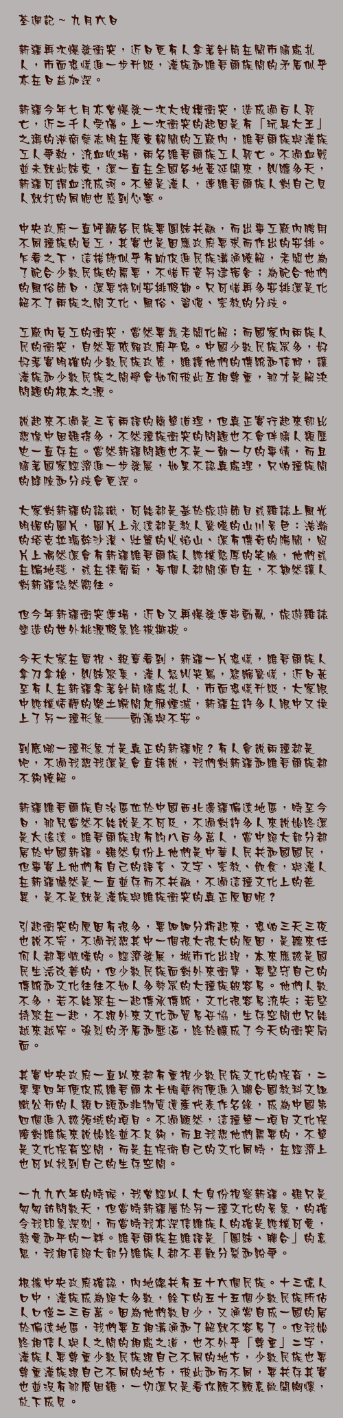 新疆再次爆發衝突，近日更有人拿著針筒在鬧市隨處扎人，市面恐慌進一步升級，漢族和維吾爾族間的矛盾似乎亦在日益加深。

新疆今年七月亦曾爆發一次大規模衝突，造成過百人死亡，近二千人受傷。上一次衝突的起因是有「玩具大王」之稱的港商蔡志明在廣東韶關的工廠內，維吾爾族與漢族工人爭執，流血收場，兩名維吾爾族工人死亡。不過血戰並未就此結束，還一直在全國各地蔓延開來，糾纏多天，新疆可謂血流成河。不單是漢人，連維吾爾族人對自己見人就打的同胞也感到心寒。

中央政府一直呼籲各民族要團結共融，而出事工廠內聘用不同種族的員工，其實也是因應政府要求而作出的安排。乍看之下，這措施似乎有助促進民族溝通瞭解，老闆也為了配合少數民族的需要，不惜斥資另建宿舍；為配合他們的風俗節日，還要特別安排假期。只可惜再多安排還是化解不了兩族之間文化、風俗、習慣、宗教的分歧。

工廠內員工的衝突，當然要靠老闆化解；而國家內兩族人民的衝突，自然要依賴政府平息。中國少數民族眾多，好好落實明確的少數民族政策，維護他們的傳統和信仰，讓漢族和少數民族之間學會如何彼此互相尊重，那才是解決問題的根本之源。

說起來不過是三言兩語的簡單道理，但真正實行起來卻比想像中困難得多，不然種族衝突的問題也不會伴隨人類歷史一直存在。當然新疆問題也不是一朝一夕的事情，而且隨著國家經濟進一步發展，如果不認真處理，只怕種族間的縫隙和分歧會更深。

大家對新疆的認識，可能都是基於旅遊節目或雜誌上風光明媚的圖片，圖片上永遠都是教人驚嘆的山川景色：浩瀚的塔克拉瑪幹沙漠、壯麗的火焰山、還有傳奇的陽關，照片上偶然還會有新疆維吾爾族人純樸憨厚的笑臉，他們或在編地毯，或在採葡萄，每個人都閒適自在，不期然讓人對新疆悠然嚮往。

但今年新疆衝突連場，近日又再爆發連串動亂，旅遊雜誌塑造的世外桃源假象終被撕破。

今天大家在電視、報章看到，新疆一片恐慌，維吾爾族人拿刀拿槍，糾結聚集，漢人怒叫哭罵，瑟縮驚慌，近日甚至有人在新疆拿著針筒隨處扎人，市面恐慌升級，大家眼中純樸恬靜的樂土瞬間灰飛煙滅，新疆在許多人眼中又換上了另一種形象──動盪與不安。

到底哪一種形象才是真正的新疆呢？有人會說兩種都是吧，不過我想我還是會直接說，我們對新疆和維吾爾族都不夠瞭解。

新疆維吾爾族自治區位於中國西北邊疆偏遠地區，時至今日，那兒當然不能說是不可及，不過對許多人來說始終還是太遙遠。維吾爾族現有約八百多萬人，當中絕大部分都居於中國新疆。雖然身份上他們是中華人民共和國國民，但事實上他們有自己的語言、文字、宗教、飲食，與漢人在新疆儼然是一直並存而不共融，不過這種文化上的差異，是不是就是漢族與維族衝突的真正原因呢？

引起衝突的原因有很多，要細細分析起來，恐怕三天三夜也說不完，不過我想其中一個很大很大的原因，是聽來任何人都要慨嘆的。經濟發展，城市化出現，本來應該是國民生活改善的，但少數民族面對外來衝擊，要堅守自己的傳統和文化往往不如人多勢眾的大種族般容易。他們人數不多，若不能聚在一起傳承傳統，文化很容易流失；若堅持聚在一起，不跟外來文化和貿易妥協，生存空間也只能越來越窄。強烈的矛盾和壓逼，終於釀成了今天的衝突局面。

其實中央政府一直以來都有重視少數民族文化的保育，二零零四年便促成維吾爾木卡姆藝術便進入聯合國教科文組織公布的人類口頭和非物質遺產代表作名錄，成為中國第四個進入該領域的項目。不過顯然，這種單一項目文化保障對維族來說始終並不足夠，而且我想他們需要的，不單是文化保育空間，而是在保衛自己的文化同時，在經濟上也可以找到自己的生存空間。

一九九六年的時候，我曾經以人大身份視察新疆。雖只是匆匆訪問數天，但當時新疆屬於另一種文化的景象，的確令我印象深刻，而當時我亦深信維族人的確是純樸可愛，熱愛和平的一群。維吾爾族在維語是「團結、聯合」的意思，我相信絕大部分維族人都不喜歡分裂和紛爭。

根據中央政府確認，內地總共有五十六個民族。十三億人口中，漢族成為絕大多數，餘下的五十五個少數民族所佔人口僅二三百萬。因為他們數目少，又通常自成一國的居於偏遠地區，我們要互相溝通和了解就不容易了。但我始終相信人與人之間的相處之道，也不外乎「尊重」二字，漢族人要尊重少數民族跟自己不同的地方，少數民族也要尊重漢族跟自己不同的地方，彼此和而不同，要共存其實也並沒有那麼困難，一切還只是看你願不願意敞開胸懷，放下成見。
