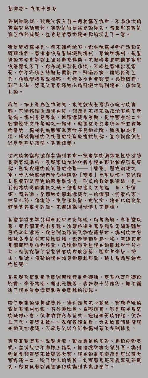 九月十五日

新劇剛煞科，我便又投入另一項拍攝工作中，不過這次的拍攝只為期兩天，拍的是冠軍蟲草的廣告，而且也可說是寓工作於娛樂，在古色古香的揚州好好遊走了一番。

雖然覺得揚州是一個不錯的地方，但前往揚州的行程卻是轉轉折折。香港並沒有直航機到揚州，要前往揚州，最直接的方法也要到上海或南京轉機。不過沒有直航機其實也沒甚麼大不了，很多地方都是這樣，不過在香港出發當天，卻不巧遇上颱風巨爵到訪，飛機延誤。雖然說是工作，但總覺得有點掃興，心情多少也受影響。幾經轉折，到了上海，然後又要乘搭四小時飛機才能到揚州，還挺累人的。

疲累，加上是為工作而來，本來就沒甚麼遊山玩水的雅興，不過稍稍逛過揚州後，我還是不得不為這地方的景色驚嘆。揚州景色秀美，城市建築多古風，是中國首批二十四個歷史文化名城之一揚州，城區至今已有近二千五百年的歷史。揚州是前國家主席江澤民的故鄉，聽說因為這樣，所以揚州的文化歷史保育做得特別好，至今到處還可以見到亭台樓閣、古雅建築。

這次的拍攝便選擇在揚州其中一家有名的酒店兼歷史建築長樂客棧進行。長樂客棧位於江蘇省揚州市目前保存最完好、最大規模的成片歷史街區──「雙東」歷史街坊之中。步入地處城市中心地段的「雙東」歷史街坊，可以讓人感受到其歷史的厚重和悠遠，形式的自然和清新，是一片難得的恬靜雅致之地。酒店周邊人文景點衆多、大運河、瘦西湖、全國四大園林建築之一的個園、武當行宮、汪氏小苑、准提寺、朱自清故居、史公祠、揚州八怪紀念館等等各處景致無一不體現揚州地域人文風情。

長樂客棧主要分爲南北中三大區域，內有逸圃、李長樂故居、華氏園等旅遊景點。逸圃由清末惠余錢莊老闆李鶴生歷時三年建成，現已列為市級文物保護單位。揚州的住宅園林多半是前宅後園結構，但逸圃卻別具一格，呈現西宅東園開門見山的格局，這樣的佈局在揚州的園林中十分少見。逸圃保留了完整精美的古典建築，園中有亭台、假山、魚池。濃郁的揚州特色的園林佈局，使人有時空錯位的感覺。

李長樂故居和華氏園則同樣精美的磚雕，更有八字形磚砌門樓、亭臺樓閣、假山花廳等，設計都十分精巧，無不體現了揚州古典建築和古典園林的造詣。

除了典雅的特色建築外，揚州還有不少美食，家傳戶曉的當然有揚州炒飯，另外嫩紅菱、嘉興粽等，都是揚州有名的地道小食，還有許許多多菜式。短短兩天的行程，還加上工作，當然未能一一品嚐各種美食，也未能盡情飽覽揚州的文化建築，不過已足以令我對揚州留下深刻印象。

說來其實還有一點點遺憾，因為再美的景致、再好吃的菜式，在這兒也不過紙上談兵，無法確切跟大家分享。揚州的美食我當然不能帶給大家，揚州的美景倒還是可以讓大家略窺一二，除了網上的照片，大家留意冠軍蟲草最新廣告，便可以看到活靈活現的揚州古雅建築了。
