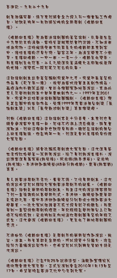 九月二十九日

劇集拍攝完畢，接下來我將會全力投入另一個重點工作項目，那就是明年一月即將公映的全新粵劇《德齡與慈禧》。

《德齡與慈禧》原為香港話劇團的著名話劇，故事發生在十九世紀末的清朝，當時紫禁城依然重門深鎖，不知道西洋為何物。這時候接受西方教育長大的德齡郡主來到宮中，擔任慈禧的近身女侍，留宮三年，為清室帶來不少衝擊。慈禧與德齡，一中一西，一老一少，德齡象徵變革，而慈禧則象徵守舊，二人之間還夾著滿腹大志卻無從發揮的光緒，演變成一段可笑又可悲的故事。

這部話劇劇本出自著名編劇何冀平之手。何冀平最著名的作品有《天下第一樓》，被譽為當代現實主義劇作精品，贏得海內外觀眾盛讚，曾赴多個國家和地區演出，亦為北京人民藝術劇院五十周年慶典劇作之一。1997年至2001年，何冀平出任香港話劇團駐團編劇，《德齡與慈禧》便是其在團中的首部作品，榮獲1999年度香港舞台劇獎「最佳劇本獎」以及「最受歡迎劇目獎」等五個獎項。

我對《德齡與慈禧》這部話劇亦是十分喜愛，本來我也有機會參演當中慈禧一角，可惜不巧遇上流感爆發，結果重演取消，我與這個角色也就擦身而過。雖然在話劇的舞台上與慈禧無緣，但在明年一月，我還是會以慈禧的身份跟大家見面。

《德齡與慈禧》將會改編成粵劇跟大家見面，這次還有各位老倌紅伶帶著一眾新秀演出，除了有我飾演慈禧外，演出陣容還有羅家英(飾榮祿)、阮兆輝(飾李連英)、梁兆明(飾光緒)、李沛妍和謝曉螢(AB角分飾德齡)、康華(飾容齡)等等。

有人說香港粵劇界老化，青黃不接，又沒有新劇本，這次的演出希望可以釋除大家對香港粵劇界的疑慮。《德齡與慈禧》絕對是嶄新的粵劇劇本，而且這次的演出陣容採用了我一直強調的以舊帶新形式。李沛妍、謝曉螢和康華都是後起之秀，當中李沛妍和謝曉螢分別自波士頓和香港大學畢業，一改大家以往讀書不成才投身戲子的觀念；而康華則一直堅持對粵劇的理想，年紀輕輕在藝術舞台上已取得不俗的成就；梁兆明則是內地湛江粵劇團有名的年輕文武生，這次參演《德齡與慈禧》，更象徵了兩地粵劇團的交流。

不過由於《德齡與慈禧》是粵劇界的嶄新製作和演出，服裝、道具、佈景等都是全新的，所以投資十分龐大，現在除努力籌備演出製作外，也希望可以找到朋友贊助支持是次演出。

《德齡與慈禧》已在9月25日試過造型，海報和宣傳照片很快便會跟大家見面，正式公演則會在2010年1月13日至17日，希望屆時在香港文化中心見到大家。