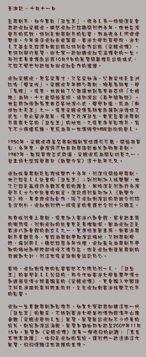 十月十一日

在粵劇界，如今要數「丑生王」，很多人第一時間還是會想起波叔梁醒波。縱然波叔已經離開我們多年，但他在演藝界的成就，特別是對粵劇界的影響，仍為很多人所津津樂道。今年適逢波叔百歲冥壽，香港大學教育學院、港大人文基金及經濟日報出版社特別合作出版《梁醒波傳》，更特別舉行展覽，與大家一起回顧波叔充滿傳奇的一生。而我亦有幸獲邀出席10月9日的展覽開幕禮及出版儀式，不經不覺也勾起往日與波叔合作的種種。

波叔梁醒波，原名梁廣才，又名梁如海，父親梁悅是星洲紅伶「聲架悅」。梁醒波早年醉心粵劇，傾慕馬師曾，學「馬腔」。後來，他說服了父親讓他到馬來西亞拜「大膽根」為師，十七歲開始落班，隨即演出《高平關取級》。他在新加坡和馬來西亞各地演小武，聲譽日隆，成為「南洋四大天王」之一。後來梁醒波獲馬師曾邀請到港擔任文武生，自此留港發展，後來又改演丑生，奠定在香港粵劇界鼎鼎大名的「丑生王」的地位，之後更進軍影視界，寫下不少輝煌成績，更成為第一位獲頒受MBE勳銜的藝人。

1950年，梁醒波得著名粵劇編劇家任護花引薦，開始拍電影，多年來，參演接近四百部粵語戲曲片和歌舞喜劇。1967年，無綫電視正式啟播，梁醒波成為開台功臣之一，並主持大型綜藝節目《歡樂今宵》達十數年之久。

波叔從事粵劇及影視娛樂六十多年，我還沒開始學粵劇，他已經是人人敬重的「丑生王」；到我剛加入娛樂圈，他又已經是贏得許多觀眾愛戴的諧星，同時還是我和許多演藝界人士心中敬重的前輩。還記得我最初加入《歡樂今宵》時，有幸跟波叔合作，除了波叔對演出的熱誠令我印象深刻外，波叔對我們一班後輩的愛護也令我十分難忘。

而自從我愛上粵劇，後來加入香港八和會館，肩負起主席的職務後，我對波叔的敬重更是有增無減，因為波叔正是香港八和會館的創立人之一，更連任五屆主席，對香港粵劇界貢獻良多，曾經為粵劇爭取演出場地，又辦粵劇學校，培訓新人。雖然經歷多年洗禮，波叔最先為粵劇界爭取的場地和學校都慢慢不復存在，但是波叔對發展粵劇的熱誠和大計，我這位後輩絕對會銘記於心。

當時，波叔對後世的影響當然不只限於我一人，「丑生王」的美譽是人人公認的，而今次由香港大學吳鳳平博士和鍾嶺崇博士統籌編著的《梁醒波傳》，更會編入中國語文科及通識教育科校本教材，足見波叔對香港娛樂文化界的影響。

波叔一生貢獻粵劇和影視界，如果大家都想回顧這位一代「丑生王」的風采，不妨到香港大學美術博物館馮平山樓參觀「梁醒波藝術人生」展覽，展覽展出波叔不少珍貴的照片、劇照和演出海報，展覽日期由即日起至2009年11月15日。展覽和《梁醒波傳》還有一個很好的副題：「亦慈亦俠亦詼諧」，恰好是波叔的寫照。讓我們一起透過這次展覽，好好懷緬這位詼諧的慈俠。