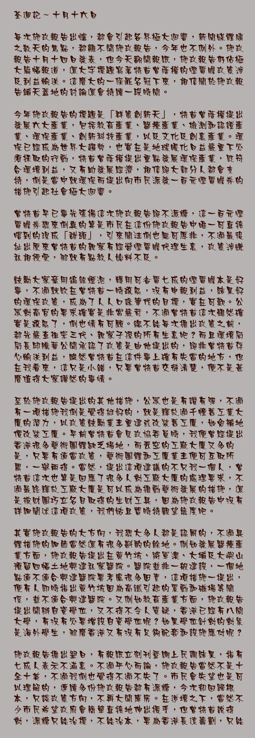 十月十六日

每次施政報告出爐，都會引起各界極大迴響，新聞媒體隨之數天的焦點，都離不開施政報告，今年也不例外。施政報告十月十四日發表，但今天翻開報紙，施政報告仍佔極大篇幅報道，還大字標題寫著特首曾蔭權的慳電膽政策涉及利益輸送。這麼大的一條罪名冠下來，相信關於施政報告鋪天蓋地的討論還會持續一段時間。

今年施政報告的標題是「群策創新天」，特首曾蔭權提出發展六大產業，包括教育產業、醫療產業、檢測和認證產業、環保產業、創新科技產業，以及文化及創意產業。環保已經成為世界大趨勢，也實在是地球暖化日益嚴重下必須採取的行動，特首曾蔭權提出重點發展環保產業，既符合環境利益，又有助發展經濟，相信絕大部分人都會支持，倒是當中就環保而提出向市民派發一百元慳電膽券的措施引起社會極大迴響。

曾特首早已事先張揚這次施政報告絕不派糖，這一百元慳電膽券想來倒真的算是市民在這份施政報告中唯一可直接嚐到的現成「甜頭」，引來關注倒也無可厚非，不過最後扯出原來曾特首的親家有經營慳電膽代理生意，政策涉嫌私相授受，那就有點教人始料不及。

鼓勵大家棄用鎢絲燈泡，轉用可省電七成的慳電膽本是好事，不過就敗在曾特首一時疏忽，沒有申報利益，結果好的環保政策，成為了人人口誅筆伐的目標，實在可歎。公眾對高官的要求確實是非常嚴苛，不過曾特首這次雖然確實是疏忽了，倒也情有可願。總不能每次推出政策之前，都先嚴查祖宗三代、親家子孫的所有生意吧？而且環境局局長邱騰華公開承認了政策是由他提出的，絕非曾特首存心輸送利益，縱然曾特首在這件事上確有失當的地方，但在我看來，這只是小錯，只要曾特首交待清楚，便不是甚麼值得大家譁然的事情。

至於施政報告提出的其他措施，公眾也是有讚有彈，不過有一項措施我倒是覺得挺好的，就是釋放過千幢舊工業大廈的潛力，以政策鼓勵業主重建或改裝舊工廈，如免補地價改裝工廈。早前曾特首會見政協委員時，我便曾經提出香港很多藝術團體缺乏場地，而丟空的工廠大廈又多的是，只要有適當政策，藝術團體和工廈業主便可互取所需，一舉兩得。當然，提出這項建議的不只我一個人，曾特首這次也算是回應了很多人對工廠大廈的處理要求，不過最終釋放工廠大廈是可以成為推動藝術發展的措施，還是被財團巧立名目取得的生財工具，因為施政報告中沒有詳細闡述這項政策，我們姑且暫時持觀望態度吧。

其實施政報告的大方向，我想大多人都是認同的，不過具體措施的細節當然還有很多斟酌的餘地。例如發展醫療產業方面，施政報告提出在黃竹坑、將軍澳、大埔及大嶼山預留四幅土地興建私家醫院。醫院並非一般建設，一個地點適不適合興建醫院要考慮很多因素，這項措施一提出，便有人即時指出黃竹坑因為高鐵引起的震動和磁場等關係，並不適合興建醫院。又例如教育產業方面，施政報告提出開辦自資學位，又不得不令人質疑，香港已經有八間大學，有沒有必要增設自資學位呢？如果學位針對的對象是海外學生，那麼香港又有沒有足夠配套和設施應付呢？

施政報告推出翌日，有報紙立刻刊登網上民調結果，指有七成人表示不滿意。不過平心而論，施政報告當然不是十全十美，不過我倒也覺得不過不失了。市民會失望也是可以理解的，連續多份施政報告都有派糖，今次卻回歸根本，只談政策方向，不再大開庫房。在逆境之下，當然不少市民希望政府會簡單直接地伸出援手，但曾特首說得對，派糖只能治標，不能治本，要為香港長遠籌劃，只能從政策著手。在我看來，施政報告亦本該如此，這一次可說是撥亂反正了。

過往施政報告一出，大家的焦點都集中在派糖上，今年沒有糖派，希望大家能分多一點關注在政策討論上。不管是支持或是反對，是讚賞還是批評，有討論總是好的，這樣才能「群策創新天」。施政報告其實不是曾特首一人的施政報告，而是全港的施政報告，大家真的關心自己的前境、關心香港前境，便很應該一起參與，一起為香港創一片新天地。