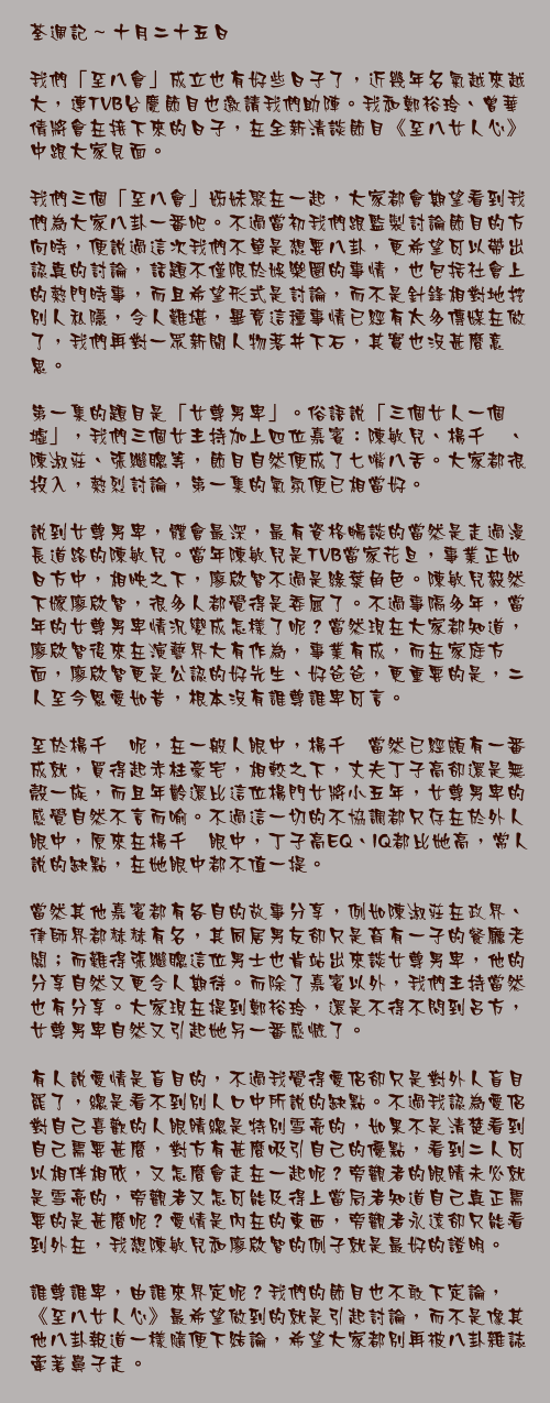 十月二十五日

我們「至八會」成立也有好些日子了，近幾年名氣越來越大，連TVB台慶節目也邀請我們助陣。我和鄭裕玲、曾華倩將會在接下來的日子，在全新清談節目《至八女人心》中跟大家見面。

我們三個「至八會」姊妹聚在一起，大家都會期望看到我們為大家八卦一番吧。不過當初我們跟監製討論節目的方向時，便說過這次我們不單是想要八卦，更希望可以帶出認真的討論，話題不僅限於娛樂圈的事情，也包括社會上的熱門時事，而且希望形式是討論，而不是針鋒相對地挖別人私隱，令人難堪，畢竟這種事情已經有太多傳媒在做了，我們再對一眾新聞人物落井下石，其實也沒甚麼意思。

第一集的題目是「女尊男卑」。俗語說「三個女人一個墟」，我們三個女主持加上四位嘉賓：陳敏兒、楊千嬅、陳淑莊、張繼聰等，節目自然便成了七嘴八舌。大家都很投入，熱烈討論，第一集的氣氛便已相當好。

說到女尊男卑，體會最深，最有資格暢談的當然是走過漫長道路的陳敏兒。當年陳敏兒是TVB當家花旦，事業正如日方中，相映之下，廖啟智不過是綠葉角色。陳敏兒毅然下嫁廖啟智，很多人都覺得是委屈了。不過事隔多年，當年的女尊男卑情況變成怎樣了呢？當然現在大家都知道，廖啟智後來在演藝界大有作為，事業有成，而在家庭方面，廖啟智更是公認的好先生、好爸爸，更重要的是，二人至今恩愛如昔，根本沒有誰尊誰卑可言。

至於楊千嬅呢，在一般人眼中，楊千嬅當然已經頗有一番成就，買得起赤柱豪宅，相較之下，丈夫丁子高卻還是無殼一族，而且年齡還比這位楊門女將小五年，女尊男卑的感覺自然不言而喻。不過這一切的不協調都只存在於外人眼中，原來在楊千嬅眼中，丁子高EQ、IQ都比她高，常人說的缺點，在她眼中都不值一提。

當然其他嘉賓都有各自的故事分享，例如陳淑莊在政界、律師界都赫赫有名，其同居男友卻只是育有一子的餐廳老闆；而難得張繼聰這位男士也肯站出來談女尊男卑，他的分享自然又更令人期待。而除了嘉賓以外，我們主持當然也有分享。大家現在提到鄭裕玲，還是不得不問到呂方，女尊男卑自然又引起她另一番感慨了。

有人說愛情是盲目的，不過我覺得愛侶卻只是對外人盲目罷了，總是看不到別人口中所說的缺點。不過我認為愛侶對自己喜歡的人眼睛總是特別雪亮的，如果不是清楚看到自己需要甚麼，對方有甚麼吸引自己的優點，看到二人可以相伴相依，又怎麼會走在一起呢？旁觀者的眼睛未必就是雪亮的，旁觀者又怎可能及得上當局者知道自己真正需要的是甚麼呢？愛情是內在的東西，旁觀者永遠卻只能看到外在，我想陳敏兒和廖啟智的例子就是最好的證明。

誰尊誰卑，由誰來界定呢？我們的節目也不敢下定論，《至八女人心》最希望做到的就是引起討論，而不是像其他八卦報道一樣隨便下結論，希望大家都別再被八卦雜誌牽著鼻子走。
