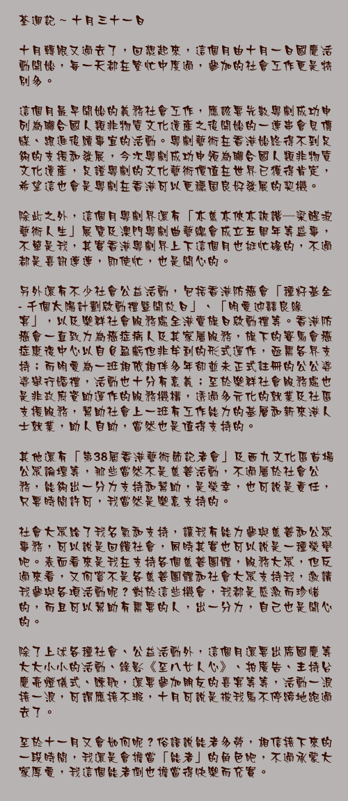 十月三十一日

十月轉眼又過去了，回想起來，這個月由十月一日國慶活動開始，每一天都在繁忙中度過，參加的社會工作更是特別多。

這個月最早開始的義務社會工作，應該要先數粵劇成功申列為聯合國人類非物質文化遺產之後開始的一連串會見傳媒、跟進後續事宜的活動。粵劇藝術在香港始終得不到足夠的支援和發展，今次粵劇成功申領為聯合國人類非物質文化遺產，足證粵劇的文化藝術價值在世界已獲得肯定，希望這也會是粵劇在香港可以更穩固良好發展的契機。

除此之外，這個月粵劇界還有「亦慈亦俠亦詼諧─梁醒波藝術人生」展覽及澳門粵劇曲藝總會成立五周年等盛事，不單是我，其實香港粵劇界上下這個月也挺忙碌的，不過都是喜訊連連，即使忙，也是開心的。

另外還有不少社會公益活動，包括香港防癌會「種籽基金 - 千個太陽計劃啟動禮暨開放日」、「明愛迎囍良緣宴」，以及樂群社會服務處全港賣旗日啟動禮等。香港防癌會一直致力為癌症病人及其家屬服務，旗下的賽馬會癌症康復中心以自負盈虧但非牟利的形式運作，亟需各界支持；而明愛為一班相依相伴多年卻並未正式註冊的公公婆婆舉行婚禮，活動也十分有意義；至於樂群社會服務處也是非政府資助運作的服務機構，透過多元化的就業及社區支援服務，幫助社會上一班有工作能力的基層和新來港人士就業，助人自助，當然也是值得支持的。

其他還有「第38屆香港藝術節記者會」及西九文化區首場公眾論壇等，那些當然不是慈善活動，不過屬於社會公務，能夠出一分力支持和幫助，是榮幸，也可說是責任，只要時間許可，我當然是樂意支持的。

社會大眾給了我名氣和支持，讓我有能力參與慈善和公眾事務，可以說是回饋社會，同時其實也可以說是一種榮譽吧。表面看來是我在支持各個慈善團體，服務大眾，但反過來看，又何嘗不是各慈善團體和社會大眾支持我，邀請我參與各項活動呢？對於這些機會，我都是感激而珍惜的，而且可以幫助有需要的人，出一分力，自己也是開心的。

除了上述各種社會、公益活動外，這個月還要出席國慶等大大小小的活動、錄影《至八女人心》、拍廣告、主持台慶亮燈儀式、練歌，還要參加朋友的喜宴等等，活動一浪接一浪，可謂應接不瑕，十月可說是被我馬不停蹄地跑過去了。

至於十一月又會如何呢？俗語說能者多勞，相信接下來的一段時間，我還是會擔當「能者」的角色吧，不過承蒙大家厚愛，我這個能者倒也擔當得快樂而充實。