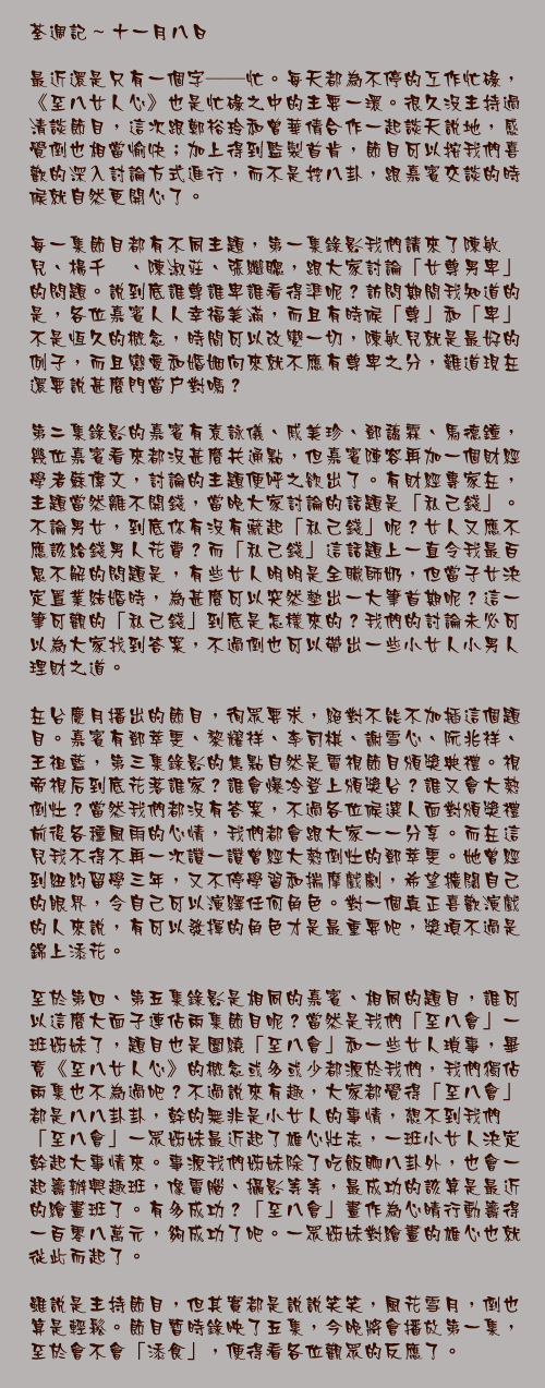 十一月八日

最近還是只有一個字──忙。每天都為不停的工作忙碌，《至八女人心》也是忙碌之中的主要一環。很久沒主持過清談節目，這次跟鄭裕玲和曾華倩合作一起談天說地，感覺倒也相當愉快；加上得到監製首肯，節目可以按我們喜歡的深入討論方式進行，而不是挖八卦，跟嘉賓交談的時候就自然更開心了。

每一集節目都有不同主題，第一集錄影我們請來了陳敏兒、楊千嬅、陳淑莊、張繼聰，跟大家討論「女尊男卑」的問題。說到底誰尊誰卑誰看得準呢？訪問期間我知道的是，各位嘉賓人人幸福美滿，而且有時候「尊」和「卑」不是恆久的概念，時間可以改變一切，陳敏兒就是最好的例子，而且戀愛和婚姻向來就不應有尊卑之分，難道現在還要說甚麼門當戶對嗎？

第二集錄影的嘉賓有袁詠儀、戚美珍、鄧藹霖、馬德鐘，幾位嘉賓看來都沒甚麼共通點，但嘉賓陣容再加一個財經學者蘇偉文，討論的主題便呼之欲出了。有財經專家在，主題當然離不開錢，當晚大家討論的話題是「私己錢」。不論男女，到底你有沒有藏起「私己錢」呢？女人又應不應該給錢男人花費？而「私己錢」這話題上一直令我最百思不解的問題是，有些女人明明是全職師奶，但當子女決定置業結婚時，為甚麼可以突然墊出一大筆首期呢？這一筆可觀的「私己錢」到底是怎樣來的？我們的討論未必可以為大家找到答案，不過倒也可以帶出一些小女人小男人理財之道。

在台慶月播出的節目，徇眾要求，絕對不能不加插這個題目。嘉賓有鄧萃雯、黎耀祥、李司棋、謝雪心、阮兆祥、王祖藍，第三集錄影的焦點自然是電視節目頒獎典禮。視帝視后到底花落誰家？誰會爆冷登上頒獎台？誰又會大熱倒灶？當然我們都沒有答案，不過各位候選人面對頒獎禮前後各種風雨的心情，我們都會跟大家一一分享。而在這兒我不得不再一次讚一讚曾經大熱倒灶的鄧萃雯。她曾經到紐約留學三年，又不停學習和揣摩戲劇，希望擴闊自己的眼界，令自己可以演繹任何角色。對一個真正喜歡演戲的人來說，有可以發揮的角色才是最重要吧，獎項不過是錦上添花。

至於第四、第五集錄影是相同的嘉賓、相同的題目，誰可以這麼大面子連佔兩集節目呢？當然是我們「至八會」一班姊妹了，題目也是圍繞「至八會」和一些女人瑣事，畢竟《至八女人心》的概念或多或少都源於我們，我們獨佔兩集也不為過吧？不過說來有趣，大家都覺得「至八會」都是八八卦卦，幹的無非是小女人的事情，想不到我們「至八會」一眾姊妹最近起了雄心壯志，一班小女人決定幹起大事情來。事源我們姊妹除了吃飯聊八卦外，也會一起籌辦興趣班，像電腦、攝影等等，最成功的該算是最近的繪畫班了。有多成功？「至八會」畫作為心晴行動籌得一百零八萬元，夠成功了吧。一眾姊妹對繪畫的雄心也就從此而起了。

雖說是主持節目，但其實都是說說笑笑，風花雪月，倒也算是輕鬆。節目暫時錄映了五集，今晚將會播放第一集，至於會不會「添食」，便得看各位觀眾的反應了。