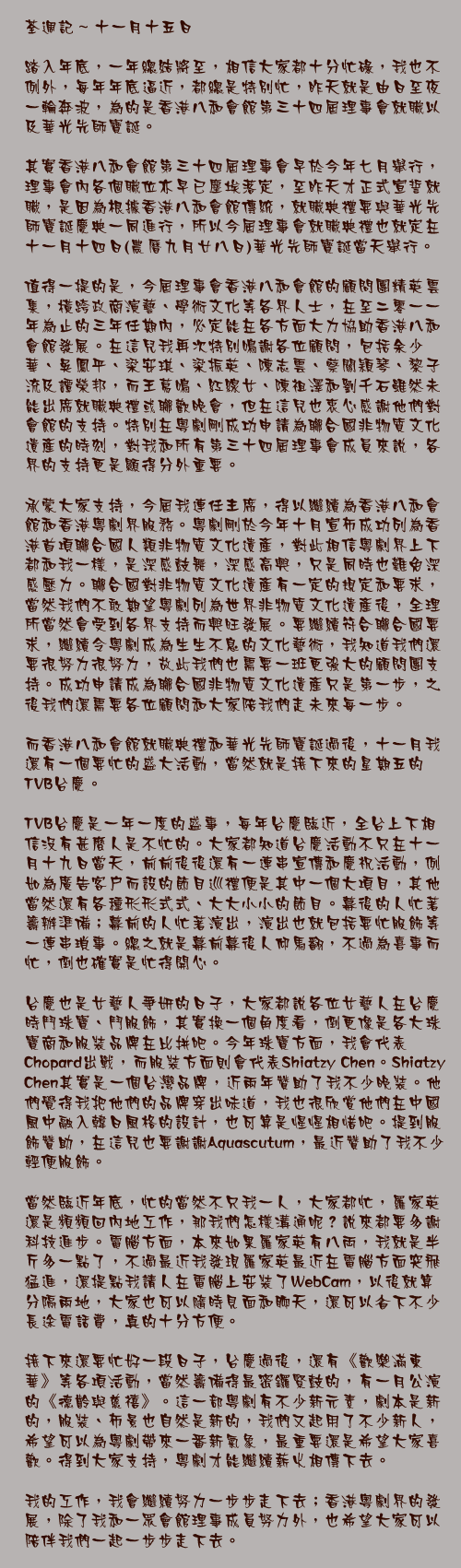 十一月十五日

踏入年底，一年總結將至，相信大家都十分忙碌，我也不例外，每年年底逼近，都總是特別忙，昨天就是由日至夜一輪奔波，為的是香港八和會館第三十四屆理事會就職以及華光先師寶誕。

其實香港八和會館第三十四屆理事會早於今年七月舉行，理事會內各個職位亦早已塵埃落定，至昨天才正式宣誓就職，是因為根據香港八和會館傳統，就職典禮要與華光先師寶誕慶典一同進行，所以今屆理事會就職典禮也就定在十一月十四日(農曆九月廿八日)華光先師寶誕當天舉行。

值得一提的是，今屆理事會香港八和會館的顧問團精英雲集，橫跨政商演藝、學術文化等各界人士，在至二零一一年為止的三年任期內，必定能在各方面大力協助香港八和會館發展。在這兒我再次特別鳴謝各位顧問，包括余少華、吳鳳平、梁安琪、梁振英、陳志雲、蔡關穎琴、黎子流及譚榮邦，而王䓪鳴、紅線女、陳祖澤和劉千石雖然未能出席就職典禮或聯歡晚會，但在這兒也衷心感謝他們對會館的支持。特別在粵劇剛成功申請為聯合國非物質文化遺產的時刻，對我和所有第三十四屆理事會成員來說，各界的支持更是顯得分外重要。

承蒙大家支持，今屆我連任主席，得以繼續為香港八和會館和香港粵劇界服務。粵劇剛於今年十月宣佈成功列為香港首項聯合國人類非物質文化遺產，對此相信粵劇界上下都和我一樣，是深感鼓舞，深感高興，只是同時也難免深感壓力。聯合國對非物質文化遺產有一定的規定和要求，當然我們不敢期望粵劇列為世界非物質文化遺產後，全理所當然會受到各界支持而興旺發展。要繼續符合聯合國要求，繼續令粵劇成為生生不息的文化藝術，我知道我們還要很努力很努力，故此我們也需要一班更強大的顧問團支持。成功申請成為聯合國非物質文化遺產只是第一步，之後我們還需要各位顧問和大家陪我們走未來每一步。

而香港八和會館就職典禮和華光先師寶誕過後，十一月我還有一個要忙的盛大活動，當然就是接下來的星期五的TVB台慶。

TVB台慶是一年一度的盛事，每年台慶臨近，全台上下相信沒有甚麼人是不忙的。大家都知道台慶活動不只在十一月十九日當天，前前後後還有一連串宣傳和慶祝活動，例如為廣告客戶而設的節目巡禮便是其中一個大項目，其他當然還有各種形形式式、大大小小的節目。幕後的人忙著籌辦準備；幕前的人忙著演出，演出也就包括要忙服飾等一連串瑣事。總之就是幕前幕後人仰馬翻，不過為喜事而忙，倒也確實是忙得開心。

台慶也是女藝人爭妍的日子，大家都說各位女藝人在台慶時鬥珠寶、鬥服飾，其實換一個角度看，倒更像是各大珠寶商和服裝品牌在比拼吧。今年珠寶方面，我會代表Chopard出戰，而服裝方面則會代表Shiatzy Chen。Shiatzy Chen其實是一個台灣品牌，近兩年贊助了我不少晚裝。他們覺得我把他們的品牌穿出味道，我也很欣賞他們在中國風中融入韓日風格的設計，也可算是惺惺相惜吧。提到服飾贊助，在這兒也要謝謝Aquascutum，最近贊助了我不少輕便服飾。

當然臨近年底，忙的當然不只我一人，大家都忙，羅家英還是頻頻回內地工作，那我們怎樣溝通呢？說來都要多謝科技進步。電腦方面，本來如果羅家英有八両，我就是半斤多一點了，不過最近我發現羅家英最近在電腦方面突飛猛進，還提點我請人在電腦上安裝了WebCam，以後就算分隔兩地，大家也可以隨時見面和聊天，還可以省下不少長途電話費，真的十分方便。

接下來還要忙好一段日子，台慶過後，還有《歡樂滿東華》等各項活動，當然籌備得最密鑼緊鼓的，有一月公演的《德齡與慈禧》。這一部粵劇有不少新元素，劇本是新的，服裝、佈景也自然是新的，我們又起用了不少新人，希望可以為粵劇帶來一番新氣象，最重要還是希望大家喜歡。得到大家支持，粵劇才能繼續薪火相傳下去。

我的工作，我會繼續努力一步步走下去；香港粵劇界的發展，除了我和一眾會館理事成員努力外，也希望大家可以陪伴我們一起一步步走下去。