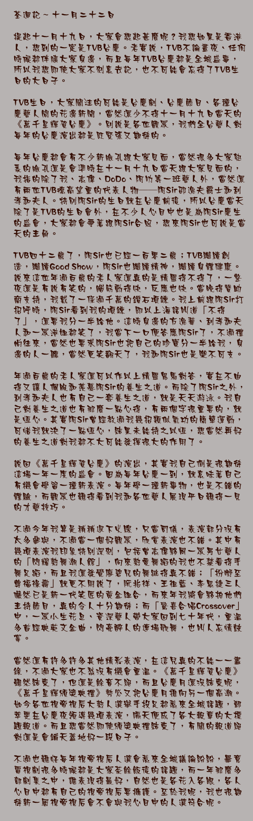 十一月二十二日

提起十一月十九日，大家會想起甚麼呢？我想如果是香港人，想到的一定是TVB台慶。老實說，TVB不論晝夜、任何時候都伴隨大家身邊，而且每年TVB台慶都是全城盛事，所以我想即使大家不刻意去記，也不可能會忘得了TVB生日的大日子。

TVB生日，大家關注的可能是台慶劇、台慶節目、各種台慶藝人間的花邊新聞，當然還少不得十一月十九日當天的《萬千星輝賀台慶》。別說是各位觀眾，我們全台藝人對每年的台慶演出都是既緊張又期待的。

每年台慶都會有不少新臉孔跟大家見面，當然很多大家熟悉的臉孔還是會準時在十一月十九日當天跟大家見面的，我指的除了我、志偉、DoDo、阿叻等一班藝人外，當然還有兩位TVB德高望重的代表人物──阿Sir邵逸夫爵士和利孝和夫人。特別阿Sir的生日就在台慶前後，所以台慶當天除了是TVB的生日會外，在不少人心目中也是為阿Sir慶生的盛會，大家都會爭著跟阿Sir合照，想來阿Sir也可說是當天的主角。

TVB四十二歲了，阿Sir也已經一百零二歲；TVB繼續創造，繼續Good Show，阿Sir也繼續精神，繼續身體健康。說來這位年過百歲的老人家還真的是精靈得不得了，一整夜還是有說有笑的，腦筋動得快，反應也快。當晚得贊助商支持，我戴了一條過千萬的鑽石項鍊。我上前跟阿Sir打招呼時，阿Sir看到我的項鍊，即以上海話叫道「不得了」，還要我分一半給他。這時身邊的方逸華、利孝和夫人和一眾港姐都笑了，我當下一口便答應阿Sir了，不過禮尚往來，當然也要求阿Sir也把自己的珍寶分一半給我，身邊的人一聽，當然更笑翻天了，我和阿Sir也是樂不可支。

年過百歲的老人家還可以作以上精靈鬼馬對答，實在不由得又讓人佩服和羨慕阿Sir的養生之道。而除了阿Sir之外，利孝和夫人也有自己一套養生之道，就是天天游泳。我自己對養生之道也有那麼一點心得，有兩個字很重要的，就是恆心。其實阿Sir曾經教過我幾招類似氣功的簡單運動，可惜我就決了一點恆心，結果未能持之以恆，想當然再好的養生之道對我都不大可能發揮很大的作用了。

說回《萬千星輝賀台慶》的演出，其實我自己倒是很期待這場一年一度的盛會。因為每年台慶一到，就意味著自己有機會學習一種新表演。每年學一種新事物，也是不錯的體驗，而觀眾也難得看到我和各位藝人展現平日難得一見的才藝技巧。

不過今年我算是稍稍退下火線，只當司儀，表演部分沒有太多參與，不過當一個好觀眾，欣賞表演也不錯。其中有幾項表演我印象特別深刻，包括曾志偉夥同一眾男女藝人的「閃耀熱舞潮人館」，向來熱愛舞蹈的我也不禁看得手舞足蹈，而且我還發覺廖碧兒的舞跳得真不錯；「扮嘢至尊福祿壽」就更不用說了，阮兆祥、王祖藍、李思捷三人儼然已是新一代笑匠的黃金組合，而來年我將會夥拍他們主持節目，真的令人十分期待；而「驚喜合唱Crossover」中，一眾小生花旦、資深藝人帶大家回到七十年代，重溫多首經典英文金曲，閃亮醉人的連場歌舞，也叫人忘情鼓掌。

當然還有許多許多其他精彩表演，在這兒真的不能一一盡錄，不過大家也不愁沒有機會重溫。《萬千星輝賀台慶》雖然結束了，但還是餘音不絕，而且台慶月還沒結束呢，《萬千星輝頒獎典禮》勢必又把台慶月推向另一個高潮。如今各位視帝視后大熱人選舉手投足都惹來全城話題，鄧萃雯在台慶夜領導幾項表演，隔天便成了各大報章的大標題報道。而且想當然即使頒獎典禮結束了，有關的報道絕對還是會鋪天蓋地好一段日子。

不過也難怪每年視帝視后人選會惹來全城議論紛紛，畢竟電視劇很多時候都是大家茶餘飯後的話題，而一年那麼多部劇集之中，誰表現得最好，自然也是各花入各眼，各人心目中都有自己的視帝視后要擁護。至於我呢，我也很期待新一屆視帝視后會不會與我心目中的人選符合呢。