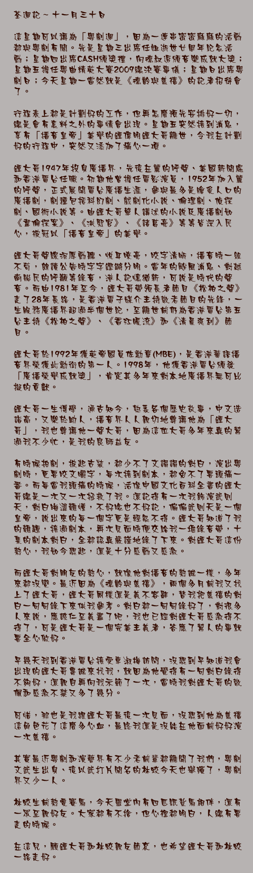 十一月三十日

這星期可以稱為「粵劇週」，因為一連串密密麻麻的活動都與粵劇有關。先是星期三出席任姐逝世廿周年紀念活動；星期四出席CASH頒獎禮，向德叔追頒音樂成就大獎；星期五擔任粵曲精英大賽2009總決賽事儀；星期日出席粵劇日；今天星期一當然就是《德齡與慈禧》的記者招待會了。

行程表上都是計劃好的工作，但再怎麼預先安排好一切，總是會有意料之外的事情會出現。星期五突然接到消息，享有「播音皇帝」美譽的鍾偉明鍾大哥離世，令我在計劃好的行程中，突然又添加了痛心一項。

鍾大哥1947年投身廣播界，先後在麗的呼聲、美國新聞處和香港電台任職。初期他曾擔任電影演員，1952年加入麗的呼聲，正式展開電台廣播生涯，參與最多是膾炙人口的廣播劇，劇種包括科幻劇、戲劇化小說、倫理劇、偵探劇、國術小說等。由鍾大哥單人講述的小說及廣播劇如《韋倫探案》、《洪熙官》、《諸葛亮》等等皆深入民心，被冠以「播音皇帝」的美譽。

鍾大哥聲線沉厚動聽、悅耳嘹亮，咬字清晰，播音時一絲不苟，朗讀公告時字字鏗鏘分明。當年的颱風消息、對越南船民的呼籲等錄音，港人記憶猶新，可說是時代的聲音。而由1981年至今，鍾大哥帶領長者節目《松柏之聲》走了28年長路，是香港電子媒介主持敬老節目的先鋒，一生服務廣播界超過半個世紀，至離世前仍為香港電台第五台主持《松柏之聲》、《香江暖流》和《清晨爽利》節目。

鍾大哥於1992年獲英帝國員佐勳章(MBE)，是香港華語播音界榮獲此勳銜的第一人。1998年，他獲香港電台頒發「廣播榮譽成就獎」，肯定其多年來對本地廣播界無可比擬的貢獻。

鍾大哥一生博學，通古知今，熟悉各個歷史故事，中文造詣高，又樂於助人，播音界人人親切地尊稱他為「鍾大哥」，我也尊稱他一聲大哥，因為這位大哥多年來真的幫過我不少忙，是我的良師益友。

有時候拍劇，披起古裝，都少不了文謅謅的對白，演出粵劇時，更要咬文嚼字，每次接到劇本，都免不了要頭痛一番。而每當我頭痛的時候，活像中國文化百科全書的鍾大哥總是一次又一次拯救了我。還記得有一次我飾演武則天，對白晦澀難懂，不好唸也不好記，偏偏武則天是一個皇帝，說出來的每一個字更是輕忽不得。鍾大哥知道了我的難題，接過劇本，再次見面時便交給我一堆錄音帶，十集的劇本對白，全都認真嚴謹地錄了下來。對鍾大哥這份熱心，我如今想起，還是十分感動又感激。

而鍾大哥對朋友的熱心，就像他對播音的熱誠一樣，多年來都沒變。最近因為《德齡與慈禧》，兩個多月前我又找上了鍾大哥，鍾大哥同樣還是義不容辭，替我把慈禧的對白一句句錄下來供我參考。對白都一句句錄好了，對很多人來說，應該仁至義盡了吧，我也已經對鍾大哥感激得不得了，可是鍾大哥是一個完美主義者，答應了幫人的事就要全心做好。

早幾天我到香港電台接受車淑梅訪問，沒想到早知道我會出現的鍾大哥專誠來找我，就因為他覺得有一句對白錄得不夠好，還親自再向我示範了一次，當時我對鍾大哥的敬佩和感激不禁又多了幾分。

可惜，那也是我跟鍾大哥最後一次見面，沒想到他為慈禧這角色花了這麼多心血，最終我還是沒能在他面前好好演一次慈禧。

其實最近粵劇和演藝界有不少老前輩都離開了我們，粵劇文武生出身、後以武打片聞名的林蛟今天也舉殯了，粵劇界又少一人。

林蛟生前熱愛賽馬，今天靈堂內有四匹紙紮馬相伴，還有一眾至親好友。大家都有不捨，但心裡都明白，人總有要走的時候。

在這兒，願鍾大哥和林蛟親友節哀，也希望鍾大哥和林蛟一路走好。