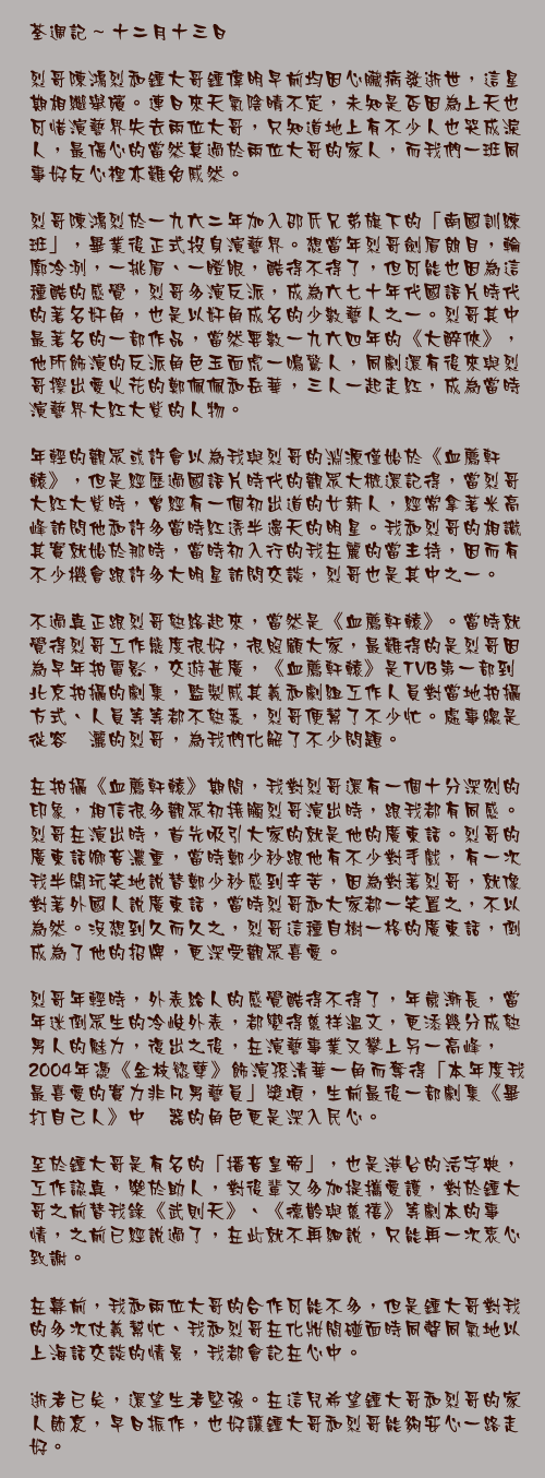 十二月十三日

烈哥陳鴻烈和鍾大哥鍾偉明早前均因心臟病發逝世，這星期相繼舉殯。連日來天氣陰晴不定，未知是否因為上天也可惜演藝界失去兩位大哥，只知道地上有不少人也哭成淚人，最傷心的當然莫過於兩位大哥的家人，而我們一班同事好友心裡亦難免戚然。

烈哥陳鴻烈於一九六二年加入邵氏兄弟旗下的「南國訓練班」，畢業後正式投身演藝界。想當年烈哥劍眉朗目，輪廓冷冽，一挑眉、一瞪眼，酷得不得了，但可能也因為這種酷的感覺，烈哥多演反派，成為六七十年代國語片時代的著名奸角，也是以奸角成名的少數藝人之一。烈哥其中最著名的一部作品，當然要數一九六四年的《大醉俠》，他所飾演的反派角色玉面虎一鳴驚人，同劇還有後來與烈哥擦出愛火花的鄭佩佩和岳華，三人一起走紅，成為當時演藝界大紅大紫的人物。

年輕的觀眾或許會以為我與烈哥的淵源僅始於《血薦軒轅》，但是經歷過國語片時代的觀眾大概還記得，當烈哥大紅大紫時，曾經有一個初出道的女新人，經常拿著米高峰訪問他和許多當時紅透半邊天的明星。我和烈哥的相識其實就始於那時，當時初入行的我在麗的當主持，因而有不少機會跟許多大明星訪問交談，烈哥也是其中之一。

不過真正跟烈哥熟絡起來，當然是《血薦軒轅》。當時就覺得烈哥工作態度很好，很照顧大家，最難得的是烈哥因為早年拍電影，交遊甚廣，《血薦軒轅》是TVB第一部到北京拍攝的劇集，監製戚其義和劇組工作人員對當地拍攝方式、人員等等都不熟悉，烈哥便幫了不少忙。處事總是從容潚灑的烈哥，為我們化解了不少問題。

在拍攝《血薦軒轅》期間，我對烈哥還有一個十分深刻的印象，相信很多觀眾初接觸烈哥演出時，跟我都有同感。烈哥在演出時，首先吸引大家的就是他的廣東話。烈哥的廣東話鄉音濃重，當時鄭少秒跟他有不少對手戲，有一次我半開玩笑地說替鄭少秒感到辛苦，因為對著烈哥，就像對著外國人說廣東話，當時烈哥和大家都一笑置之，不以為然。沒想到久而久之，烈哥這種自樹一格的廣東話，倒成為了他的招牌，更深受觀眾喜愛。

烈哥年輕時，外表給人的感覺酷得不得了，年歲漸長，當年迷倒眾生的冷峻外表，都變得慈祥溫文，更添幾分成熟男人的魅力，復出之後，在演藝事業又攀上另一高峰，2004年憑《金枝慾孽》飾演孫清華一角而奪得「本年度我最喜愛的實力非凡男藝員」獎項，生前最後一部劇集《畢打自己人》中閆器的角色更是深入民心。

至於鍾大哥是有名的「播音皇帝」，也是港台的活字典，工作認真，樂於助人，對後輩又多加提攜愛護，對於鍾大哥之前替我錄《武則天》、《德齡與慈禧》等劇本的事情，之前已經說過了，在此就不再細說，只能再一次衷心致謝。

在幕前，我和兩位大哥的合作可能不多，但是鍾大哥對我的多次仗義幫忙、我和烈哥在化妝間碰面時同聲同氣地以上海話交談的情景，我都會記在心中。

逝者已矣，還望生者堅強。在這兒希望鍾大哥和烈哥的家人節哀，早日振作，也好讓鍾大哥和烈哥能夠安心一路走好。