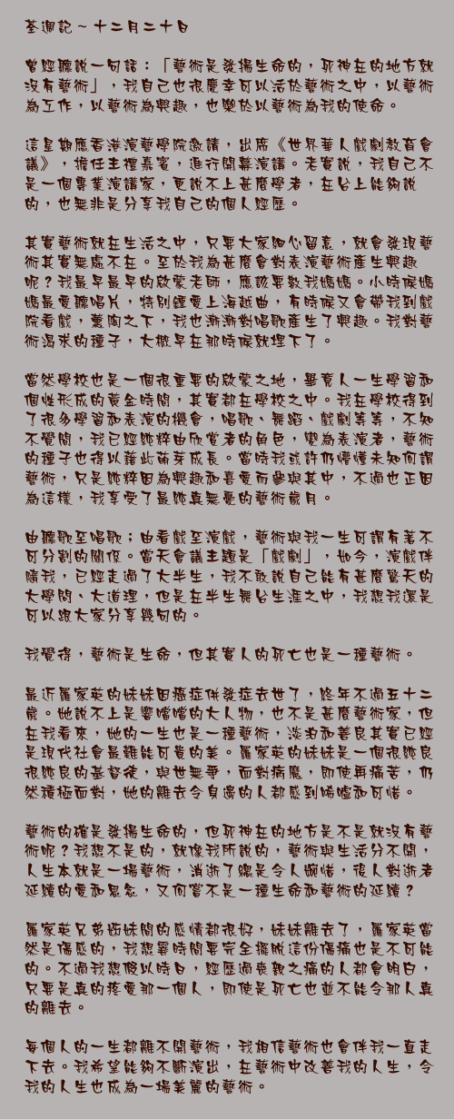 十二月二十日

曾經聽說一句話：「藝術是發揚生命的，死神在的地方就沒有藝術」，我自己也很慶幸可以活於藝術之中，以藝術為工作，以藝術為興趣，也樂於以藝術為我的使命。

這星期應香港演藝學院邀請，出席《世界華人戲劇教育會議》，擔任主禮嘉賓，進行開幕演講。老實說，我自己不是一個專業演講家，更說不上甚麼學者，在台上能夠說的，也無非是分享我自己的個人經歷。

其實藝術就在生活之中，只要大家細心留意，就會發現藝術其實無處不在。至於我為甚麼會對表演藝術產生興趣呢？我最早最早的啟蒙老師，應該要數我媽媽。小時候媽媽最愛聽唱片，特別鍾愛上海越曲，有時候又會帶我到戲院看戲，薰陶之下，我也漸漸對唱歌產生了興趣。我對藝術渴求的種子，大概早在那時候就埋下了。

當然學校也是一個很重要的啟蒙之地，畢竟人一生學習和個性形成的黃金時間，其實都在學校之中。我在學校得到了很多學習和表演的機會，唱歌、舞蹈、戲劇等等，不知不覺間，我已經純粹由欣賞者的角色，變為表演者，藝術的種子也得以藉此萌芽成長。當時我或許仍懵懂未知何謂藝術，只是純粹因為興趣和喜愛而參與其中，不過也正因為這樣，我享受了最純真無憂的藝術歲月。

由聽歌至唱歌；由看戲至演戲，藝術與我一生可謂有著不可分割的關係。當天會議主題是「戲劇」，如今，演戲伴隨我，已經走過了大半生，我不敢說自己能有甚麼驚天的大學問、大道理，但是在半生舞台生涯之中，我想我還是可以跟大家分享幾句的。

我覺得，藝術是生命，但其實人的死亡也是一種藝術。

最近羅家英的妹妹因癌症併發症去世了，終年不過五十二歲。她說不上是響噹噹的大人物，也不是甚麼藝術家，但在我看來，她的一生也是一種藝術，淡泊和善良其實已經是現代社會最難能可貴的美。羅家英的妹妹是一個很純良很純良的基督徒，與世無爭，面對病魔，即使再痛苦，仍然積極面對，她的離去令身邊的人都感到唏噓和可惜。

藝術的確是發揚生命的，但死神在的地方是不是就沒有藝術呢？我想不是的，就像我所說的，藝術與生活分不開，人生本就是一場藝術，消逝了總是令人婉惜，後人對逝者延續的愛和思念，又何嘗不是一種生命和藝術的延續？

羅家英兄弟姊妹間的感情都很好，妹妹離去了，羅家英當然是傷感的，我想霎時間要完全擺脫這份傷痛也是不可能的。不過我想假以時日，經歷過喪親之痛的人都會明白，只要是真的疼愛那一個人，即使是死亡也並不能令那人真的離去。

每個人的一生都離不開藝術，我相信藝術也會伴我一直走下去。我希望能夠不斷演出，在藝術中改善我的人生，令我的人生也成為一場美麗的藝術。