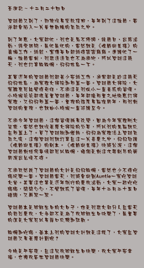 十二月二十四日

聖誕節又到了，即使沒有宗教信仰，每年到了這佳節，香港都會陷入一片普世歡騰的氣氛之中。

到了年底，大家都忙，我也是馬不停蹄，錄節目、出席活動、接受訪問，最忙最忙的，當然就是《德齡與慈禧》的籌備工作，排戲、宣傳每日都排得密密麻麻。連續忙了一輪，佳節當前，我想透透氣也不為過吧，所以聖誕這幾天，我也打算躲躲懶，好好休息一下。

其實近年的聖誕節我都甚少安排工作，通常都是趁這幾天好好休息，為家裡大掃除和佈置一番。聖誕節大掃除，大家聽來可能覺得奇怪，不過這是我從小一直養成的習慣。小時候爸爸都很著重聖誕節，每年都隆而重之地徹底打掃家裡，又好好佈置一番，重視的程度有點像新年，而我對聖誕的重視，也就由小時候一直延續至今。

不過今年聖誕節，這個習慣稍有改變，因為今年家裡剛大裝修，當然也就沒甚麼大掃除的必要，所以我的焦點就放在佈置上了。買了聖誕樹和燈飾，好好為家裡添上聖誕氣氛之後，這個聖誕我就打算在這一片喜慶之中，好好熟讀《德齡與慈禧》的劇本。《德齡與慈禧》快將公演，這個聖誕節對任何事情都可以躲懶，唯獨是對這次粵劇界的嶄新演出怠慢不得。

不過既然說了聖誕節的大計是好好躲懶，當然也少不得吃喝玩樂一番。聖誕節當天，我將會與劉Auntie一家吃聖誕大餐。其實這也算是近年例行的慶祝活動，大家一起吃吃喝喝，開開心心，不覺就成了習慣，每年十二月二十五日碰頭，又再聚一聚。

聖誕節本是耶穌生日的大日子，但是我想大部分人在當天的熱烈慶祝，大多都不是為了祝耶穌生日快樂了，最重要的還是大家可以有藉口放假和狂歡。

躲懶和吃喝，基本上我的聖誕大計就是這樣了，大家在聖誕節又有甚麼計劃呢？

今晚是平安夜，在這兒祝耶穌生日快樂，祝大家平安幸福，也預祝各位聖誕節快樂。
