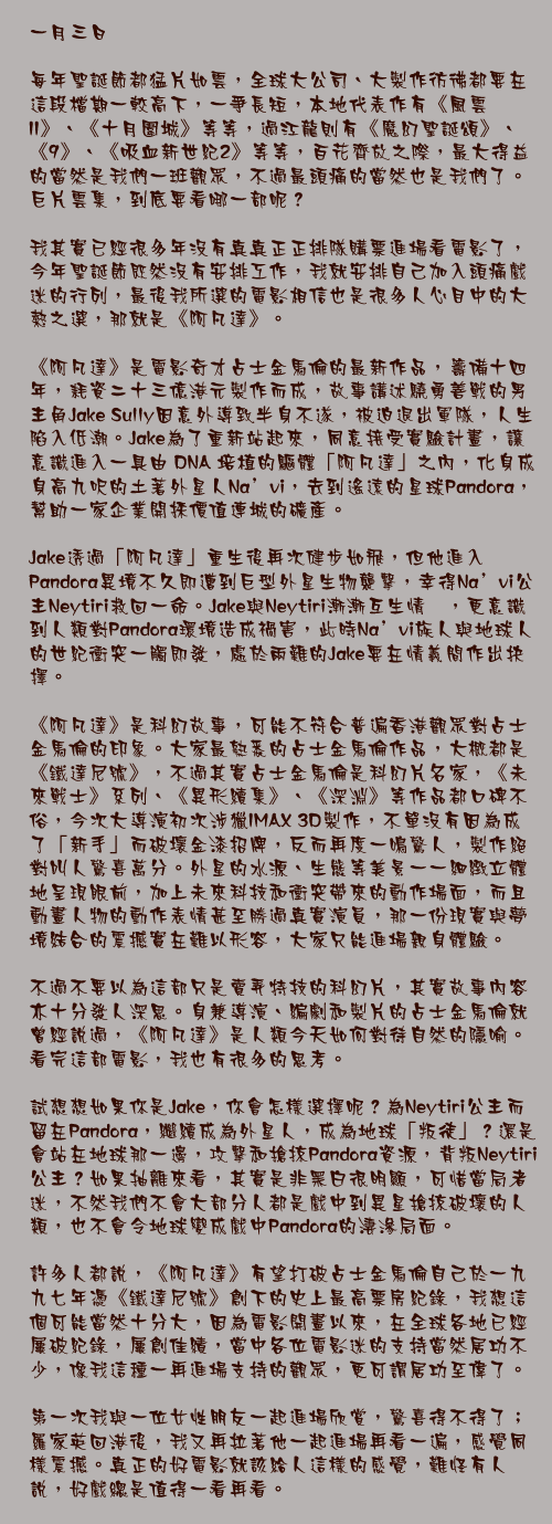 一月三日

每年聖誕節都猛片如雲，全球大公司、大製作彷彿都要在這段檔期一較高下，一爭長短，本地代表作有《風雲II》、《十月圍城》等等，過江龍則有《魔幻聖誕頌》、《9》、《吸血新世紀2》等等，百花齊放之際，最大得益的當然是我們一班觀眾，不過最頭痛的當然也是我們了。巨片雲集，到底要看哪一部呢？

我其實已經很多年沒有真真正正排隊購票進場看電影了，今年聖誕節既然沒有安排工作，我就安排自己加入頭痛戲迷的行列，最後我所選的電影相信也是很多人心目中的大熱之選，那就是《阿凡達》。

《阿凡達》是電影奇才占士金馬倫的最新作品，籌備十四年，耗資二十三億港元製作而成，故事講述驍勇善戰的男主角Jake Sully因意外導致半身不遂，被迫退出軍隊，人生陷入低潮。Jake為了重新站起來，同意接受實驗計畫，讓意識進入一具由 DNA 培植的驅體「阿凡達」之內，化身成身高九呎的土著外星人Na’vi，去到遙遠的星球Pandora，幫助一家企業開採價值連城的礦產。

Jake透過「阿凡達」重生後再次健步如飛，但他進入Pandora異境不久即遭到巨型外星生物襲擊，幸得Na’vi公主Neytiri救回一命。Jake與Neytiri漸漸互生情愫，更意識到人類對Pandora環境造成禍害，此時Na’vi族人與地球人的世紀衝突一觸即發，處於兩難的Jake要在情義間作出抉擇。

《阿凡達》是科幻故事，可能不符合普遍香港觀眾對占士金馬倫的印象。大家最熟悉的占士金馬倫作品，大概都是《鐵達尼號》，不過其實占士金馬倫是科幻片名家，《未來戰士》系列、《異形續集》、《深淵》等作品都口碑不俗，今次大導演初次涉獵IMAX 3D製作，不單沒有因為成了「新手」而破壞金漆招牌，反而再度一鳴驚人，製作絕對叫人驚喜萬分。外星的水源、生態等美景一一細緻立體地呈現眼前，加上未來科技和衝突帶來的動作場面，而且動畫人物的動作表情甚至勝過真實演員，那一份現實與夢境結合的震撼實在難以形容，大家只能進場親身體驗。

不過不要以為這部只是賣弄特技的科幻片，其實故事內容亦十分發人深思。身兼導演、編劇和製片的占士金馬倫就曾經說過，《阿凡達》是人類今天如何對待自然的隱喻。看完這部電影，我也有很多的思考。

試想想如果你是Jake，你會怎樣選擇呢？為Neytiri公主而留在Pandora，繼續成為外星人，成為地球「叛徒」？還是會站在地球那一邊，攻擊和搶掠Pandora資源，背叛Neytiri公主？如果抽離來看，其實是非黑白很明顯，可惜當局者迷，不然我們不會大部分人都是戲中到異星搶掠破壞的人類，也不會令地球變成戲中Pandora的淒滲局面。

許多人都說，《阿凡達》有望打破占士金馬倫自己於一九九七年憑《鐵達尼號》創下的史上最高票房紀錄，我想這個可能當然十分大，因為電影開畫以來，在全球各地已經屢破紀錄，屢創佳績，當中各位電影迷的支持當然居功不少，像我這種一再進場支持的觀眾，更可謂居功至偉了。

第一次我與一位女性朋友一起進場欣賞，驚喜得不得了；羅家英回港後，我又再拉著他一起進場再看一遍，感覺同樣震撼。真正的好電影就該給人這樣的感覺，難怪有人說，好戲總是值得一看再看。