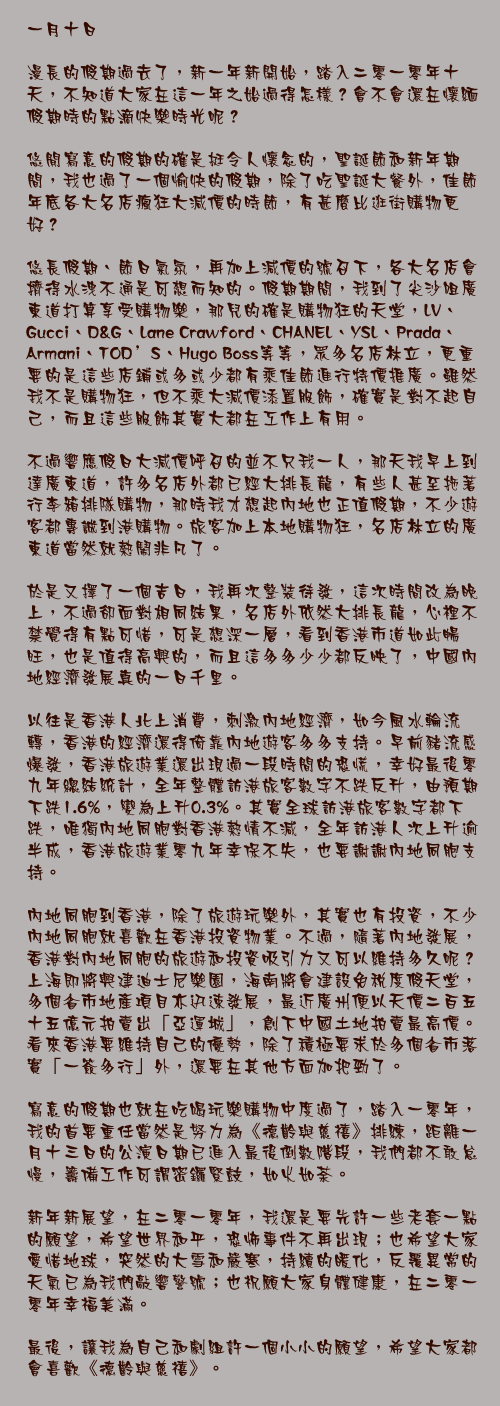 一月十日

漫長的假期過去了，新一年新開始，踏入二零一零年十天，不知道大家在這一年之始過得怎樣？會不會還在懷緬假期時的點滴快樂時光呢？

悠閒寫意的假期的確是挺令人懷念的，聖誕節和新年期間，我也過了一個愉快的假期，除了吃聖誕大餐外，佳節年底各大名店瘋狂大減價的時節，有甚麼比逛街購物更好？

悠長假期、節日氣氛，再加上減價的號召下，各大名店會擠得水洩不通是可想而知的。假期期間，我到了尖沙咀廣東道打算享受購物樂，那兒的確是購物狂的天堂，LV、Gucci、D&G、Lane Crawford、CHANEL、YSL、Prada、Armani、TOD’S、Hugo Boss等等，眾多名店林立，更重要的是這些店鋪或多或少都有乘佳節進行特價推廣。雖然我不是購物狂，但不乘大減價添置服飾，確實是對不起自己，而且這些服飾其實大都在工作上有用。

不過響應假日大減價呼召的並不只我一人，那天我早上到達廣東道，許多名店外都已經大排長龍，有些人甚至拖著行李箱排隊購物，那時我才想起內地也正值假期，不少遊客都專誠到港購物。旅客加上本地購物狂，名店林立的廣東道當然就熱鬧非凡了。

於是又擇了一個吉日，我再次整裝待發，這次時間改為晚上，不過卻面對相同結果，名店外依然大排長龍，心裡不禁覺得有點可惜，可是想深一層，看到香港市道如此暢旺，也是值得高興的，而且這多多少少都反映了，中國內地經濟發展真的一日千里。

以往是香港人北上消費，刺激內地經濟，如今風水輪流轉，香港的經濟還得倚靠內地遊客多多支持。早前豬流感爆發，香港旅遊業還出現過一段時間的恐慌，幸好最後零九年總結統計，全年整體訪港旅客數字不跌反升，由預期下跌1.6%，變為上升0.3%。其實全球訪港旅客數字都下跌，唯獨內地同胞對香港熱情不減，全年訪港人次上升逾半成，香港旅遊業零九年幸保不失，也要謝謝內地同胞支持。

內地同胞到香港，除了旅遊玩樂外，其實也有投資，不少內地同胞就喜歡在香港投資物業。不過，隨著內地發展，香港對內地同胞的旅遊和投資吸引力又可以維持多久呢？上海即將興建迪士尼樂園，海南將會建設免稅度假天堂，多個省市地產項目亦迅速發展，最近廣州便以天價二百五十五億元拍賣出「亞運城」，創下中國土地拍賣最高價。看來香港要維持自己的優勢，除了積極要求於多個省市落實「一簽多行」外，還要在其他方面加把勁了。

寫意的假期也就在吃喝玩樂購物中度過了，踏入一零年，我的首要重任當然是努力為《德齡與慈禧》排練，距離一月十三日的公演日期已進入最後倒數階段，我們都不敢怠慢，籌備工作可謂密鑼緊鼓，如火如荼。

新年新展望，在二零一零年，我還是要先許一些老套一點的願望，希望世界和平，恐怖事件不再出現；也希望大家愛惜地球，突然的大雪和嚴寒，持續的暖化，反覆異常的天氣已為我們敲響警號；也祝願大家身體健康，在二零一零年幸福美滿。

最後，讓我為自己和劇組許一個小小的願望，希望大家都會喜歡《德齡與慈禧》。