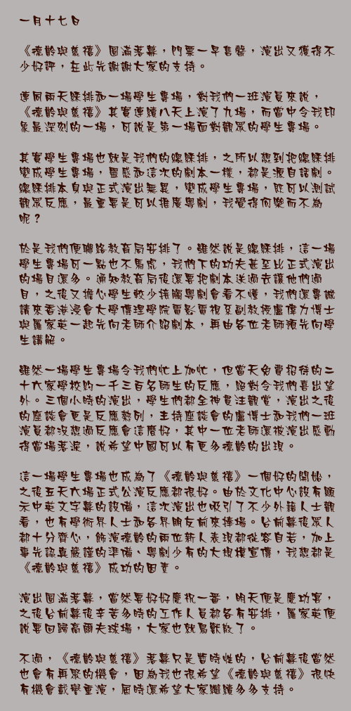 一月十七日

《德齡與慈禧》圓滿落幕，門票一早售罄，演出又獲得不少好評，在此先謝謝大家的支持。

連同兩天綵排和一場學生專場，對我們一班演員來說，《德齡與慈禧》其實連續八天上演了九場，而當中令我印象最深刻的一場，可說是第一場面對觀眾的學生專場。

其實學生專場也就是我們的總綵排，之所以想到把總綵排變成學生專場，靈感和這次的劇本一樣，都是源自話劇。總綵排本身與正式演出無異，變成學生專場，既可以測試觀眾反應，最重要是可以推廣粵劇，我覺得何樂而不為呢？

於是我們便聯絡教育局安排了。雖然說是總綵排，這一場學生專場可一點也不馬虎，我們下的功夫甚至比正式演出的場目還多。通知教育局後還要把劇本送過去讓他們過目，之後又擔心學生較少接觸粵劇會看不懂，我們還專誠請來香港浸會大學傳理學院電影電視系副教授盧偉力博士與羅家英一起先向老師介紹劇本，再由各位老師預先向學生講解。

雖然一場學生專場令我們忙上加忙，但當天免費招待的二十六家學校約一千三百名師生的反應，絕對令我們喜出望外。三個小時的演出，學生們都全神貫注觀賞，演出之後的座談會更是反應熱列，主持座談會的盧博士和我們一班演員都沒想過反應會這麼好，其中一位老師還被演出感動得當場落淚，說希望中國可以有更多德齡的出現。

這一場學生專場也成為了《德齡與慈禧》一個好的開始，之後五天六場正式公演反應都很好。由於文化中心設有顯示中英文字幕的設備，這次演出也吸引了不少外籍人士觀看，也有學術界人士和各界朋友前來捧場。台前幕後眾人都十分齊心，飾演德齡的兩位新人表現都從容自若，加上事先認真嚴謹的準備、粵劇少有的大規模宣傳，我想都是《德齡與慈禧》成功的因素。

演出圓滿落幕，當然要好好慶祝一番，明天便是慶功宴，之後台前幕後辛苦多時的工作人員都各有安排，羅家英便說要回歸高爾夫球場，大家也就鳥獸散了。

不過，《德齡與慈禧》落幕只是暫時性的，台前幕後當然也會有再聚的機會，因為我也很希望《德齡與慈禧》很快有機會載譽重演，屆時還希望大家繼續多多支持。