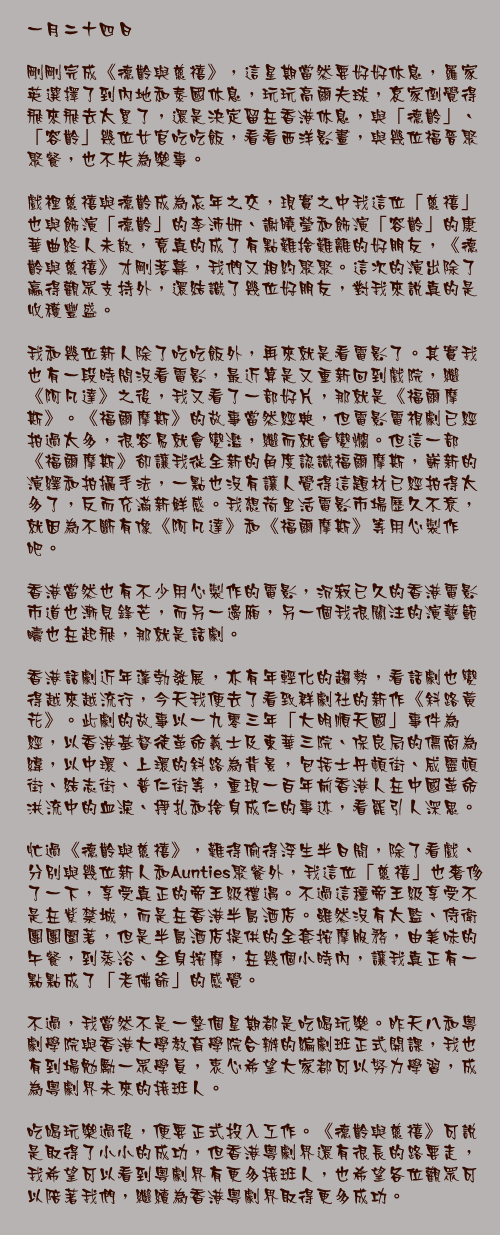 一月二十四日

剛剛完成《德齡與慈禧》，這星期當然要好好休息，羅家英選擇了到內地和泰國休息，玩玩高爾夫球，哀家倒覺得飛來飛去太累了，還是決定留在香港休息，與「德齡」、「容齡」幾位女官吃吃飯，看看西洋影畫，與幾位福晉聚聚餐，也不失為樂事。

戲裡慈禧與德齡成為忘年之交，現實之中我這位「慈禧」也與飾演「德齡」的李沛妍、謝曉瑩和飾演「容齡」的康華曲終人未散，竟真的成了有點難捨難離的好朋友，《德齡與慈禧》才剛落幕，我們又相約聚聚。這次的演出除了贏得觀眾支持外，還結識了幾位好朋友，對我來說真的是收穫豐盛。

我和幾位新人除了吃吃飯外，再來就是看電影了。其實我也有一段時間沒看電影，最近算是又重新回到戲院，繼《阿凡達》之後，我又看了一部好片，那就是《福爾摩斯》。《福爾摩斯》的故事當然經典，但電影電視劇已經拍過太多，很容易就會變濫，繼而就會變爛。但這一部《福爾摩斯》卻讓我從全新的角度認識福爾摩斯，嶄新的演繹和拍攝手法，一點也沒有讓人覺得這題材已經拍得太多了，反而充滿新鮮感。我想荷里活電影市場歷久不衰，就因為不斷有像《阿凡達》和《福爾摩斯》等用心製作吧。

香港當然也有不少用心製作的電影，沉寂已久的香港電影市道也漸見鋒芒，而另一邊廂，另一個我很關注的演藝範疇也在起飛，那就是話劇。

香港話劇近年蓬勃發展，亦有年輕化的趨勢，看話劇也變得越來越流行，今天我便去了看致群劇社的新作《斜路黃花》。此劇的故事以一九零三年「大明順天國」事件為經，以香港基督徒革命義士及東華三院、保良局的儒商為緯，以中環、上環的斜路為背景，包括士丹頓街、威靈頓街、結志街、普仁街等，重現一百年前香港人在中國革命洪流中的血淚、掙扎和捨身成仁的事迹，看罷引人深思。

忙過《德齡與慈禧》，難得偷得浮生半日閒，除了看戲、分別與幾位新人和Aunties聚餐外，我這位「慈禧」也奢侈了一下，享受真正的帝王級禮遇。不過這種帝王級享受不是在紫禁城，而是在香港半島酒店。雖然沒有太監、侍衛團團圍著，但是半島酒店提供的全套按摩服務，由美味的午餐，到蒸浴、全身按摩，在幾個小時內，讓我真正有一點點成了「老佛爺」的感覺。

不過，我當然不是一整個星期都是吃喝玩樂。昨天八和粵劇學院與香港大學教育學院合辦的編劇班正式開課，我也有到場勉勵一眾學員，衷心希望大家都可以努力學習，成為粵劇界未來的接班人。

吃喝玩樂過後，便要正式投入工作。《德齡與慈禧》可說是取得了小小的成功，但香港粵劇界還有很長的路要走，我希望可以看到粵劇界有更多接班人，也希望各位觀眾可以陪著我們，繼續為香港粵劇界取得更多成功。