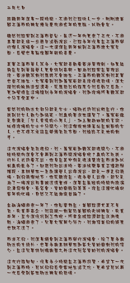 二月七日

距離新年還有一段時間，不過我已經快人一步，剛剛跟美國三藩市的朋友預先慶祝過虎年的來臨，以歌會友。

雖然我經常到三藩市登台，最近一年內更去了三次，不過主要都是隨一些節目活動演出，已經多年沒有在三藩市舉行個人演唱會。這一次選擇在新年前到三藩市跟大家見面，感覺也有點像團年般的喜慶。

其實三藩市華人眾多，大家都喜歡看香港電視劇，如果能夠在見到華籍藝人更會特別高興。因為我經常在電視出現，香港觀眾對我應該不會陌生，三藩市的觀眾對我其實也並不陌生，大家看到我和羅家英都表現得很熱情，還大讚我的服飾造型漂亮，反應熱烈的程度令我感動又感激，更加覺得在這場闊別多年的演唱會，我和現場所有觀眾都十分享受其中。

當然我的歌迷大部分都是女士，唱歌或許我比較在行，但說到討女人歡心和搞笑，我真的要退位讓賢了。羅家英總是自稱是「女人背後的小男人」，加上風趣幽默的言詞，哄得現場的女士十分開心，我這個被他捧著站在前面的女人，也不得不承認在帶領氣氛方面，我始終不是他的對手。

這次演唱會氣氛很好，我、羅家英和觀眾都很開心，不過短時間內還會不會再到三藩市開演唱會呢？真的不敢說。行外人或許看不出，但身在其中倒是很清楚現在市道和以前真的差多了。回想我初出道時，香港娛樂事業正值起飛階段，主辦單位一旦邀請藝人出埠演出，都是一連走好幾場，到好幾個地方，但反觀現在，很多藝人出埠，都只是為了一場演出而專誠遠渡重洋，還要在最短的時間內跑遍記者招待會、簽名會、贊助商飯局等等。現在這種忙碌與當年的忙碌，自然又不能相提並論了。

金融海嘯過去一年了，但影響仍在，美國經濟尤其不景氣，失業率高企，我認識一對居於美國的夫婦朋友，失業半年，至今還沒找到工作呢。所幸全球經濟都在逐漸復甦，海嘯過去了，只要大家同心努力，我相信美好的將來也就不遠了。

市道不好，我還有機會到三藩市舉行演唱會，除了要多謝歌迷的支持外，也要多謝主辦單位和各大贊助商對我的信心，在這兒要特別鳴謝靈之丹這次冠名贊助我的演唱會。

這次行程匆匆，沒有多少時間在三藩市遊覽，希望下一次到三藩市時，可以好好感受當地生活文化，更希望可以再一次感受到各位歌迷朋友的熱情。
