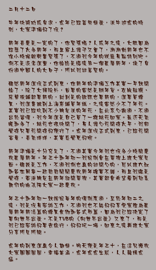 二月十二日

牛年快將功成身退，虎年已經蓄勢待發，送牛迎虎的時刻，大家準備好了沒？

新年喜慶是一定的了，但緊張嗎？人成年之後，大概因為經歷了太多新年，而且肩上擔子又重了，漸漸對新年也不像小時候般興奮緊張了，不過我今年的狀態有點特別吧。倒不是返老還童，但始終是婚後第一個農曆新年，換了身份過中國人的大日子，所以我挺著緊的。

雖然新年還沒正式到來，但新年的準備工作其實一早就開始了，除了大掃除外，首要的當然是辦年貨。衣服鞋襪、床單被鋪都要新的，封利是的銀紙也要新的，還要買糖果，我還專誠到上海店鋪買年糕，之後當然少不了年花。其實我已經收到不少朋友送的年花，在此衷心謝過，不過出於習慣，我今年還是自己買了一棵桃花回家。最近天氣暖和多了，桃花也很快開了，有人擔心花開得太早，我卻覺得只要花開得好便行了。虎年還沒正式到來，已經花開富貴，喜氣洋洋，其實感覺更好呢。

新年準備是十分充足了，不過其實今年我也沒多少時間慶祝農曆新年。年三十和年初一我照例會在電視上跟大家見面。雖說是工作，不過我倒也真的挺開心的，可以跟六叔和各位同事一起熱熱鬧鬧慶祝新年確實不錯，而且我總是覺得，香港朋友在新年扭開電視，其實都會希望看到熟悉親切的臉孔陪大家一起慶祝。

年三十和年初一就按照每年的慣例度過，至於年初二之後，我是沒有安排工作，不過我也不能好好享受家裡為農曆新年新添置的糖果食物和各式佈置，因為我已經決定了要向世界出發。不是TVB的《向世界出發》又來了，而是我已經安排好要去旅行，好好玩一場，回來之後再跟大家分享所見所聞。

虎年的到來還真令人期待。明天便是年三十，在這兒預祝大家團團圓圓，幸福美滿，虎年虎虎生威，人人龍精虎猛。