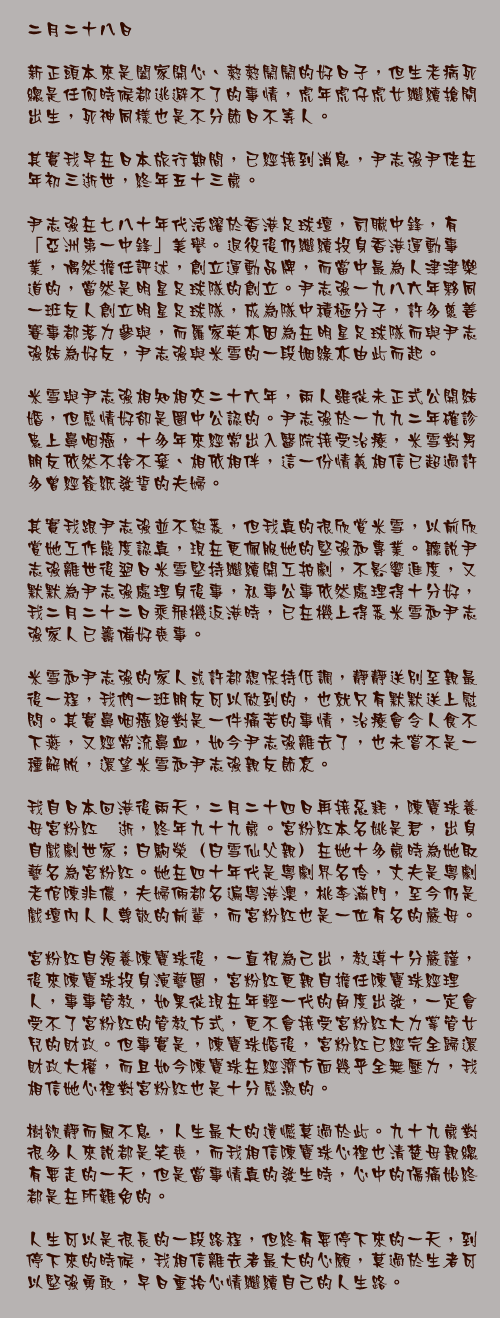 二月二十八日

新正頭本來是闔家開心、熱熱鬧鬧的好日子，但生老病死總是任何時候都逃避不了的事情，虎年虎仔虎女繼續搶閘出生，死神同樣也是不分節日不等人。

其實我早在日本旅行期間，已經接到消息，尹志強尹佬在年初三逝世，終年五十三歲。

尹志強在七八十年代活躍於香港足球壇，司職中鋒，有「亞洲第一中鋒」美譽。退役後仍繼續投身香港運動事業，偶然擔任評述，創立運動品牌，而當中最為人津津樂道的，當然是明星足球隊的創立。尹志強一九八六年夥同一班友人創立明星足球隊，成為隊中積極分子，許多慈善賽事都落力參與，而羅家英亦因為在明星足球隊而與尹志強結為好友，尹志強與米雪的一段姻綠亦由此而起。

米雪與尹志強相知相交二十六年，兩人雖從未正式公開結婚，但感情好卻是圈中公認的。尹志強於一九九二年確診患上鼻咽癌，十多年來經常出入醫院接受治療，米雪對男朋友依然不捨不棄、相依相伴，這一份情義相信已超過許多曾經簽紙發誓的夫婦。

其實我跟尹志強並不熟悉，但我真的很欣賞米雪，以前欣賞她工作態度認真，現在更佩服她的堅強和專業。聽說尹志強離世後翌日米雪堅持繼續開工拍劇，不影響進度，又默默為尹志強處理身後事，私事公事依然處理得十分好，我二月二十二日乘飛機返港時，已在機上得悉米雪和尹志強家人已籌備好喪事。

米雪和尹志強的家人或許都想保持低調，靜靜送別至親最後一程，我們一班朋友可以做到的，也就只有默默送上慰問。其實鼻咽癌絕對是一件痛苦的事情，治療會令人食不下燕，又經常流鼻血，如今尹志強離去了，也未嘗不是一種解脫，還望米雪和尹志強親友節哀。

我自日本回港後兩天，二月二十四日再接惡耗，陳寶珠養母宮粉紅猝逝，終年九十九歲。宮粉紅本名姚是君，出身自戲劇世家；白駒榮（白雪仙父親）在她十多歲時為她取藝名為宮粉紅。她在四十年代是粵劇界名伶，丈夫是粵劇老倌陳非儂，夫婦倆都名遍粵港澳，桃李滿門，至今仍是戲壇內人人尊敬的前輩，而宮粉紅也是一位有名的嚴母。

宮粉紅自領養陳寶珠後，一直視為己出，教導十分嚴謹，後來陳寶珠投身演藝圈，宮粉紅更親自擔任陳寶珠經理人，事事管教，如果從現在年輕一代的角度出發，一定會受不了宮粉紅的管教方式，更不會接受宮粉紅大力掌管女兒的財政。但事實是，陳寶珠婚後，宮粉紅已經完全歸還財政大權，而且如今陳寶珠在經濟方面幾乎全無壓力，我相信她心裡對宮粉紅也是十分感激的。

樹欲靜而風不息，人生最大的遺憾莫過於此。九十九歲對很多人來說都是笑喪，而我相信陳寶珠心裡也清楚母親總有要走的一天，但是當事情真的發生時，心中的傷痛始終都是在所難免的。

人生可以是很長的一段路程，但終有要停下來的一天，到停下來的時候，我相信離去者最大的心願，莫過於生者可以堅強勇敢，早日重拾心情繼續自己的人生路。