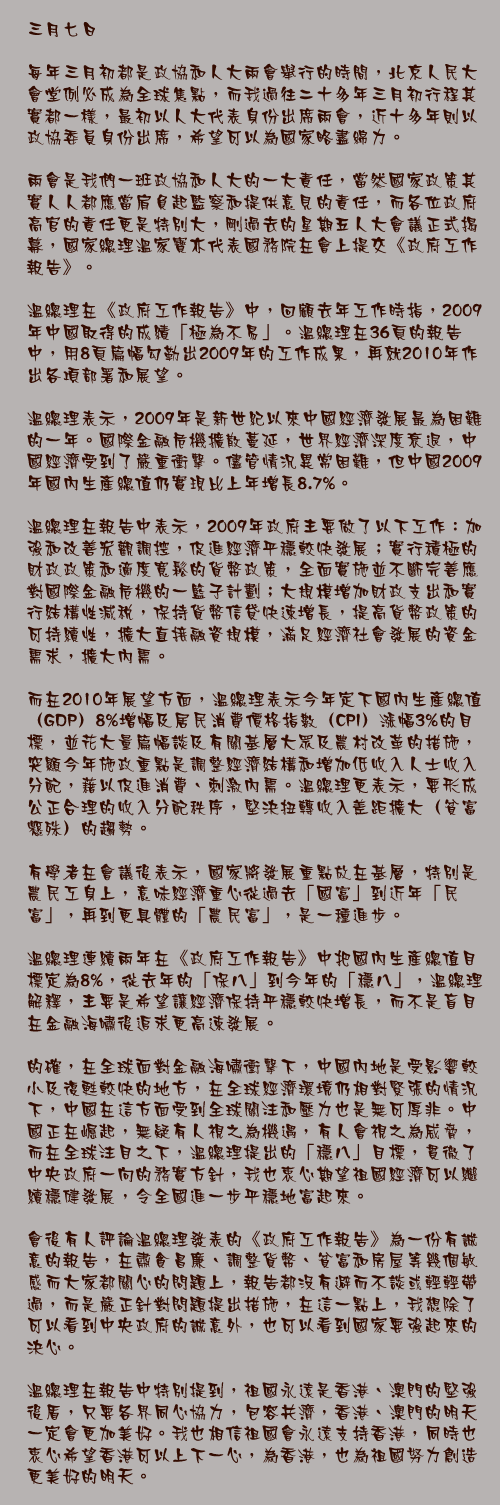 三月七日

每年三月初都是政協和人大兩會舉行的時間，北京人民大會堂例必成為全球焦點，而我過往二十多年三月初行程其實都一樣，最初以人大代表身份出席兩會，近十多年則以政協委員身份出席，希望可以為國家略盡綿力。

兩會是我們一班政協和人大的一大責任，當然國家政策其實人人都應當肩負起監察和提供意見的責任，而各位政府高官的責任更是特別大，剛過去的星期五人大會議正式揭幕，國家總理溫家寶亦代表國務院在會上提交《政府工作報告》。

溫總理在《政府工作報告》中，回顧去年工作時指，2009年中國取得的成績「極為不易」。溫總理在36頁的報告中，用8頁篇幅勾勒出2009年的工作成果，再就2010年作出各項部署和展望。

溫總理表示，2009年是新世紀以來中國經濟發展最為困難的一年。國際金融危機擴散蔓延，世界經濟深度衰退，中國經濟受到了嚴重衝擊。儘管情況異常困難，但中國2009年國內生產總值仍實現比上年增長8.7%。

溫總理在報告中表示，2009年政府主要做了以下工作：加強和改善宏觀調控，促進經濟平穩較快發展；實行積極的財政政策和適度寬鬆的貨幣政策，全面實施並不斷完善應對國際金融危機的一籃子計劃；大規模增加財政支出和實行結構性減稅，保持貨幣信貸快速增長，提高貨幣政策的可持續性，擴大直接融資規模，滿足經濟社會發展的資金需求，擴大內需。

而在2010年展望方面，溫總理表示今年定下國內生產總值（GDP）8%增幅及居民消費價格指數（CPI）漲幅3%的目標，並花大量篇幅談及有關基層大眾及農村改革的措施，突顯今年施政重點是調整經濟結構和增加低收入人士收入分配，藉以促進消費、刺激內需。溫總理更表示，要形成公正合理的收入分配秩序，堅決扭轉收入差距擴大（貧富懸殊）的趨勢。

有學者在會議後表示，國家將發展重點放在基層，特別是農民工身上，意味經濟重心從過去「國富」到近年「民富」，再到更具體的「農民富」，是一種進步。

溫總理連續兩年在《政府工作報告》中把國內生產總值目標定為8%，從去年的「保八」到今年的「穩八」，溫總理解釋，主要是希望讓經濟保持平穩較快增長，而不是盲目在金融海嘯後追求更高速發展。

的確，在全球面對金融海嘯衝擊下，中國內地是受影響較小及復甦較快的地方，在全球經濟環境仍相對緊張的情況下，中國在這方面受到全球關注和壓力也是無可厚非。中國正在崛起，無疑有人視之為機遇，有人會視之為威脅，而在全球注目之下，溫總理提出的「穩八」目標，貫徹了中央政府一向的務實方針，我也衷心期望祖國經濟可以繼續穩健發展，令全國進一步平穩地富起來。

會後有人評論溫總理發表的《政府工作報告》為一份有誠意的報告，在肅貪昌廉、調整貨幣、貧富和房屋等幾個敏感而大家都關心的問題上，報告都沒有避而不談或輕輕帶過，而是嚴正針對問題提出措施，在這一點上，我想除了可以看到中央政府的誠意外，也可以看到國家要強起來的決心。

溫總理在報告中特別提到，祖國永遠是香港、澳門的堅強後盾，只要各界同心協力，包容共濟，香港、澳門的明天一定會更加美好。我也相信祖國會永遠支持香港，同時也衷心希望香港可以上下一心，為香港，也為祖國努力創造更美好的明天。