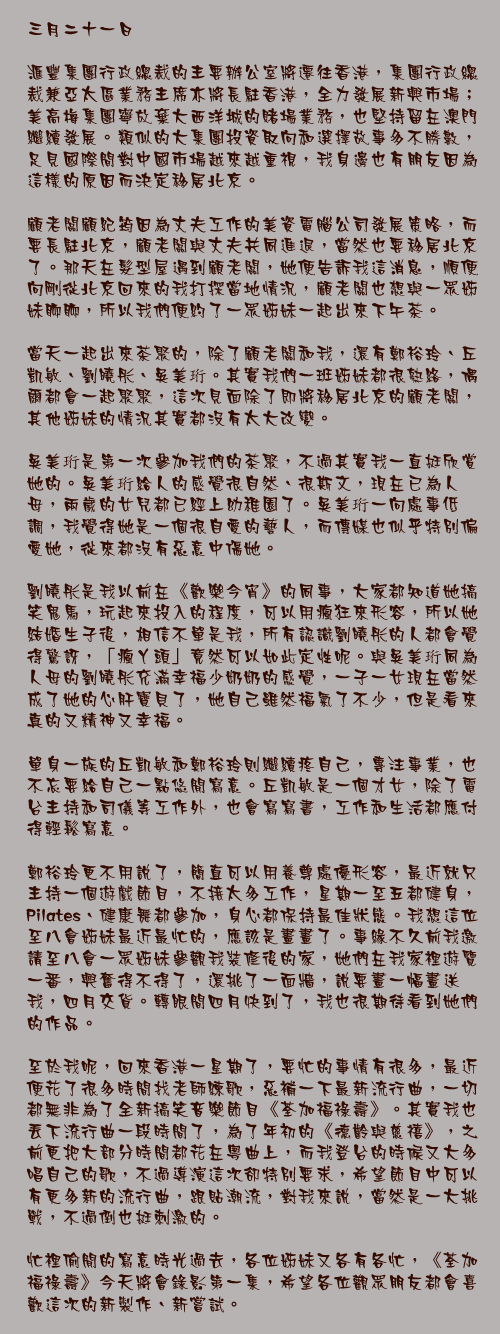 三月二十一日

滙豐集團行政總裁的主要辦公室將遷往香港，集團行政總裁兼亞太區業務主席亦將長駐香港，全力發展新興市場；美高梅集團寧放棄大西洋城的賭場業務，也堅持留在澳門繼續發展。類似的大集團投資取向和選擇故事多不勝數，足見國際間對中國市場越來越重視，我身邊也有朋友因為這樣的原因而決定移居北京。

顧老闆顧紀筠因為丈夫工作的美資電腦公司發展策略，而要長駐北京，顧老闆與丈夫共同進退，當然也要移居北京了。那天在髮型屋遇到顧老闆，她便告訴我這消息，順便向剛從北京回來的我打探當地情況，顧老闆也想與一眾姊妹聊聊，所以我們便約了一眾姊妹一起出來下午茶。

當天一起出來茶聚的，除了顧老闆和我，還有鄭裕玲、丘凱敏、劉曉彤、吳美珩。其實我們一班姊妹都很熟絡，偶爾都會一起聚聚，這次見面除了即將移居北京的顧老闆，其他姊妹的情況其實都沒有太大改變。

吳美珩是第一次參加我們的茶聚，不過其實我一直挺欣賞她的。吳美珩給人的感覺很自然、很斯文，現在已為人母，兩歲的女兒都已經上幼稚園了。吳美珩一向處事低調，我覺得她是一個很自愛的藝人，而傳媒也似乎特別偏愛她，從來都沒有惡意中傷她。

劉曉彤是我以前在《歡樂今宵》的同事，大家都知道她搞笑鬼馬，玩起來投入的程度，可以用瘋狂來形容，所以她結婚生子後，相信不單是我，所有認識劉曉彤的人都會覺得驚訝，「瘋丫頭」竟然可以如此定性呢。與吳美珩同為人母的劉曉彤充滿幸福少奶奶的感覺，一子一女現在當然成了她的心肝寶貝了，她自己雖然福氣了不少，但是看來真的又精神又幸福。

單身一族的丘凱敏和鄭裕玲則繼續疼自己，專注事業，也不忘要給自己一點悠閒寫意。丘凱敏是一個才女，除了電台主持和司儀等工作外，也會寫寫書，工作和生活都應付得輕鬆寫意。

鄭裕玲更不用說了，簡直可以用養尊處優形容，最近就只主持一個遊戲節目，不接太多工作，星期一至五都健身，Pilates、健康舞都參加，身心都保持最佳狀態。我想這位至八會姊妹最近最忙的，應該是畫畫了。事緣不久前我邀請至八會一眾姊妹參觀我裝修後的家，她們在我家裡遊覽一番，興奮得不得了，還挑了一面牆，說要畫一幅畫送我，四月交貨。轉眼間四月快到了，我也很期待看到她們的作品。

至於我呢，回來香港一星期了，要忙的事情有很多，最近便花了很多時間找老師練歌，惡補一下最新流行曲，一切都無非為了全新搞笑音樂節目《荃加福祿壽》。其實我也丟下流行曲一段時間了，為了年初的《德齡與慈禧》，之前更把大部分時間都花在粵曲上，而我登台的時候又大多唱自己的歌，不過導演這次卻特別要求，希望節目中可以有更多新的流行曲，跟貼潮流，對我來說，當然是一大挑戰，不過倒也挺刺激的。

忙裡偷閒的寫意時光過去，各位姊妹又各有各忙，《荃加福祿壽》今天將會錄影第一集，希望各位觀眾朋友都會喜歡這次的新製作、新嘗試。