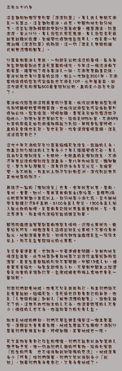 三月二十八日

這星期用四個字來形容「滾滾紅塵」。有人說人世間不過是一片塵土，這星期初香港、北京、中國內地大部分地方，遠至台灣和韓國都受到沙塵暴吹襲，煙塵瀰漫，紅塵滾滾，黃土沙沙，有人抱怨政府反應遲，有人抱怨老天爺越來越難以捉摸，氣候變化得就像在捉弄人，但是套一句陳淑樺《滾滾紅塵》的歌詞，這一切「想是人世間的錯　或前世流傳的因果」。

沙塵暴對香港人來說，一向都是比較遙遠的事情，最多每年在新聞看到北京漫天塵霧的情況，今年這一場遠道南下的黃塵，確實嚇了很多香港人一跳，不過原來翻查記錄，香港以往也有沙塵暴的出現，對上一次就在2001年，不過當時錄得的空氣污染指數也不過是109，水平屬甚高，與這次破天荒的頂點500嚴重級別比較，真的是小巫見大巫了。

香港從沒經歷過這樣嚴重的沙塵暴，從沒試過因為空氣情況而呼籲學校暫停體育課，也從沒試過空氣污染指數攀升得如此快。空氣混濁，呼吸困難，專家表示由於懸浮粒子極微小，即使口罩也幫助不大，除非是N95口罩，不過N95口罩的弊處是由於過濾阻隔能力太好，同樣會影響呼吸。真的是會橫也是死，豎也是死，你會選擇當吸塵機，還是活活悶死自己？

這次十年不遇的罕見沙塵暴極端天氣現象，談論的人多，但真正用心關注的人又有多少？有人隱隱覺得不妥，有人認為只是個別現象。大概吧，大概真的是個別現象，不過近年來出現的個別現象還真多。零八年內地雪災、緬甸風災、零九年台灣風災，還有許許多多旱災水災、氣候突變，多不勝數，而且以上例子只針對亞洲，還沒列出世界其他地區的例子。

再接近一點的「個別現象」也有，去年秋季以來，雲南、貴州、重慶、四川、廣西等西南五省(自治區、直轄市)降水較常年同期少五成以上，部分地區少逾七成，至今耕地受旱面積已近8千萬畝，5100多萬人受災，1300多萬人陷入無水飲的困境，是雲南有記錄以來最嚴重的秋、冬、春三季連旱，而且情況還極可能持續至初夏。

國務院總理溫家寶到雲南視察旱情時，巡視水庫狀況，報章照片所見，哪裡還有人認得出那是水庫呢？不單沒有半點水，地面還嚴重乾裂，那情況就像溫總理是在一條條木柴上，而不是在曾經儲水的水庫底。

旱災會牽連農業，也就進一步牽連糧食問題。目前內地旱情還在發展，北方地區和東部地區又出現低溫寡照和雨雪凍害，農業生產面臨的形勢不容樂觀。中國13億人口，糧食需求量極大，如果全都倚靠入口，不單對中國本土經濟會是沉重的負擔和打擊，在環球糧食市場上恐怕也會是一番挑戰。

我想我們都愛地球，但愛不只是說說而已，而且我們絕不是愛莫能助。極端天氣，老天爺也許自有自己的角色，但是「人世間的錯」和前人「前世流傳的因果」，絕對是錯不了的。這世界砍伐樹木的人不多，但浪費紙張的人不會少；燒煤的人也不多，但濫用電力的大有人在。

樹木是地球的肺部，我們不單在肆意傷害這一個主要器官，還釋出大量有毒氣體，地球怎麼能不生病呢？遇到沙塵暴我們會掩著口鼻，呼吸困難，其實地球也一樣。

天下萬物皆有自己存在的價值，我們不能自以為智慧過人便予取予求，視一切為我們人類的所有物，除非大家想「終生的所有　也不惜換取剎那陰陽的交流」。地球還有多少「所有」任我們揮霍，我們又可以換到多少「剎那」，就看我們有多愛自己，又有多愛地球了。