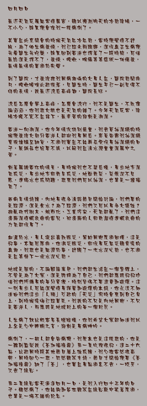 四月四日

最近天氣反覆無常得厲害，難以預測明天的冷熱陰晴，一不小心，結果便會像我一樣病倒了。

其實在北京開會的時候天氣忽冷忽熱，當時便覺得不舒服，為了怕生病發燒，我已經未雨綢繆，還沒真正生病便先看醫生先吃藥，結果回到香港也撐著了一段時間，可惜最終還是撐不了，發燒、咳嗽、喉痛等等症狀一併爆發，最慘最慘的莫過於失聲。

到了醫院，才發現跟我同病相憐的大有人在，醫院熱鬧非凡，咳嗽噴嚏此起彼落，見醫生時，醫生早已一副見慣不怪的表情，說最近流感高峰期，醫院長旺。

流感怎麼會攀上高峰，怎麼會流行，我不是醫生，不敢偉論滔滔，但我想大概也是天氣的錯了。今年天氣反常，陰晴冷暖不定不在話下，最辛苦的絕對是潮濕。

香港一向潮濕，但今年情況特別嚴重，我去買抽濕機的時候便發現大部分香港人都與我有同感。店員告訴我抽濕機竟被搶購至缺貨，不過我實在不能再忍受沒有抽濕機的日子，展銷品也照要不誤，以解我在清水灣重重濕霧中之苦。

對著霧鎖香江的情景，有時候我也不禁感嘆，有些地方濕氣成災，有些地方卻乾旱成災，地面乾裂，裂痕深不見底，連喝水也成問題，想來我們可以抽濕，也算是一種福氣了。

西南旱情持續，內地有很多清談節目開始討論，我們要的是經濟，還是食水？為了經濟，我們又可以有多大犧牲？胡亂砍伐樹木、城市化、工業污染，天氣都亂了，我們這邊廂濕得喊救命的當兒，那邊廂的人卻乾涸得連喊救命的力氣都沒有了。

血濃於水，有人提出籌款賑災，幫助同胞度過困境，這是好事，亦無可厚非，但遇災賑災，卻沒有反思災難背後的真相，我想也是無濟於事，舒緩了一次水深火熱，也不過是在等待下一波水深火熱。

地球是圓的，不論國籍膚色，我們都生活在一個整體上，不管是為了大家，還是純粹為了自己，我們都應該好好珍惜我們所擁有的每分資源，時刻警惕不要浪費和破壞。這一刻有些人可能還覺得有揮霍和破壞的本錢，但永遠不知道由我們這些「人禍」引起的「天災」何時會來到自己身上，到時候後悔已經莫及。我說的不只是內地同胞，不只是香港人，而應該是地球村上的每一個村民。

人生病了就比較容易長嗟短嘆，但我希望大家都知道我以上全是心中肺腑之言，絕對是有病呻吟。

病倒了，一般人都會告病假，我原本也是這樣想的，但是一聽到監製說《荃加福祿壽》第一集收視很好，達二十六點，比起同時段其他節目屬上佳成績，我心裡當然很高興，同時回心一想，既然觀眾支持，節目才開始便要《荃加福祿壽》缺了「荃」，也實在有點過意不去，一咬牙，又去了錄影。

第二集錄影當天適逢四月一日，是我入行四十三年的日子。雖然病了，但能夠和各位觀眾在錄影廠中笑著度過，也算是一場不錯的紀念。