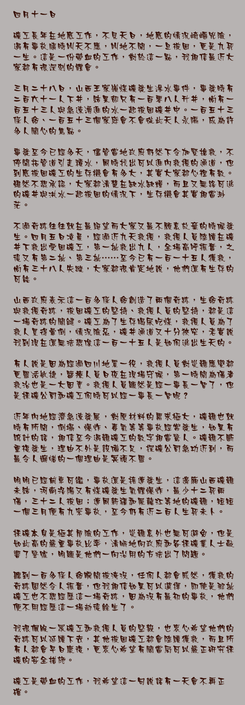 四月十一日

礦工長年在地底工作，不見天日，地底的情況崎嶇兇險，遇有事故隨時叫天不應，叫地不聞，一旦被困，更是九死一生。這是一份帶血的工作，對於這一點，我相信最近大家都有很深刻的體會。

三月二十八日，山西王家嶺煤礦發生滲水事件，事發時有二百六十一人下井，結果卻只有一百零八人升井，尚有一百五十三人與急速湧進的水一起被困礦井中。一百五十三條人命、一百五十三個家庭會不會從此天人永隔，成為許多人關心的焦點。

事發至今已經多天，儘管當地政府仍然下令加緊搶救，不停開拓管道引走積水，同時找出可以進內救援的通道，但到底被困礦工的生存機會有多大，其實大家都心裡有數。雖然不想承認，大家都清楚在缺水缺糧，而且又無路可逃的礦井與洪水一起被困的情況下，生存機會其實相當渺茫。

不過奇跡往往就在最絕望而大家又最不願意放棄的時候發生。四月五日凌晨，經過近九天救援，救援人員陸續在礦井下救出受困礦工，第一批救出九人，全場高呼振奮，之後又有第二批、第三批……至今已有一百一十五人獲救，尚有三十八人失蹤，大家都很肯定地說，他們還有生存的可能。

山西政府表示這一百多條人命創造了兩個奇跡，生命奇跡與救援奇跡，被困礦工的堅持、救援人員的堅持，都是這一場奇跡的關鍵。礦工為了生存喝尿吃煤，救援人員為了救人累得暈倒，情況險惡，礦井通道又十分狹窄，老實說我到現在還無法想像這一百一十五人是如何逃出生天的。

有人說是因為經過四川地震一役，救援人員對災難應變都更靈活敏捷，醫療人員日夜在現場守候，第一時間為傷者救治也是一大因素。救援人員顯然是經一事長一智了，但是採礦公司和礦工何時可以經一事長一智呢？

近年內地經濟急速發展，對原材料的需求極大，礦難也就時有所聞，倒塌、爆炸、毒氣等等事故經常發生，如果有統計的話，相信至今遇難礦工的數字相當驚人。礦難不斷重複發生，理由不外是設備不足，探礦公司急功近利，而最令人婉惜的一個理由是冥頑不靈。

明明已經前車可鑑，事故還是接連發生，這邊廂山西礦難未結，河南洛陽又有煤礦發生氣體爆炸，最少十二死兩傷，三十二人被困；連同新疆和黑龍江等地的礦難，短短一個三月便有九宗事故，至今仍有近二百人生死未卜。

採礦本身是極其危險的工作，災難意外也無可避免，但是如此高的嚴重事故比率，清晰地向政府和各採礦業人士敲響了警號，明顯是他們一向沿用的方法出了問題。

聽到一百多條人命瞬間被淹沒，任何人都會戚然，獲救的奇跡固然令人振奮，但我相信如果可以選擇，即使是那批礦工也不想經歷這一場奇跡，因為沒有最初的事故，他們便不用經歷這一場劫後餘生了。

我很佩服一眾礦工和救援人員的堅毅，也衷心希望他們的奇跡可以延續下去，其他被困礦工都會陸續獲救，而且所有人都會早日康復，更衷心希望有關當局可以嚴正研究採礦的安全措施。

礦工是帶血的工作，我希望這一句說話有一天會不再正確。