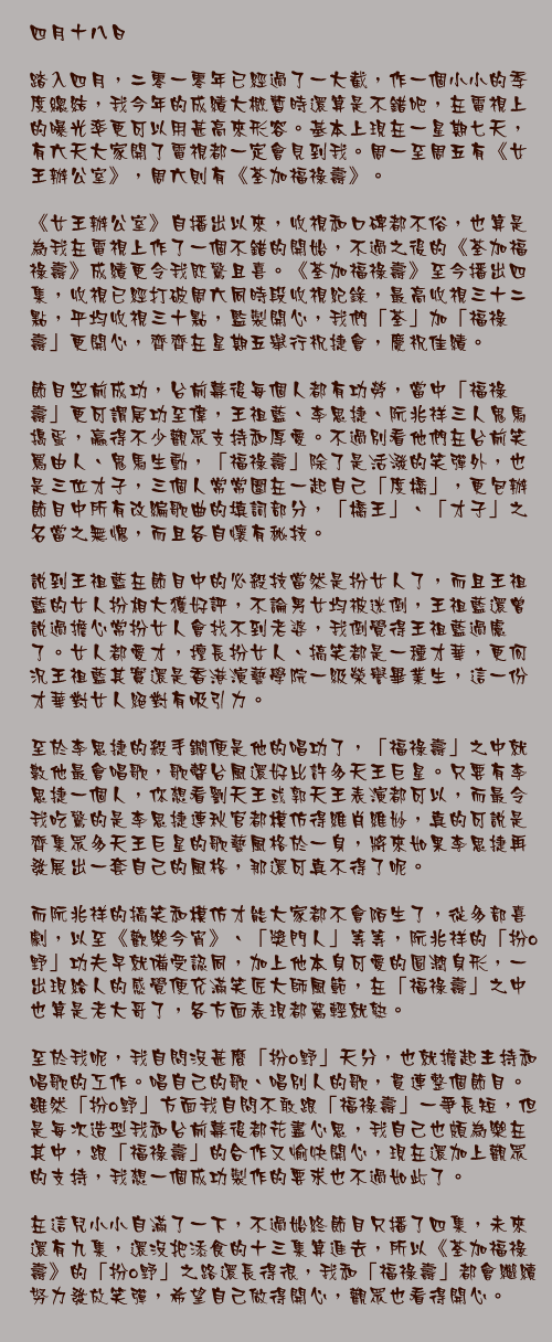 四月十八日

踏入四月，二零一零年已經過了一大截，作一個小小的季度總結，我今年的成績大概暫時還算是不錯吧，在電視上的曝光率更可以用甚高來形容。基本上現在一星期七天，有六天大家開了電視都一定會見到我。周一至周五有《女王辦公室》，周六則有《荃加福祿壽》。

《女王辦公室》自播出以來，收視和口碑都不俗，也算是為我在電視上作了一個不錯的開始，不過之後的《荃加福祿壽》成績更令我既驚且喜。《荃加福祿壽》至今播出四集，收視已經打破周六同時段收視紀錄，最高收視三十二點，平均收視三十點，監製開心，我們「荃」加「福祿壽」更開心，齊齊在星期五舉行祝捷會，慶祝佳績。

節目空前成功，台前幕後每個人都有功勞，當中「福祿壽」更可謂居功至偉，王祖藍、李思捷、阮兆祥三人鬼馬搗蛋，贏得不少觀眾支持和厚愛。不過別看他們在台前笑罵由人、鬼馬生動，「福祿壽」除了是活潑的笑彈外，也是三位才子，三個人常常圍在一起自己「度橋」，更包辦節目中所有改編歌曲的填詞部分，「橋王」、「才子」之名當之無愧，而且各自懷有秘技。

說到王祖藍在節目中的必殺技當然是扮女人了，而且王祖藍的女人扮相大獲好評，不論男女均被迷倒，王祖藍還曾說過擔心常扮女人會找不到老婆，我倒覺得王祖藍過慮了。女人都愛才，擅長扮女人、搞笑都是一種才華，更何況王祖藍其實還是香港演藝學院一級榮譽畢業生，這一份才華對女人絕對有吸引力。

至於李思捷的殺手鐧便是他的唱功了，「福祿壽」之中就數他最會唱歌，歌聲台風還好比許多天王巨星。只要有李思捷一個人，你想看劉天王或郭天王表演都可以，而最令我吃驚的是李思捷連秋官都模仿得維肖維妙，真的可說是齊集眾多天王巨星的歌藝風格於一身，將來如果李思捷再發展出一套自己的風格，那還可真不得了呢。

而阮兆祥的搞笑和模仿才能大家都不會陌生了，從多部喜劇，以至《歡樂今宵》、「獎門人」等等，阮兆祥的「扮o野」功夫早就備受認同，加上他本身可愛的圓潤身形，一出現給人的感覺便充滿笑匠大師風範，在「福祿壽」之中也算是老大哥了，各方面表現都駕輕就熟。

至於我呢，我自問沒甚麼「扮o野」天分，也就擔起主持和唱歌的工作。唱自己的歌、唱別人的歌，貫連整個節目。雖然「扮o野」方面我自問不敢跟「福祿壽」一爭長短，但是每次造型我和台前幕後都花盡心思，我自己也頗為樂在其中，跟「福祿壽」的合作又愉快開心，現在還加上觀眾的支持，我想一個成功製作的要求也不過如此了。

在這兒小小自滿了一下，不過始終節目只播了四集，未來還有九集，還沒把添食的十三集算進去，所以《荃加福祿壽》的「扮o野」之路還長得很，我和「福祿壽」都會繼續努力發放笑彈，希望自己做得開心，觀眾也看得開心。
