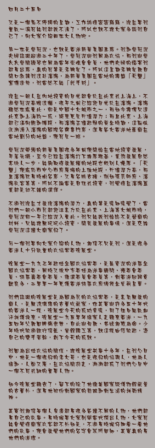 四月二十五日

又是一個馬不停蹄的星期，工作排得密密麻麻，現在要我重數一遍可能我都說不清了，所以也就不跟大家多談我自己了，向大家介紹兩位大人物吧。

第一位是蔡冠深，也就是香港新華集團主席。我和蔡冠深夫婦認識超過二十年了，蔡冠深與我同為政協，而我與蔡太太蔡關穎琴也同為當年崇德會會員，他們夫婦的婚宴我都有出席，真的可算是老朋友了。所以這星期老朋友親自開口邀請我遠赴瀋陽，為新華集團在當地的樓盤「天璽」宣傳造勢，我當然不能「托手肘」。

現在一般人在內地投資的目光都會放在北京或上海上，不過蔡冠深高瞻遠矚，很早之前已經把目光放在瀋陽。瀋陽雖然位處東北，卻是中國十大城市之一，而如今樓價只達北京和上海約一成，將來更見升值潛力；而且北京、上海都已逼向飽和階段，而瀋陽正值起飛的黃金時期，這點從逐漸湧入瀋陽的國際名牌專門店，還有各大香港地產商在當地劃分的地盤，便可見一斑。

蔡冠深帶領的新華集團很多年前便開始在當地投資發展，早著先機，至今已經在瀋陽打下雄厚根基，業務發展自然亦快人一步，能夠取得發展權的地段也較別人優厚。「天璽」便處於市中心市府廣場的上佳地段，升值潛力高，而且瀋陽既有時尚名店，又有名勝古蹟，例如張氏帥府、瀋陽故宮等等，所以不論當是自住或投資，我覺得在瀋陽置業都是挺不錯的選擇。

不過我現在才發現瀋陽的潛力，真的算是後知後覺了，當我們一般小市民都把注意力放在北京、上海等大城市時，蔡冠深卻一早已經深入東北。我只能說我始終不是營商的材料，只能跟風玩玩小投資，開荒發展的事情，還是交給蔡冠深這種大商家好了。

另一個我要向大家介紹的人物，相信不只是我，還是很多香港人十分敬重的政協常委徐展堂。

徐展堂一九九三年起任全國政協常委，是最資深的港區全國政協常委，同時又被中方委任為港事顧問、預委會委員、特區籌委會委員、推選委員會委員等，對香港回歸貢獻良多，二零零一年更獲香港特區政府頒授金紫荊星章。

我們認識的徐展堂是為國為民的政協常委，是意氣風發的商人，是風流儒雅的古董收藏家，但其實與許多五十年代的香港人一樣，徐展堂今天的成功背後，用了往日無數血汗拼搏換來。徐展堂一九五零年隨家人走難來香港，一九五四年父親因肺病去世，自此與母親、弟妹相依為命。少年時代做過銀行信差、餐館雜工等，就這樣由低做起，憑自己的雙手苦幹，創下今天的成就。

我因為出任政協的關係，跟徐展堂共事十多年，在我心目中，他是一個很好的老大哥，也是很好的協調人，他為人隨和，人面又廣，在政協間遊走，漸漸都成了我們心目中一個不可或缺的重要人物。

如今徐展堂離去了，留下的除了他媲美國家級博物館藏量的古董外，還有他那份對國家的熱誠和對生活的拼勁精神。

其實我相信每個人身邊都有很多各種不同的人物，他們都有自己的故事。有時候要大家列舉當代傑出人物，大家可能會覺得商家政客都不外如是，不過有時候仔細看一看他們的故事，便會發覺他們的名字會眾所周知，其實真的有他們的道理。