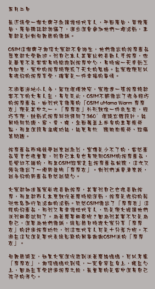 五月二日

最近接受一個大牌子邀請擔任代言人，平面廣告、電視廣告、廣告雜誌都拍攝了，遲些還會參加他們一項活動，主要都是針對母親節的推銷。

OSIM這個牌子相信大家都不會陌生，他們推出的按摩產品歷來都大受歡迎。我自己本人其實比較喜歡人手按摩，但是畢竟不是常常有時間跑到按摩中心，有時候一天辛勤工作回來，家中的按摩椅便成了天大的恩賜。在家裡便可以有很好的按摩享受，確實是一件幸福的事情。

不過香港地小人多，居住環境狹窄，家裡連一張按摩椅都容不下的大有人在，有見及此，OSIM不斷推出了很多輕巧的按摩產品，由我代言推廣的「OSIM uMama Warm 摩摩衣」便是其中之一。「摩摩衣」外形就像一件救生衣，輕巧方便，鼓動式按摩科技採用了360°環繞立體設計，能同時用於頸、肩、背、腹，全面覆蓋上半身的主要疲勞點，而且還設有溫暖功能，能更有效紓緩肌肉疲勞、經痛等問題。

按摩產品市場競爭越來越激烈，宣傳是少不了的，當然產品質素也很重要，我自己本身也有使用OSIM的按摩產品，感覺挺不錯的，而且OSIM經常走在按摩產品前線，這次又領先推出了一項新發明「摩摩衣」。對我們消費者來說，越多好的新產品自然越開心。

大家都知道羅家英很喜歡按摩，其實我自己也很喜歡按摩，而且都市人本來就沒甚麼時間運動，按摩是很好的鬆弛休息和行氣活血的活動。既然OSIM推出了「摩摩衣」這樣的好產品，而我又有幸擔任代言人，於是便大膽請他們送我兩套試用了。為甚麼要兩套呢？因為我其實不只是為自己，還要為他們推銷，錄影節目時跟大家分享「摩摩衣」的舒適按摩功效，我這位代言人可是十分落力呢。不過在這兒還是要代表錄影廠的同事謝謝OSIM送的「摩摩衣」。

母親節將至，如果大家還沒想到送甚麼給媽媽，可以考慮「摩摩衣」，相信媽媽收到後，一定會穿在身上，暖在心上，因為在享受舒適按摩之餘，最重要的是當中還有自己孩子的孝心。