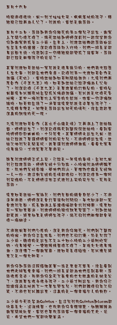 五月十六日

時間過得很快，前一刻才哇哇大哭、呱呱落地的孩子，轉眼間已經再為人父了。我說的，當然是謝霆鋒。

五月十二日，霆鋒和新抱仔栢芝的第二個兒子出生，謝家上下開心得不得了，隔天拉姑和婷婷還載我一起探望新抱仔和謝家新成員二少爺。在車上，我跟拉姑聊起霆鋒由出生至長大的種種，還記得霆鋒初入行時，我們一班長輩都有出面支持，沒想到這一切轉眼間都變成了話當年，霆鋒都已經是兩個孩子的爸爸了。

其實我跟四哥拉姑一家可說是很有緣分的，他們幾次經歷人生大事，我都在他們身邊。記得我第一次跟四哥合作是拍攝《天虹》，當時拉姑和四哥剛開始拍拖；之後我們再度合作《千王之王》時，四哥和拉姑已經準備為人父母了。我還記得《千王之王》是要跟麗的打對台的，當時台前幕後日以繼夜地在堅成片場趕拍攝，可以說是忙得天昏地暗，其中一場我要化上完整的大戲妝，但當一切準備就緒時，四哥卻在接了一通電話後突然說老婆要生孩子了，之後轉身便走。那便是霆鋒出生那天的情形，現在想起來還真的就像昨天一樣。

之後我跟四哥合作《萬水千山總是情》又再遇上了拉姑臨盤，婷婷出生了。我還記得隔天到醫院探拉姑時，看到當時婷婷白白胖胖的，十分可愛。其實婷婷未出生之前，拉姑已經說了要讓婷婷當我的契女兒，不過婷婷出生後，拉姑又怕我只是鬧著玩，說要讓我跟婷婷相處，看看大家有沒有緣分，才決定要不要過契。

結果我跟婷婷正式上契，已經是一年後的事情，在那之前我已經跟霆鋒、婷婷兄妹十分熟絡。小時候我為婷婷編毛衣，教他們兄妹耍槍，帶他們游泳，買禮物也總是兄妹倆一人一份，跟這對兄妹的感情都很好。我還記得第一個叫我契媽的，不是婷婷這位正式跟我上契的契女兒，反而是霆鋒。

後來四哥拉姑一家移民，我們見面的機會自然少了，不過逢年過節，婷婷還是會打電話向我問好，每次回港都一定會跟我見面，成長期遇上各種煩惱都會找我傾訴，後來四哥一家回來香港，我跟婷婷的關係就更緊密了。我和拉姑都笑說，將來如果是婷婷生孩子，搞不好我們兩個都會哭得一塌糊塗。

不過眼前要我們心疼的，還是新抱仔栢芝。我們到了醫院的時候，新抱仔正在休息，我們也不好打擾，於是只探了二少爺。難得的是出生不足二十四小時的二少爺剛吃完奶，沒有睡覺，一雙眼睛精靈得不得了，耳珠大大很有佛相，還遺傳了一個謝家鼻，跟四哥長得極像，可以預見將來又是一個大帥哥。

新抱仔和霆鋒這段婚姻其實一路走來並不容易，現在看到他們夫婦恩愛幸福，我們一班長輩都為他們感到高興。霆鋒很疼老婆，而新抱仔全天下最愛的也大概真的是她老公了，還說要生很多很多孩子，二少爺才剛出生，新抱仔已經躊躇滿志地說下一次要生孿生兒，我們都聽得好氣又好笑，不過也可以聽出來，這真的是一個幸福女人的對白。

二少爺今天改名為Quintus，在這兒我祝Quintus和Lucas都快高長大，活潑精靈，也祝新抱仔身體健康，如願繼續為謝家開枝散葉，當然也要祝霆鋒當一個幸福的丈夫、爸爸，希望他們一家都快樂美滿。