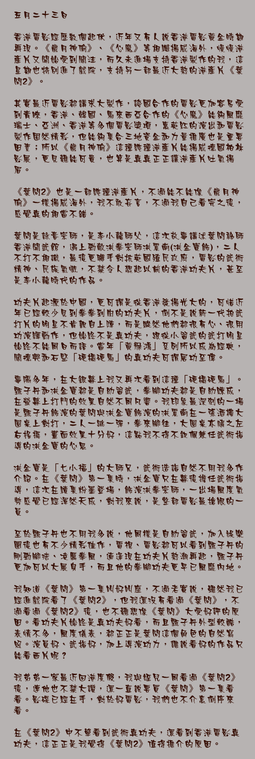 五月二十三日

香港電影經歷數個起伏，近年又有人說香港電影黃金時期再現。《歲月神偷》、《心魔》等相繼揚威海外，慢慢港產片又開始受到關注，而久未進場支持香港製作的我，這星期也特別進了戲院，支持另一部最近大熱的港產片《葉問2》。

其實最近電影都講求大製作，誇國合作的電影更加容易受到青睞，香港、韓國、馬來西亞合作的《心魔》能夠風靡瑞士、亞洲、香港等多個電影獎項，惠英紅的演出和電影製作固然精彩，但能夠集合三地資金和力量推廣也是重要因素；所以《歲月神偷》這種純種港產片能揚威德國柏林影展，更見難能可貴，也算是真真正正讓港產片吐氣揚眉。

《葉問2》也是一部純種港產片，不過能不能像《歲月神偷》一樣揚威海外，我不敢妄言，不過我自己看完之後，感覺真的相當不錯。

葉問是詠春宗師，是李小龍師父，這次故事講述葉問移師香港開武館，遇上勁敵洪拳宗師洪震南(洪金寶飾)，二人不打不相識，最後更聯手對抗英國殖民政府，電影的武術精神、民族氣慨，不禁令人想起以前的香港功夫片，甚至是李小龍時代的作品。

功夫片起源於中國，更可謂是從香港發揚光大的，可惜近年已經較少見到拳拳到肉的功夫片，倒不是說新一代拍武打片的明星不肯親自上陣，而是縱然他們都很有心、很用功演繹動作，但始終不是真功夫，跟從小習武的武打明星始終不能同日而語。當年「黃飛鴻」系列所以成為經典，關德興和石堅「硬橋硬馬」的真功夫可謂居功至偉。

事隔多年，在大銀幕上我又再次看到這種「硬橋硬馬」。甄子丹和洪金寶都是自幼習武，拳腳功夫都是自幼練成，在螢幕上打鬥的效果自然不同凡響。我印象最深刻的一場是甄子丹飾演的葉問與洪金寶飾演的洪震南在一張酒樓大圓桌上對打，二人一跳一彈，拳來腳往，大圓桌亦隨之左右搖擺，畫面效果十分好，這點我不得不欽佩兼任武術指導的洪金寶的心思。

洪金寶是「七小福」的大師兄，武術造詣自然不用我多作介紹。在《葉問》第一集時，洪金寶只在幕後擔任武術指導，這次在續集粉墨登場，飾演洪拳宗師，一出場風度氣勢感覺已經渾然天成，對我來說，是整部電影最搶眼的一員。

至於甄子丹也不用我多說，他同樣是自幼習武，加入娛樂圈後也有不少精彩佳作，電視、電影都可以看到甄子丹的剛勁腳法、凌厲拳風，適逢現在功夫片熱潮再起，甄子丹更加可以大展身手，而且他的拳腳功夫更早已風靡內地。

我知道《葉問》第一集叫好叫座，不過老實說，雖然我已經進戲院看了《葉問2》，但我還沒有看過《葉問》，不過看過《葉問2》後，也不難想像《葉問》大受好評的原因。看功夫片始終是真功夫好看，而且甄子丹外型較酷，表情不多，風度儀表，都正正是葉問這個角色的自然寫照。演員好、武指好，加上導演功力，誰說看好的作品只能看西片呢？

我弟弟一家最近回港度假，我與姪兒一同看過《葉問2》後，連他也不禁大讚，還一直說要買《葉問》第一集看看。影碟已經在手，對於好電影，我們也不介意倒序來看。

在《葉問2》中不單看到武術真功夫，還看到香港電影真功夫，這正正是我覺得《葉問2》值得推介的原因。