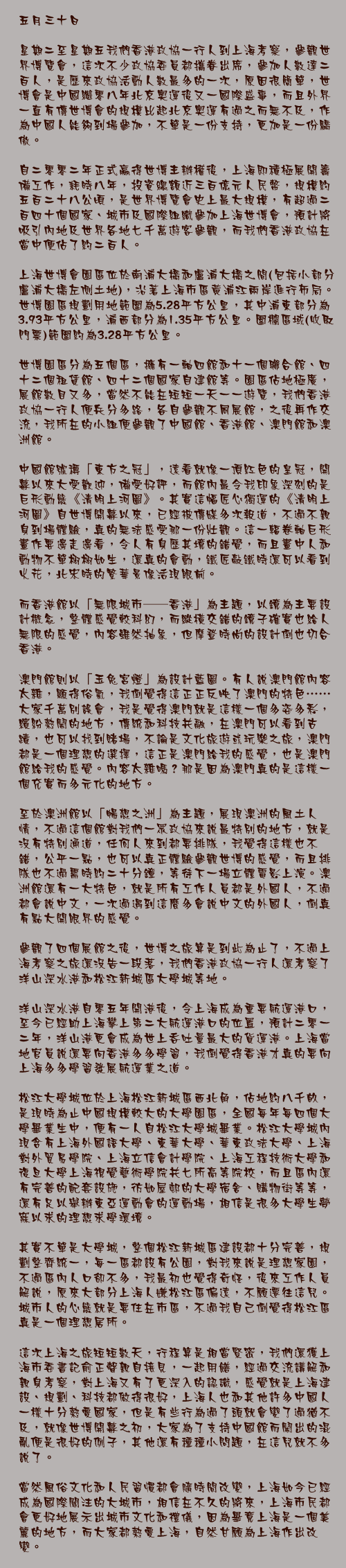 五月三十日

星期二至星期五我們香港政協一行人到上海考察，參觀世界博覽會，這次不少政協委員都攜眷出席，參加人數達二百人，是歷來政協活動人數最多的一次，原因很簡單，世博會是中國繼零八年北京奧運後又一國際盛事，而且外界一直有傳世博會的規模比起北京奧運有過之而無不及，作為中國人能夠到場參加，不單是一份支持，更加是一份驕傲。

自二零零二年正式贏得世博主辦權後，上海即積極展開籌備工作，耗時八年，投資總額近三百億元人民幣，規模約五百二十八公頃，是世界博覽會史上最大規模，有超過二百四十個國家、城市及國際組織參加上海世博會，預計將吸引內地及世界各地七千萬遊客參觀，而我們香港政協在當中便佔了約二百人。

上海世博會園區位於南浦大橋和盧浦大橋之間(包括小部分盧浦大橋左側土地)，沿著上海市區黃浦江兩岸進行佈局。世博園區規劃用地範圍為5.28平方公里，其中浦東部分為3.93平方公里，浦西部分為1.35平方公里。圍欄區域(收取門票)範圍約為3.28平方公里。

世博園區分為五個區，擁有一軸四館和十一個聯合館、四十二個租賃館、四十二個國家自建館等。園區佔地極廣，展館數目又多，當然不能在短短一天一一遊覽，我們香港政協一行人便兵分多路，各自參觀不同展館，之後再作交流，我所在的小組便參觀了中國館、香港館、澳門館和澳洲館。

中國館號稱「東方之冠」，遠看就像一頂紅色的皇冠，開幕以來大受歡迎，備受好評，而館內最令我印象深刻的是巨形動態《清明上河圖》。其實這幅匠心獨運的《清明上河圖》自世博開幕以來，已經被傳媒多次報道，不過不親身到場體驗，真的無法感受那一份壯觀。這一輻卷軸巨形畫作要邊走邊看，令人有身歷其境的錯覺，而且畫中人和動物不單栩栩如生，還真的會動，鐵匠敲鐵時還可以看到火花，北宋時的繁華景像活現眼前。

而香港館以「無限城市──香港」為主題，以鏡為主要設計概念，整體感覺較科幻，而縱橫交錯的鏡子確實也給人無限的感覺，內容雖然抽象，但摩登時尚的設計倒也切合香港。

澳門館則以「玉兔宮燈」為設計藍圖。有人說澳門館內容太雜，顯得俗氣，我倒覺得這正正反映了澳門的特色……大家千萬別誤會，我是覺得澳門就是這樣一個多姿多彩，繽紛熱鬧的地方，傳統和科技共融，在澳門可以看到古蹟，也可以找到賭場，不論是文化旅遊或玩樂之旅，澳門都是一個理想的選擇，這正是澳門給我的感覺，也是澳門館給我的感覺。內容太雜嗎？那是因為澳門真的是這樣一個充實而多元化的地方。

至於澳洲館以「暢想之洲」為主題，展現澳洲的風土人情，不過這個館對我們一眾政協來說最特別的地方，就是沒有特別通道，任何人來到都要排隊，我覺得這樣也不錯，公平一點，也可以真正體驗參觀世博的感覺，而且排隊也不過需時約二十分鐘，等待下一場立體電影上演。澳洲館還有一大特色，就是所有工作人員都是外國人，不過都會說中文，一次過遇到這麼多會說中文的外國人，倒真有點大開眼界的感覺。

參觀了四個展館之後，世博之旅算是到此為止了，不過上海考察之旅還沒告一段落，我們香港政協一行人還考察了洋山深水港和松江新城區大學城等地。

洋山深水港自零五年開港後，令上海成為重要航運港口，至今已經助上海攀上第二大航運港口的位置，預計二零一二年，洋山港更會成為世上吞吐量最大的貨運港。上海當地官員說還要向香港多多學習，我倒覺得香港才真的要向上海多多學習發展航運業之道。

松江大學城位於上海松江新城區西北角，佔地約八千畝，是現時為止中國規模較大的大學園區，全國每年每四個大學畢業生中，便有一人自松江大學城畢業。松江大學城內現含有上海外國語大學、東華大學、華東政法大學、上海對外貿易學院、上海立信會計學院、上海工程技術大學和復旦大學上海視覺藝術學院共七所高等院校，而且區內還有完善的配套設施，彷如屋邨的大學宿舍、購物街等等，還有足以舉辦東亞運動會的運動場，相信是很多大學生夢寐以求的理想求學環境。

其實不單是大學城，整個松江新城區建設都十分完善，規劃整齊統一，每一區都設有公園，對我來說是理想家園，不過區內人口卻不多，我最初也覺得奇怪，後來工作人員解說，原來大部分上海人嫌松江區偏遠，不願遷往這兒。城市人的心態就是要住在市區，不過我自己倒覺得松江區真是一個理想居所。

這次上海之旅短短數天，行程算是相當緊密，我們還獲上海市委書記俞正聲親自接見，一起用饍，經過交流講解和親身考察，對上海又有了更深入的認識，感覺就是上海建設、規劃、科技都做得很好，上海人也和其他許多中國人一樣十分熱愛國家，但是有些行為過了頭就會變了過猶不及，就像世博開幕之初，大家為了支持中國館而鬧出的混亂便是很好的例子，其他還有種種小問題，在這兒就不多說了。

當然風俗文化和人民習慣都會隨時間改變，上海如今已經成為國際關注的大城市，相信在不久的將來，上海市民都會更好地展示出城市文化和禮儀，因為畢竟上海是一個美麗的地方，而大家都熱愛上海，自然甘願為上海作出改變。