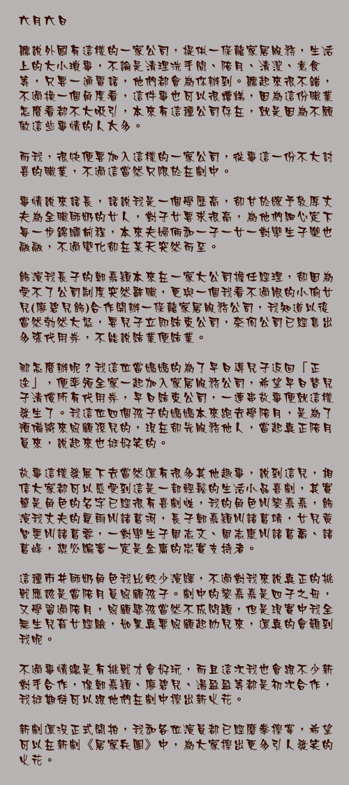 六月六日

聽說外國有這樣的一家公司，提供一條龍家居服務，生活上的大小瑣事，不論是清理洗手間、陪月、清潔、煮食等，只要一通電話，他們都會為你辦到。聽起來很不錯，不過換一個角度看，這件事也可以很糟糕，因為這份職業怎麼看都不大吸引，本來有這種公司存在，就是因為不願做這些事情的人太多。

而我，很快便要加入這樣的一家公司，從事這一份不大討喜的職業，不過這當然只限於在劇中。

事情說來話長，話說我是一個學歷高，卻甘於嫁予敦厚丈夫為全職師奶的女人，對子女要求很高，為他們細心定下每一步錦繡前程，本來夫婦倆和一子一女一對孿生子樂也融融，不過變化卻在某天突然而至。

飾演我長子的鄭嘉穎本來在一家大公司擔任經理，卻因為受不了公司制度突然辭職，更與一個我看不過眼的小偷女兒(廖碧兒飾)合作開辦一條龍家居服務公司，我知道以後當然勃然大怒，要兒子立即結束公司，奈何公司已經售出多張代用券，不能說結業便結業。

那怎麼辦呢？我這位當媽媽的為了早日導兒子返回「正途」，便率領全家一起加入家居服務公司，希望早日替兒子清償所有代用券，早日結束公司，一連串故事便就這樣發生了。我這位四個孩子的媽媽本來跑去學陪月，是為了預備將來照顧孫兒的，現在卻先服務他人，當起真正陪月員來，說起來也挺好笑的。

故事這樣發展下去當然還有很多其他趣事，說到這兒，相信大家都可以感受到這是一部輕鬆的生活小品喜劇，其實單是角色的名字已經很有喜劇性，我的角色叫黎嘉嘉，飾演我丈夫的夏雨叫諸葛河，長子鄭嘉穎叫諸葛靖，女兒黃智雯叫諸葛蓉，一對孿生子周志文、周志康叫諸葛喬、諸葛峰，想必編審一定是金庸的忠實支持者。

這種市井師奶角色我比較少演繹，不過對我來說真正的挑戰應該是當陪月員照顧孩子。劇中的黎嘉嘉是四子之母，又學習過陪月，照顧嬰孩當然不成問題，但是現實中我全無生兒育女經驗，如果真要照顧起幼兒來，還真的會難到我呢。

不過事情總是有挑戰才會好玩，而且這次我也會跟不少新對手合作，像鄭嘉穎、廖碧兒、湯盈盈等都是初次合作，我挺期待可以跟他們在劇中擦出新火花。

新劇還沒正式開拍，我和各位演員都已經磨拳擦掌，希望可以在新劇《居家兵團》中，為大家擦出更多引人發笑的火花。