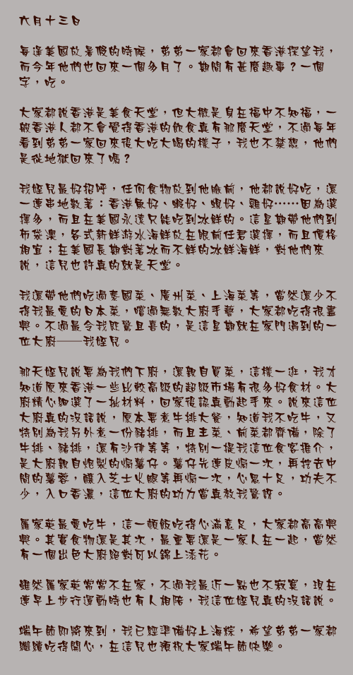六月十三日

每逢美國放暑假的時候，弟弟一家都會回來香港探望我，而今年他們也回來一個多月了。期間有甚麼趣事？一個字，吃。

大家都說香港是美食天堂，但大概是身在福中不知福，一般香港人都不會覺得香港的飲食真有那麼天堂，不過每年看到弟弟一家回來後大吃大喝的樣子，我也不禁想，他們是從地獄回來了嗎？

我姪兒最好招呼，任何食物放到他臉前，他都說好吃，還一連串地數著：香港魚好、蝦好、蜆好、雞好……因為選擇多，而且在美國永遠只能吃到冰鮮的。這星期帶他們到布袋澳，各式新鮮游水海鮮放在眼前任君選擇，而且價格相宜；在美國長期對著冰而不鮮的冰鮮海鮮，對他們來說，這兒也許真的就是天堂。

我還帶他們吃過泰國菜、廣州菜、上海菜等，當然還少不得我最愛的日本菜，嚐過無數大廚手藝，大家都吃得很盡興。不過最令我既驚且喜的，是這星期就在家門遇到的一位大廚──我姪兒。

那天姪兒說要為我們下廚，還親自買菜，這樣一逛，我才知道原來香港一些比較高級的超級市場有很多好食材。大廚精心細選了一批材料，回家後認真動起手來。說來這位大廚真的沒話說，原本要煮牛排大餐，知道我不吃牛，又特別為我另外煮一份豬排，而且主菜、前菜都齊備，除了牛排、豬排，還有沙律等等，特別一提我這位食客推介，是大廚親自炮製的焗薯仔。薯仔先連皮焗一次，再挖去中間的薯蓉，釀入芝士火腿等再焗一次，心思十足，功夫不少，入口香濃，這位大廚的功力當真教我驚訝。

羅家英最愛吃牛，這一頓飯吃得心滿意足，大家都高高興興。其實食物還是其次，最重要還是一家人在一起，當然有一個出色大廚絕對可以錦上添花。

雖然羅家英常常不在家，不過我最近一點也不寂寞，現在連早上步行運動時也有人相陪，我這位姪兒真的沒話說。

端午節即將來到，我已經準備好上海粽，希望弟弟一家都繼續吃得開心，在這兒也預祝大家端午節快樂。