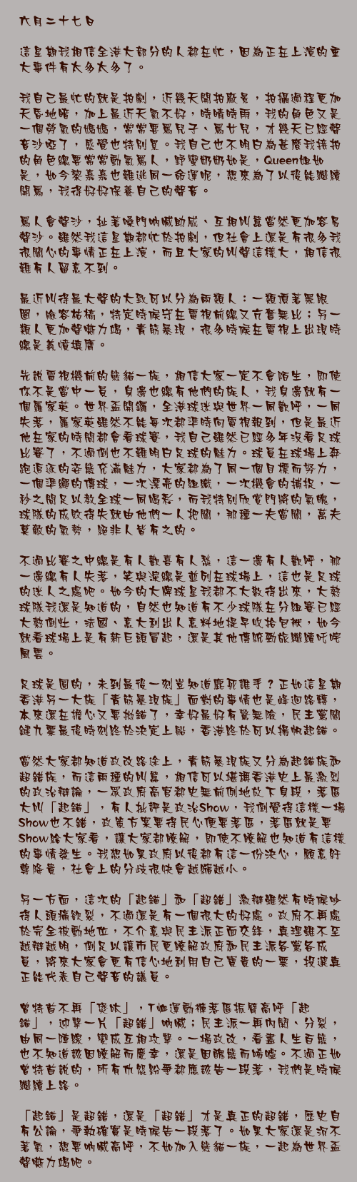 六月二十七日

這星期我相信全港大部分的人都在忙，因為正在上演的重大事件有太多太多了。

我自己最忙的就是拍劇，近幾天開拍廠景，拍攝過程更加天昏地暗，加上最近天氣不好，時晴時雨，我的角色又是一個勞氣的媽媽，常常要罵兒子、罵女兒，才幾天已經聲音沙啞了，感覺也特別累。我自己也不明白為甚麼我接拍的角色總要常常動氣罵人，野蠻奶奶如是，Queen姐如是，如今黎嘉嘉也難逃同一命運呢，想來為了以後能繼續開罵，我得好好保養自己的聲音。

罵人會聲沙，扯著嗓門吶喊助威、互相叫囂當然更加容易聲沙。雖然我這星期都忙於拍劇，但社會上還是有很多我很關心的事情正在上演，而且大家的叫聲這樣大，相信很難有人留意不到。

最近叫得最大聲的大致可以分為兩類人：一類頂著黑眼圈，臉容枯槁，特定時候守在電視前總又亢奮無比；另一類人更加聲嘶力竭，青筋暴現，很多時候在電視上出現時總是義憤填膺。

先說電視機前的熊貓一族，相信大家一定不會陌生，即使你不是當中一員，身邊也總有他們的族人，我身邊就有一個羅家英。世界盃開鑼，全港球迷與世界一同歡呼，一同失落，羅家英雖然不能每次都準時向電視報到，但是最近他在家的時間都會看球賽，我自己雖然已經多年沒看足球比賽了，不過倒也不難明白足球的魅力。球員在球場上奔跑追逐的姿態充滿魅力，大家都為了同一個目標而努力，一個準繩的傳球，一次漂亮的組織，一次機會的捕捉，一秒之間足以教全球一同喝彩，而我特別欣賞門將的氣魄，球隊的成敗得失就由他們一人把關，那種一夫當關，萬夫莫敵的氣勢，絕非人皆有之的。

不過比賽之中總是有人歡喜有人愁，這一邊有人歡呼，那一邊總有人失落，笑與淚總是並列在球場上，這也是足球的迷人之處吧。如今的大牌球星我都不大數得出來，大熱球隊我還是知道的，自然也知道有不少球隊在分組賽已經大熱倒灶，法國、意大利出人意料地提早收拾包袱，如今就看球場上是有新巨頭冒起，還是其他傳統勁旅繼續吒咤風雲。

足球是圓的，未到最後一刻豈知道鹿死誰手？正如這星期香港另一大族「青筋暴現族」面對的事情也是峰迴路轉，本來還在擔心又要拋錨了，幸好最好有驚無險，民主黨關鍵九票最後時刻終於決定上船，香港終於可以揚帆起錨。

當然大家都知道政改路途上，青筋暴現族又分為起錨族和超錯族，而這兩種的叫囂，相信可以堪稱香港史上最激烈的政治辯論，一眾政府高官都史無前例地放下身段，落區大叫「起錨」，有人批評是政治Show，我倒覺得這樣一場Show也不錯，政策方案要得民心便要落區，落區就是要Show給大家看，讓大家都瞭解，即使不瞭解也知道有這樣的事情發生。我想如果政府以後都有這一份決心，願意紆尊降貴，社會上的分歧很快會越縮越小。

另一方面，這次的「起錨」和「超錯」激辯雖然有時候吵得人頭痛欲裂，不過還是有一個很大的好處。政府不再處於完全被動地位，不介意與民主派正面交鋒，真理雖不至越辯越明，倒足以讓市民更瞭解政府和民主派各黨各成員，將來大家會更有信心地利用自己寶貴的一票，投選真正能代表自己聲音的議員。

曾特首不再「煲呔」，T恤運動褲落區振臂高呼「起錨」，迎擊一片「超錯」吶喊；民主派一再內鬨、分裂，由同一陣線，變成互相攻擊。一場政改，看盡人生百態，也不知道該因瞭解而慶幸，還是因醜態而唏噓。不過正如曾特首說的，所有仇怨紛爭都應該告一段落，我們是時候繼續上路。

「起錨」是超錯，還是「超錯」才是真正的超錯，歷史自有公論，爭執確實是時候告一段落了。如果大家還是沉不著氣，想要吶喊高呼，不如加入熊貓一族，一起為世界盃聲嘶力竭吧。