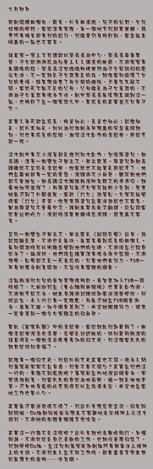 七月四日

新劇開鏡兩個月，廠景、外景兩邊跑，兒子的公司、女兒任職的學校，當然還有家裡，每一個地方我都要兼顧，幾乎所有場景都有我的戲分，我總算切身明白到，當全能主婦真的一點也不容易。

諸葛家一家上下可謂都以黎嘉嘉為中心，黎嘉嘉事事要管，子女都漸漸成為社會上人人稱羨的典範，不過家家有本難唸的經，黎嘉嘉這位媽媽軟硬兼施為子女安排好的康莊大道，不一定就是子女想要走的路，就像當初破壞了女兒的愛情，結果便換來了母女間的嫌隙，矛盾久久解不開。當然天下無不是的父母，父母總是為子女著想的，不過為子女著想有很多方法。劇中黎嘉嘉最後便意識到這一點，也明白了在一個家庭之中，要成長的其實並不只有子女。

其實人每天都在成長，晚輩如此，長輩也如此；戲裡如是，戲外亦如是。別以為我拍劇多年便真的完全駕輕就熟，我也有成長的空間，相信這次合作的老戲骨、新戲手都一樣。

這次劇中有不少演員都是跟我初次合作，包括廖碧兒、鄭嘉穎，還有一對雙生子周志文、周志康等。廖碧兒和鄭嘉穎雖然不至於是老戲骨，但當然也不能算是新戲手了，他們在幕前都有一定的資歷，演繹過不少角色，觀眾對他們都不會陌生。鄭嘉穎這次繼續飾演帥氣斯文的乖乖仔，就看他如何發揮了；而廖碧兒最近大家可能較少見到，原來她最近到了外國發展，當起「打女」拍電影。大家可能覺得當「打女」辛苦，但原來廖碧兒在香港拍戲也不容易，因為廖碧兒不會看中文，讀劇本要靠英文翻譯，記台詞當然會比較吃力，演戲時還要兼顧情感演繹，想來真不容易。

至於一對雙生子周志文、周志康是《超級巨聲》出身，拍戲經驗是零，不過也是最快、最容易看到成長的兩個人。最初開拍時可以明顯感覺到他們的生硬，不過現在已經自然多了。論演技，他們現在確實還有很多進步空間，不過視帝、影帝都不是一天養成的，只要他們肯努力，TVB一年有那麼多劇集開拍，不愁沒有磨練的機會。

這點飾演我女兒的黃智雯便很明白。黃智雯加入TVB一段時間了，之前與我在《東山飄雨西關晴》也算是合作過，不過對手戲不多，她本身讀過訓練班和香港演藝學院，科班出生，未入行已有一定根底，而最近她在TVB機會漸多，發展不錯。如今機會等到了，希望她繼續努力，將來一定會等到一個令大家難忘的好角色。

要數《居家兵團》中的老戲骨，當然就數我和夏雨了。兩個老戲骨演老夫老妻，感覺是挺舒服的，特別夏雨飾演的諸葛河是一個對老婆疼愛有加的好丈夫，我這個當太太的就自然特別幸福了。

戲裡有一個好丈夫，我戲外的丈夫其實也不弱。很多人問我羅家英常常不在身邊，我會不會不開心？其實在我們這一行的，有誰不到處跑呢？羅家英在內地演出機會多，常常接拍劇集，我當太太的自然為他高興，唯一就是怕他辛苦。近日他身處的北京熱得可以在路邊煮蛋，希望他在當地工作也要小心。

其實最近香港熱得不得了，我出外景便感受至深，好友紛紛問候，Do姐鄭裕玲首先便義不容辭地表示精神上永遠支持我，不過她的肉體會繼續享受冷氣。

其實這一行誰不是這樣呢？出外景就代表風吹雨打、日曬雨淋，不過既然是自己喜歡的工作，也就沒甚麼好怨了，我就學學Do姐，在這兒向羅家英和劇組所有同事送上精神上的支持，不過我本人在不用工作時，都會盡量享受本世紀最偉大的發明──冷氣機。
