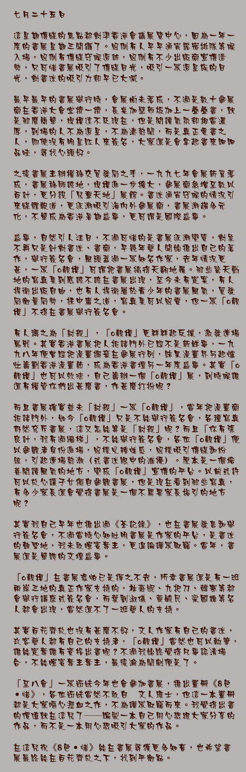 七月二十五日

這星期傳媒的焦點都對準香港會議展覽中心，因為一年一度的書展星期三開鑼了。照例有人早早通宵露宿排隊等候入場，照例有傳媒守候追訪，照例有不少出版商宣傳造勢，只可惜書展吸引了傳媒目光，吸引一眾追星族的目光，對書迷的吸引力卻早已大減。

最早最早的書展舉行時，會展尚未落成，不過是數十參展商在香港大會堂擠一擠，長桌加壁佈板加上一疊疊書，就是那麼簡單，規模遠不及現在，但是閱讀氣氛卻相當濃厚，到場的人不為追星，不為湊熱鬧，而是真正愛書之人，即使沒有明星紅人來簽名，大家還是會拿起書來細細品味，尋找心頭好。

之後書展主辦權移交貿發局之手，一九九七年會展新翼落成，書展移師該地，規模進一步擴大，參展商急增至數以百計，更分設「兒童天地」展館。書迷通宵守候的情況引來媒體報道，更逐漸吸引海內外參展商，書展漸趨多元化，不單成為香港暑期盛事，更可謂是國際盛事。

盛事，自然引人注目，不過可惜的是書展逐漸變質，對象不再只是針對書迷、書商，早幾年藝人開始推出自己的著作，舉行簽名會，風頭蓋過一眾知名作家，去年情況更甚，一眾「o靚模」可謂把書展搞得天翻地覆。那些驚天動地的寫真集到底該不該在書展出現，至今未有定案，有人捍衛出版自由，也有人捍衛屬於青少年的書展風氣，貿發局衡量局勢，採中庸之道，寫真集可以照賣，但一眾「o靚模」不得在書展舉行簽名會。

有人稱之為「封殺」，「o靚模」更群群起反撲，激發連場罵戰。其實香港書展把人拒諸門外已經不是新鮮事，一九九八年便曾經把漫畫摒棄在參展行列，結果漫畫界另起爐灶籌劃香港漫畫節，成為香港書壇另一年度盛事。其實「o靚模」也可以效法，自己籌辦一個「o靚模」展，到時候誰還有權管你們出甚麼書，作甚麼打扮呢？

而且書展確實並未「封殺」一眾「o靚模」，當年把漫畫商拒諸門外，如今「o靚模」只是不能舉行簽名會，各種寫真仍然充斥書展，這又怎能算是「封殺」呢？而且「你有張良計，我有過牆梯」，不能舉行簽名會，各位「o靚模」便以參觀者身份進場，照樣火辣性感，照樣吸引傳媒和粉絲，引起連場熱潮（或書迷眼中的滋擾）。原本是一個培養閱讀風氣的地方，變成「o靚模」宣傳的平台。以前或許可以放心讓子女獨自參觀書展，但是現在看到那些寫真，有多少家長還會覺得書展是一個不需要家長指引的地方呢？

其實我自己早年也推出過《荃記錄》，也在書展發售和舉行簽名會，不過當時心知肚明書展是作家的平台，是書迷的朝聖地，我未敢喧賓奪主，更遑論譁眾取寵。當年，書展還是單純的文壇盛事。

「o靚模」在書展恐怕已是揮之不去，所幸書展還是有一班兩岸三地的真正作家支持的，林燕妮、九把刀、韓寒等都會舉行講座或簽名會，而葉劉淑儀、黃毓民、梁國雄等名人都會出現，當然還不了一班藝人的支持。

其實百花齊放也沒有甚麼不好，文人作家有自己的書迷，政客藝人都有自己的支持者，「o靚模」當然也可以執筆，誰能定奪誰有資格出書呢？不過我始終覺得凡事認清場合，不能喧賓奪主奪主，最後淪為鬧劇便是了。

「至八會」一眾姊妹今年也會參加書展，推出畫冊《8色‧惜》，各位姊妹當然不敢自詡文人雅士，但這一本畫冊都是大家嘔心瀝血之作，不為譁眾取寵而來。我覺得出書的價值就在這兒了──編製一本自己用心想跟大家分享的作品，而不是一本用心想吸引大家的作品。

在這兒祝《8色‧惜》能在書展尋獲更多知音，也希望書展最終能在百花齊放之下，找到平衡點。