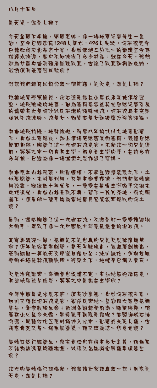 八月十五日

是天災，還是人禍？

今天全國下半旗，舉國哀悼，這一場地質災害發生一星期，至今已經造成1248人死亡，496人失蹤，泥石流更令白龍江河床抬高近十米，舟曲縣城三分之一的面積至今仍被積水淹浸，當中不知淹沒了多少村莊。就在今天，我們都為甘肅舟曲死難者默默致哀，但除了致哀和捐款救助，我們還有甚麼可以做呢？

我想我們都可以好好想一個問題：是天災，還是人禍？

根據地質學家解說，泥石流是指在山區或者其他溝谷深壑、地形險峻的地區，因為暴雨暴雪或其他自然災害引發的攜帶有大量泥沙以及石塊的特殊洪流。泥石流具有突然性以及流速快、流量大、物質容量大和破壞力強等特點。

舟曲地形特殊，地勢險峻，而零八年的汶川大地震影響下，舟曲土質鬆散，加上連場突然密集的暴雨，幾種自然原因相遇，觸發了這一次泥石流災害。不過這一切只是近因，冥冥之中一切自有主宰，而負責主宰的手，在許多許多年前，已經為這一場滅頂之災作出了安排。

舟曲原本山林茂密、樹影幢幢，不過在經濟發展之下，土地要開發、木材要利用，只要有商業價值，我們都盡情耗用殆盡，短短數十年光景，一雙雙在幕後主宰的手把樹木砍伐清光，舟曲山林景致不再，留下一片片禿地，待大雨灑下，還有哪一雙手能為當地居民緊緊抓牢鬆散的泥土呢？

暴雨、溝谷觸發了這一次泥石流，不過是那一雙雙摧毁樹木的手，導致了這一次中國數十年來最嚴重的泥石流。

其實再想深一層，暴雨是不是也真的只是天災那麼簡單呢？近年氣候異常劇變，夏天早臨晚走，氣溫屢創新高，豪雨颶風一再教天文學家目瞪口呆；冰川融化，連與世無爭的北極熊都流離失所。污染之下，地球早已病入膏肓。

天氣冷暖無常，降雨量也捉摸不定，有些地區氾濫成災，有些地區乾旱成災，冥冥之中是誰在主宰呢？

今年中國旱災水災不斷，還有沙塵暴，舟曲泥石流未息，四川又傳出泥石流災害，香港反常地一星期兩次黑色暴雨警告，奪去數條生命；歐洲多國都受熱潮、颶風侵擾，俄羅斯山火至今未熄，幕後黑手到底是誰呢？美國海域石油洩漏、黑龍江化工原料桶沖入水中，影響或未及人類，但海底肯定又有一場生露塗炭，誰又該為這一切負責呢？

事情既然已經發生，追究責任也許沒有多大意義，但如果不能夠想清楚問題根源，以後又怎能避免同類事情發生呢？

這次的事情痛已經痛過，我懇請大家認真想一想：到底是天災，還是人禍？