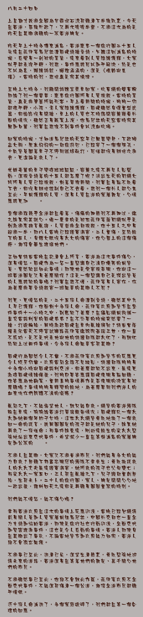 八月二十四日

上星期才說過全國為甘肅泥石流死難者下半旗致哀，今天在香港，區旗升起了，又再次徐徐半垂，不過這次為的是昨天在異鄉遇難的一眾香港朋友。

昨天早上十時多傳來消息，香港康泰一個旅行團二十五人先後在菲律賓馬尼拉遭匪徒持槍脅持，乍聽這則消息的時候，感覺有一剎那的震驚，後來看到人質陸續獲釋，大家似乎都表現平靜，我想，事件應該可以和平解決，於是也不以為意，繼續排戲，腦裡滿滿的，還是《德齡與慈禧》。當時的我，想法真是何其僥倖。

至晚上七時多，我離開排練室乘車回家，收音機的聲音瞬即給了我一個響雷：康泰旅行團所有人質被殺。當時的震驚，真是非筆墨所能形容。早上看新聞的時候，明明一切都很平靜，小孩、老人家陸續獲釋，匪徒雖然身懷重型武器，卻始終沒有開槍，車上的人質也不時揭開窗簾窺看外面的情況，雖然正有罪案上演，但馬尼拉的天空當時何其風和日麗，我實在想像不到事件會以流血收場。

回家的時候，才知道馬尼拉的天空早已風雲變色，下起傾盆大雨，原本好好的一部旅遊巴，已經穿了一個個彈孔，十數警員圍著車子不停用鐵槌敲打，可惜都沒有辦法攻進去，更遑論是救人了。

光鮮亮麗的車子變得斑斑駁駁，窗簾之後不再見人影竄動，還被脅持著的十五人都怎麼了呢？逃出生天的司機大叫所有人質已經被殺，對著電視新聞，我實在有點不敢看下去，卻沒有辦法控制自己不去看。想我一個外人都心焦至此，早前獲釋的人質，還有人質在港的家屬親友，心情應該更加忐忑。

整個過程幾乎全港都在看著，傷痛的細節我不再細述，總之結果何其揪心。唯一慶幸的是那位菲律賓藉司機似乎是刺激過度胡言亂語，人質並非全部被殺，但十五人之中有超過一半，即八人當晚已經證實遇害，二人重傷，至於餘下的五人，身體大概沒有太大的傷害，但心靈上的這個傷疤，相信會畢生跟隨他們。

正如曾特首當晚在記者會上所言，香港為這次事件傷心，還有憤怒。匪徒作為一名一直堅稱自己清白優秀的前警員，竟然做出如此事情；即使他是受害被革職，但與這一班香港團友又有甚麼關係？這是一個堅稱自己是傑出警員的人應該做的事嗎？我實在想不懂，菲律賓有人害你，你為甚麼非要脅持殺害一班無辜的異鄉人不可？

我更、更憤怒的是，二十五條人命遭到脅持，雖然其中九人早已獲釋，但面對十多條人命，菲律賓政府和警方在整件事件十一小時之中，到底做了甚麼？在攝影機前拘捕一直充當談判官的匪徒弟弟？在不必要的時候突然響了一槍，打破輪胎，同時激起匪徒在車內亂槍掃射？特首曾蔭權表示當天不停嘗試聯絡菲律賓總統阿基諾三世，但一直不成功，是不是代表他與他的特種部隊都太忙了，而就忙於做上述兩件事情，令多條人命無辜客死異鄉？

匪徒行為固然令人不齒，不過菲律賓政府和警方的反應更令人咬牙切齒。政府當局全程不見蹤影，特種部隊明明有十多個小時與匪徒談判交涉，卻甚麼都做不出來，最後更激得匪徒情緒爆發。我明白要答應讓匪徒復職有點困難，但答應為他翻案，重新查明事情再作是否復職的決定有那麼難嗎？事情明明有轉彎的餘地，為甚麼要用我們港人的血來洗你們糾纏不清的混賬？

亂局之下，不能指望他人，就只能自救。機警的香港領隊躲在車後，偷偷給香港打電話報告情況；匪徒釋放一個太太和她兩個年幼子女時，這位太太機警勇敢地撒了一個救回一命的謊言，說同團團友的孩子都是她的兒子，結果她再救了一條性命；而事件結束後，剛劫後餘生的梁太太堅強地站出來交代事件，希望減少一直在等待消息的家屬朋友和公眾的忐忑。

不過人在異鄉，大家又不過普通市民，我們能有多大的能力自救？危難下仍盡忠職守的領隊不幸喪生；勇敢撒謊救人的太太丈夫最後證實遇害，她所救的孩子也父母雙亡；而梁太太一家五口，三人死在亂槍之下，兒子頭部重創危殆，生死未卜。二十人的旅行團，家人、朋友開開心心地一起出發，誰料四天之後卻是再難有團圓重聚的時刻。

我們能不憤怒，能不傷心嗎？

幸而香港政府在這次的事情上反應迅速，當晚已經包機接載有關人員和人質家屬前往馬尼拉，中國外交部也一直全力支持和協助香港，即使是旅行社也行動迅速，全面交代和緊密跟進事件，這也是令人感動的事情。香港人即使身在異鄉出了事故，不論當地警方和政府能力如何，香港人絕不會孤立無援。

不過事已至此，逝者已矣，還望生者節哀，勇敢堅強地迎接未來的道路，香港還有在等著他們的親友、萬千關心他們的市民。

不過雖然事已至此，但絕不會就此作罷，菲律賓政府不全面交代事件，不能還死傷者一個公道，相信全港市民都難平憤慨。

近十條人命消逝了，多個家庭破碎了，我們都在等一個合理的回應。