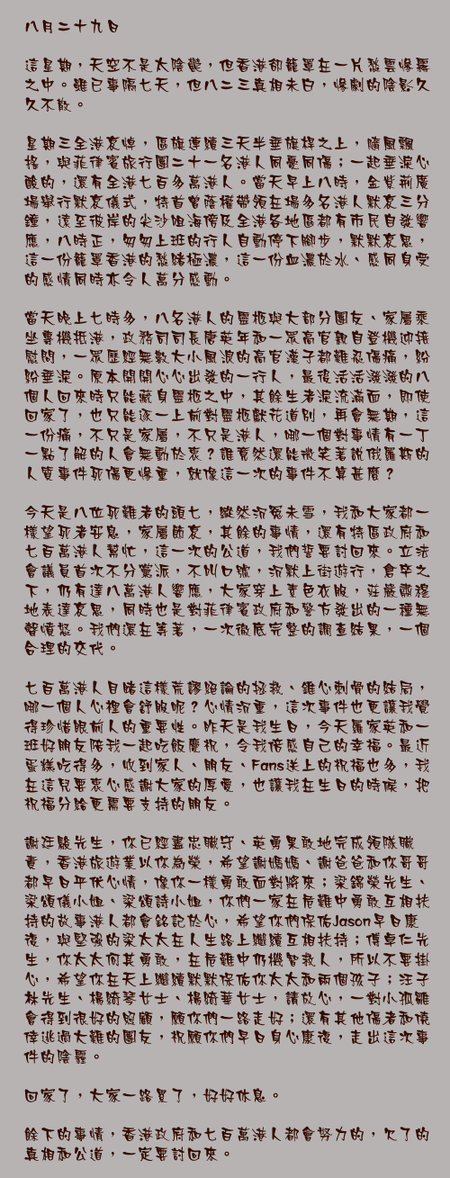 八月二十九日

這星期，天空不是太陰鬱，但香港卻籠罩在一片愁雲慘霧之中。雖已事隔七天，但八二三真相未白，慘劇的陰影久久不散。

星期三全港哀悼，區旗連續三天半垂旗桿之上，隨風飄搖，與菲律賓旅行團二十一名港人同憂同傷；一起垂淚心酸的，還有全港七百多萬港人。當天早上八時，金紫荊廣場舉行默哀儀式，特首曾蔭權帶領在場多名港人默哀三分鐘，遠至彼岸的尖沙咀海傍及全港各地區都有市民自發響應，八時正，匆匆上班的行人自動停下腳步，默默哀思，這一份籠罩香港的愁緒極濃，這一份血濃於水、感同身受的感情同時亦令人萬分感動。

當天晚上七時多，八名港人的靈柩與大部分團友、家屬乘坐專機抵港，政務司司長唐英年和一眾高官親自登機迎接慰問，一眾歷經無數大小風浪的高官漢子都難忍傷痛，紛紛垂淚。原本開開心心出發的一行人，最後活活潑潑的八個人回來時只能藏身靈柩之中，其餘生者淚流滿面，即使回家了，也只能逐一上前對靈柩獻花道別，再會無期，這一份痛，不只是家屬，不只是港人，哪一個對事情有一丁一點了解的人會無動於衷？誰竟然還能微笑著說俄羅斯的人質事件死傷更慘重，就像這一次的事件不算甚麼？

今天是八位死難者的頭七，縱然沉冤未雪，我和大家都一樣望死者安息，家屬節哀，其餘的事情，還有特區政府和七百萬港人幫忙，這一次的公道，我們誓要討回來。立法會議員首次不分黨派，不叫口號，沉默上街遊行，倉卒之下，仍有達八萬港人響應，大家穿上素色衣服，莊嚴肅穆地表達哀思，同時也是對菲律賓政府和警方發出的一種無聲憤怒。我們還在等著，一次徹底完整的調查結果，一個合理的交代。

七百萬港人目睹這樣荒謬絕論的拯救、錐心刺骨的結局，哪一個人心裡會舒服呢？心情沉重，這次事件也更讓我覺得珍惜眼前人的重要性。昨天是我生日，今天羅家英和一班好朋友陪我一起吃飯慶祝，令我倍感自己的幸福。最近蛋糕吃得多，收到家人、朋友、Fans送上的祝福也多，我在這兒要衷心感謝大家的厚愛，也讓我在生日的時候，把祝福分給更需要支持的朋友。

謝廷駿先生，你已經盡忠職守、英勇果敢地完成領隊職責，香港旅遊業以你為榮，希望謝媽媽、謝爸爸和你哥哥都早日平伏心情，像你一樣勇敢面對將來；梁錦榮先生、梁頌儀小姐、梁頌詩小姐，你們一家在危難中勇敢互相扶持的故事港人都會銘記於心，希望你們保佑Jason早日康復，與堅強的梁太太在人生路上繼續互相扶持；傅卓仁先生，你太太何其勇敢，在危難中仍機智救人，所以不要掛心，希望你在天上繼續默默保佑你太太和兩個孩子；汪子林先生、楊綺琴女士、楊綺華女士，請放心，一對小孤雛會得到很好的照顧，願你們一路走好；還有其他傷者和僥倖逃過大難的團友，祝願你們早日身心康復，走出這次事件的陰霾。

回家了，大家一路累了，好好休息。

餘下的事情，香港政府和七百萬港人都會努力的，欠了的真相和公道，一定要討回來。