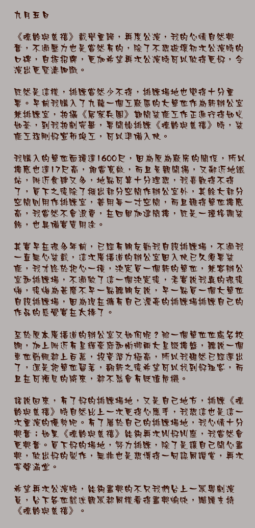 九月五日

《德齡與慈禧》載譽重歸，再度公演，我的心情自然興奮，不過壓力也是當然有的，除了不想破壞初次公演時的口碑，自拆招牌，更加希望再次公演時可以做得更好，令演出更緊湊細緻。

既然是這樣，排練當然少不得，排練場地也變得十分重要。早前我購入了九龍一個工廠區的大單位作為新辦公室兼排練室，拍攝《居家兵團》期間裝修工作正進行得如火如荼，到我拍劇完畢，要開始排練《德齡與慈禧》時，裝修工程剛好宣佈竣工，可以準備入伙。

我購入的單位面積達1600尺，因為原為廠房的關係，所以樓底也達17尺高，相當寬敞，而且景觀開揚，又鄰近地鐵站，附近食肆又多，地點可算十分理想，我喜歡得不得了，買下之後除了撥出部分空間作辦公室外，其餘大部分空間則用作排練室，善用每一寸空間，而且難得單位樓底高，我當然不會浪費，在四周加建閣樓，既是一種格調裝飾，也具備實質用途。

其實早在很多年前，已經有朋友勸我自設排練場，不過我一直無心裝載，這次廣播道的辦公室因入伙已久須要裝修，我才終於把心一橫，決定買一個新的單位，兼容辦公室和排練場，不過做了這一個決定後，老實說我真的很後悔，後悔為甚麼不早一點聽朋友說，早一點買一個大單位自設排練場，因為現在擁有自己漂亮的排練場排練自己的作品的感覺實在太棒了。

至於原本廣播道的辦公室又如何呢？那一個單位位處名校網，加上附近有星輝豪庭和尚御兩大星級樓盤，聽說一個車位動輒都上百萬，投資潛力極高，所以我雖然已經遷出了，還是把單位留著，翻新之後希望可以找到好租客，而且在可預見的將來，都不愁會有貶值危機。

話說回來，有了好的排練場地，又是自己地方，排練《德齡與慈禧》時自然比上一次更得心應手，我想這也是這一次重演的優勢吧。有了屬於自己的排練場地，我心情十分興奮；如果《德齡與慈禧》能夠再次叫好叫座，我當然會更興奮。買下好的場地，努力排練，除了是讓自己開心盡興，做出好的製作，無非也是想博得一句認同讚賞，再次掌聲滿堂。

希望再次公演時，能夠盡興的不只我們台上一眾粵劇演員，台下各位戲迷觀眾都同樣看得盡興愉快，繼續支持《德齡與慈禧》。
