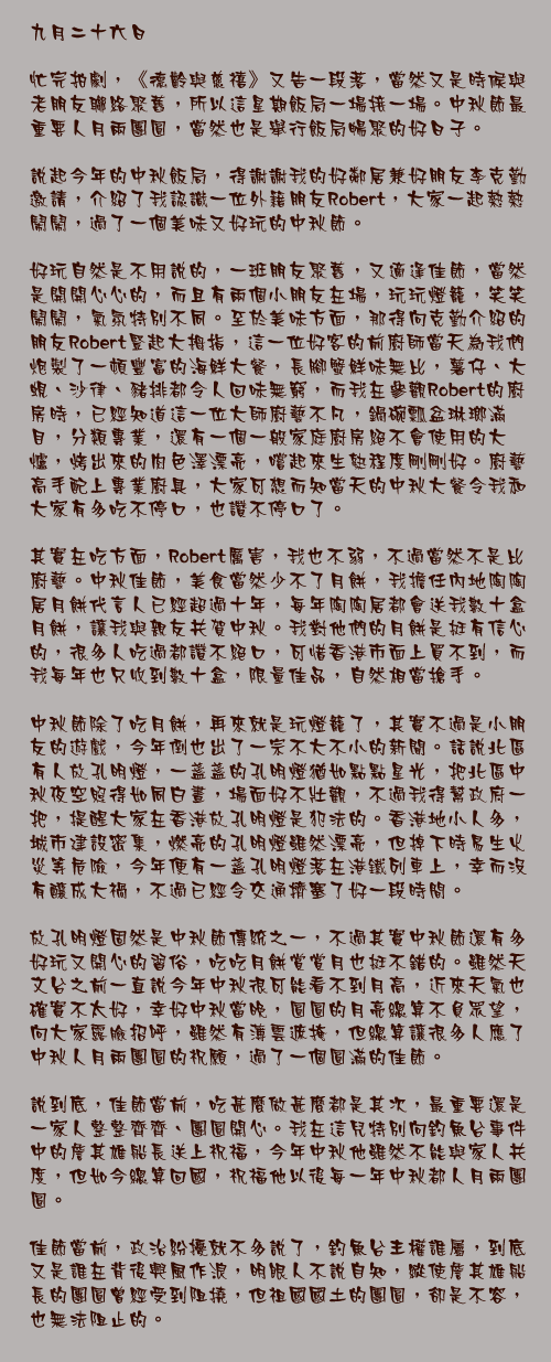 九月二十六日

忙完拍劇，《德齡與慈禧》又告一段落，當然又是時候與老朋友聯絡聚舊，所以這星期飯局一場接一場。中秋節最重要人月兩團圓，當然也是舉行飯局暢聚的好日子。

說起今年的中秋飯局，得謝謝我的好鄰居兼好朋友李克勤邀請，介紹了我認識一位外籍朋友Robert，大家一起熱熱鬧鬧，過了一個美味又好玩的中秋節。

好玩自然是不用說的，一班朋友聚舊，又適逢佳節，當然是開開心心的，而且有兩個小朋友在場，玩玩燈籠，笑笑鬧鬧，氣氛特別不同。至於美味方面，那得向克勤介紹的朋友Robert豎起大拇指，這一位好客的前廚師當天為我們炮製了一頓豐富的海鮮大餐，長腳蟹鮮味無比，薯仔、大蜆、沙律、豬排都令人回味無窮，而我在參觀Robert的廚房時，已經知道這一位大師廚藝不凡，鍋碗瓢盆琳瑯滿目，分類專業，還有一個一般家庭廚房絕不會使用的大爐，烤出來的肉色澤漂亮，嚐起來生熟程度剛剛好。廚藝高手配上專業廚具，大家可想而知當天的中秋大餐令我和大家有多吃不停口，也讚不停口了。

其實在吃方面，Robert厲害，我也不弱，不過當然不是比廚藝。中秋佳節，美食當然少不了月餅，我擔任內地陶陶居月餅代言人已經超過十年，每年陶陶居都會送我數十盒月餅，讓我與親友共賀中秋。我對他們的月餅是挺有信心的，很多人吃過都讚不絕口，可惜香港市面上買不到，而我每年也只收到數十盒，限量佳品，自然相當搶手。

中秋節除了吃月餅，再來就是玩燈籠了，其實不過是小朋友的遊戲，今年倒也出了一宗不大不小的新聞。話說北區有人放孔明燈，一盞盞的孔明燈猶如點點星光，把北區中秋夜空照得如同白晝，場面好不壯觀，不過我得幫政府一把，提醒大家在香港放孔明燈是犯法的。香港地小人多，城市建設密集，燃亮的孔明燈雖然漂亮，但掉下時易生火災等危險，今年便有一盞孔明燈落在港鐵列車上，幸而沒有釀成大禍，不過已經令交通擠塞了好一段時間。

放孔明燈固然是中秋節傳統之一，不過其實中秋節還有多好玩又開心的習俗，吃吃月餅賞賞月也挺不錯的。雖然天文台之前一直說今年中秋很可能看不到月高，近來天氣也確實不太好，幸好中秋當晚，圓圓的月亮總算不負眾望，向大家露臉招呼，雖然有薄雲遮掩，但總算讓很多人應了中秋人月兩團圓的祝願，過了一個圓滿的佳節。

說到底，佳節當前，吃甚麼做甚麼都是其次，最重要還是一家人整整齊齊、團圓開心。我在這兒特別向釣魚台事件中的詹其雄船長送上祝福，今年中秋他雖然不能與家人共度，但如今總算回國，祝福他以後每一年中秋都人月兩團圓。

佳節當前，政治紛擾就不多說了，釣魚台主權誰屬，到底又是誰在背後興風作浪，明眼人不說自知，縱使詹其雄船長的團圓曾經受到阻撓，但祖國國土的團圓，卻是不容，也無法阻止的。