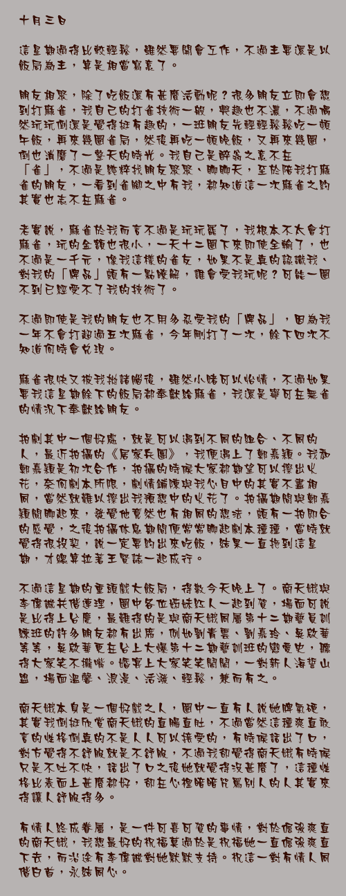 十月三日

這星期過得比較輕鬆，雖然要開會工作，不過主要還是以飯局為主，算是相當寫意了。

朋友相聚，除了吃飯還有甚麼活動呢？很多朋友立即會想到打麻雀，我自己的打雀技術一般，興趣也不濃，不過偶然玩玩倒還是覺得挺有趣的，一班朋友先輕輕鬆鬆吃一頓午飯，再來幾圈雀局，然後再吃一頓晚飯，又再來幾圈，倒也消磨了一整天的時光。我自己是醉翁之意不在「雀」，不過是純粹找朋友聚聚、聊聊天，至於陪我打麻雀的朋友，一看到雀腳之中有我，都知道這一次麻雀之約其實也志不在麻雀。

老實說，麻雀於我而言不過是玩玩罷了，我根本不太會打麻雀，玩的金額也很小，一天十二圈下來即使全輸了，也不過是一千元，像我這樣的雀友，如果不是真的認識我、對我的「牌品」頗有一點瞭解，誰會受我玩呢？可能一圈不到已經受不了我的技術了。

不過即使是我的朋友也不用多忍受我的「牌品」，因為我一年不會打超過五次麻雀，今年剛打了一次，餘下四次不知道何時會兌現。

麻雀很快又被我拋諸腦後，雖然小賭可以怡情，不過如果要我這星期餘下的飯局都奉獻給麻雀，我還是寧可在無雀的情況下奉獻給朋友。

拍劇其中一個好處，就是可以遇到不同的組合、不同的人，最近拍攝的《居家兵團》，我便遇上了鄭嘉穎。我和鄭嘉穎是初次合作，拍攝的時候大家都期望可以擦出火花，奈何劇本所限，劇情鋪陳與我心目中的其實不盡相同，當然就難以擦出我預想中的火花了。拍攝期間與鄭嘉穎閒聊起來，發覺他竟然也有相同的想法，頗有一拍即合的感覺，之後拍攝休息期間便常常聊起劇本種種，當時就覺得很投契，說一定要約出來吃飯，結果一直拖到這星期，才總算拉著王賢誌一起成行。

不過這星期的重頭戲大飯局，得數今天晚上了。商天娥與李偉誠共偕連理，圈中各位姊妹紅人一起到賀，場面可說是比得上台慶，最難得的是與商天娥同屬第十二期藝員訓練班的許多朋友都有出席，例如劉青雲、劉嘉玲、吳啟華等等，吳啟華更在台上大爆第十二期藝訓班的戀愛史，聽得大家笑不攏嘴。婚宴上大家笑笑鬧鬧，一對新人海誓山盟，場面溫馨、浪漫、活潑、輕鬆，兼而有之。

商天娥本身是一個好戲之人，圈中一直有人說她脾氣硬，其實我倒挺欣賞商天娥的直腸直肚，不過當然這種爽直敢言的性格倒真的不是人人可以接受的，有時候話出了口，對方覺得不舒服就是不舒服，不過我卻覺得商天娥有時候只是不吐不快，話出了口之後她就覺得沒甚麼了，這種性格比表面上甚麼都好，卻在心裡暗暗咒罵別人的人其實來得讓人舒服得多。

有情人終成眷屬，是一件可喜可賀的事情，對於倔強爽直的商天娥，我想最好的祝福莫過於是祝福她一直倔強爽直下去，而沿途有李偉誠對她默默支持。祝這一對有情人同偕白首，永結同心。