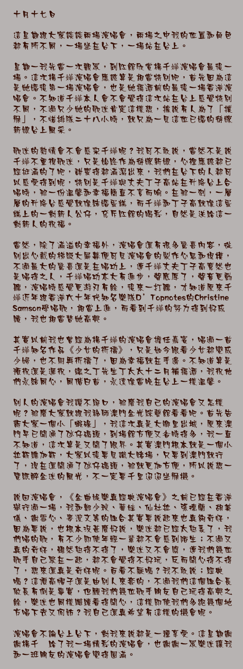 十月十七日

這星期跟大家談談兩場演唱會，兩場之中我的位置和角色都有所不同，一場坐在台下，一場站在台上。

星期一我先當一次觀眾，到紅館欣賞楊千嬅演唱會最後一場。這次楊千嬅演唱會應該算是相當特別吧，首先因為這是她婚後第一場演唱會，也是她擺酒前的最後一場香港演唱會。不知道千嬅本人會不會覺得這次站在台上感覺特別不同，不過只少她的歌迷肯定這樣想，據說有人為了「撲飛」，不惜排隊二十八小時，就只為一見這位已婚的待嫁新娘台上風采。

歌迷的熱情會不會感染千嬅呢？我可不敢說，當然不是說千嬅不重視歌迷，只是始終作為待嫁新娘，心裡應該都已經挺滿的了吧，甜蜜得都滿瀉出來，我們在台下的人都可以感受得到呢，特別是千嬅與丈夫丁子高站在升降台上合唱時，那一份溫馨和幸福簡直不言而喻。在那一刻，一層層的升降台感覺就像結婚蛋糕，而千嬅和丁子高就像這蛋糕上的一對新人公仔，充斥紅館的喝彩，自然是送給這一對新人的祝福。

當然，除了滿溢的幸福外，演唱會還有很多驚喜內容，從別出心裁的梯級大屏幕便可見演唱會的製作心思和規模，不過最大的驚喜還是在唱功上，連千嬅丈夫丁子高竟然也是唱得之人，千嬅唱功亦大有進步，聲底厚了，聲音更動聽，演唱時感覺更游刃有餘，後來一打聽，才知道原來千嬅近年跟香港六十年代知名樂隊D&rsquo;Topnotes的Christine Samson學唱歌，相當上進，而看到千嬅的努力得到好成績，我也相當替她高興。

其實以前我也曾經為楊千嬅的演唱會擔任嘉賓，唱過一首千嬅知名作品《少女的祈禱》，只是如今眼看少女都變成少婦，也不用再祈禱了，因為幸福就在手邊。不知道算是預祝還是遲祝，總之丁先生丁太太十二月補擺酒，我祝他們永結同心，同偕白首，永遠像當晚在台上一樣溫馨。

別人的演唱會我讚不絕口，那麼我自己的演唱會又怎樣呢？那麼大家就跟我移師澳門金光綜藝館看看吧。首先告訴大家一個小「蝦碌」，我這次真是大鄉里出城，原來澳門早已開通了氹仔碼頭，到場館方便又省時得多，我一直不知道，這次算是又開了眼界。其實澳門根本就是一個小拉斯維加斯，大家以後要見識大賭場，只要到澳門就行了，現在還開通了氹仔碼頭，那就更加方便，所以說想一覽紙醉金迷的風光，不一定要千里迢迢坐飛機。

說回演唱會，《金曲娛樂真經典演唱會》之前已經在香港舉行過一場，我和鄭少秋、華娃、仙杜拉、張德蘭、胡美儀、謝雪心、麥潔文等的組合其實要說起來也真夠奇怪，因為要說，也根本沒甚麼好說，樂迷都已經太熟悉了，我們唱的歌，有不少即使年輕一輩都不會感到陌生；不過又真的奇怪，雖然熟得不得了，樂迷又不會悶，連我們幾位歌手自己聚在一起，都不會覺得不好玩，反而開心得不得了，想來還真是奇怪呢。百看不厭嗎？我不敢說；經典嗎？這頂高帽子還是由別人來套的，不過我們這個組合長做長有倒是事實，但願我們幾位歌手朋友自己玩得高興之餘，樂迷也同樣繼續看得開心，這樣即使我們多跑幾個地方唱下去又何妨？我自己還真希望有這樣的機會呢。

演唱會不論台上台下，對我來說都是一種享受。這星期謝謝楊千嬅給了我一場精彩的演唱會，也謝謝一眾樂迷讓我和一班朋友的演唱會變得圓滿。